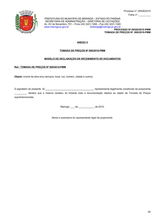 Processo nº. 00526/2010
                                                                                                 Folha nº. _________
                           PREFEITURA DO MUNICÍPIO DE MARINGÁ – ESTADO DO PARANÁ
                            SECRETARIA DE ADMINISTRAÇÃO – DIRETORIA DE LICITAÇÕES
                           Av. XV de Novembro, 701 – Fone (44) 3221-1284 – Fax (44) 3221-1340
                           www.maringa.pr.gov.br                  licitamga@maringa.pr.gov.br
                                                                                        PROCESSO Nº.00526/2010-PMM
                                                                               TOMADA DE PREÇOS Nº. 009/2010-PMM



                                                          ANEXO V


                                          TOMADA DE PREÇOS Nº 009/2010-PMM


                           MODELO DE DECLARAÇÃO DE RECEBIMENTO DE DOCUMENTOS


Ref.: TOMADA DE PREÇOS Nº 009/2010-PMM



Objeto: (nome da obra e/ou serviços, local, rua, número, cidade e outros)




O signatário da presente, Sr.____________________________________, representante legalmente constituído da proponente
_________, declara que a mesma recebeu do licitante toda a documentação relativa ao objeto da Tomada de Preços
supramencionada.



                                           Maringá, ___ de ____________ de 2010.



                                  Nome e assinatura do representante legal da proponente.




                                                                                                                  20
 