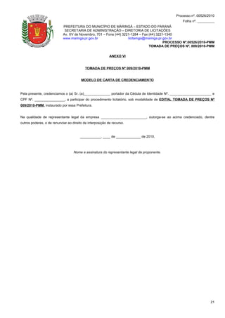 Processo nº. 00526/2010
                                                                                                  Folha nº. _________
                            PREFEITURA DO MUNICÍPIO DE MARINGÁ – ESTADO DO PARANÁ
                             SECRETARIA DE ADMINISTRAÇÃO – DIRETORIA DE LICITAÇÕES
                            Av. XV de Novembro, 701 – Fone (44) 3221-1284 – Fax (44) 3221-1340
                            www.maringa.pr.gov.br                  licitamga@maringa.pr.gov.br
                                                                                         PROCESSO Nº.00526/2010-PMM
                                                                                TOMADA DE PREÇOS Nº. 009/2010-PMM

                                                           ANEXO VI


                                           TOMADA DE PREÇOS Nº 009/2010-PMM


                                        MODELO DE CARTA DE CREDENCIAMENTO



Pela presente, credenciamos o (a) Sr. (a)______________ portador da Cédula de Identidade Nº. ______________________ e
CPF Nº. ________________, a participar do procedimento licitatório, sob modalidade de EDITAL TOMADA DE PREÇOS Nº
009/2010-PMM, instaurado por essa Prefeitura.


Na qualidade de representante legal da empresa ________________________, outorga-se ao acima credenciado, dentre
outros poderes, o de renunciar ao direito de interposição de recurso.



                                       ___________, ____ de _____________ de 2010.



                                   Nome e assinatura do representante legal da proponente.




                                                                                                                  21
 