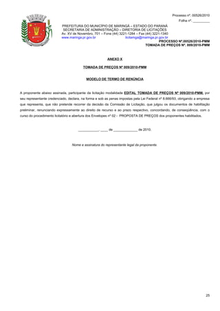 Processo nº. 00526/2010
                                                                                                      Folha nº. _________
                          PREFEITURA DO MUNICÍPIO DE MARINGÁ – ESTADO DO PARANÁ
                           SECRETARIA DE ADMINISTRAÇÃO – DIRETORIA DE LICITAÇÕES
                          Av. XV de Novembro, 701 – Fone (44) 3221-1284 – Fax (44) 3221-1340
                          www.maringa.pr.gov.br                  licitamga@maringa.pr.gov.br
                                                                                       PROCESSO Nº.00526/2010-PMM
                                                                              TOMADA DE PREÇOS Nº. 009/2010-PMM



                                                        ANEXO X

                                        TOMADA DE PREÇOS Nº 009/2010-PMM


                                          MODELO DE TERMO DE RENÚNCIA



A proponente abaixo assinada, participante da licitação modalidade EDITAL TOMADA DE PREÇOS Nº 009/2010-PMM, por
seu representante credenciado, declara, na forma e sob as penas impostas pela Lei Federal nº 8.666/93, obrigando a empresa
que representa, que não pretende recorrer da decisão da Comissão de Licitação, que julgou os documentos de habilitação
preliminar, renunciando expressamente ao direito de recurso e ao prazo respectivo, concordando, de conseqüência, com o
curso do procedimento licitatório e abertura dos Envelopes nº 02 - PROPOSTA DE PREÇOS dos proponentes habilitados.



                                     ___________, ____ de _____________ de 2010.



                                 Nome e assinatura do representante legal da proponente.




                                                                                                                       25
 