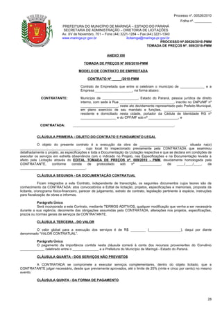 Processo nº. 00526/2010
                                                                                                           Folha nº. _________
                            PREFEITURA DO MUNICÍPIO DE MARINGÁ – ESTADO DO PARANÁ
                             SECRETARIA DE ADMINISTRAÇÃO – DIRETORIA DE LICITAÇÕES
                            Av. XV de Novembro, 701 – Fone (44) 3221-1284 – Fax (44) 3221-1340
                            www.maringa.pr.gov.br                  licitamga@maringa.pr.gov.br
                                                                                         PROCESSO Nº.00526/2010-PMM
                                                                                TOMADA DE PREÇOS Nº. 009/2010-PMM

                                                          ANEXO XIII

                                          TOMADA DE PREÇOS Nº 009/2010-PMM

                                       MODELO DE CONTRATO DE EMPREITADA

                                             CONTRATO Nº _____/2010-PMM

                                        Contrato de Empreitada que entre si celebram o município de _____________ e a
                                        Empresa ____________________, na forma abaixo:

             CONTRATANTE:               Município de ___________________, Estado do Paraná, pessoa jurídica de direito
                                        interno, com sede à Rua _____________________________, inscrito no CNPJ/MF nº
                                        ____________________, neste ato devidamente representado pelo Prefeito Municipal,
                                        em pleno exercício de seu mandato e funções, _________________________,
                                        residente e domiciliado nesta cidade, portador da Cédula de Identidade RG nº
                                        ___________________ e do CPF/MF sob nº ________________, e

             CONTRATADA:           ______________________________________________________.


           CLÁUSULA PRIMEIRA - OBJETO DO CONTRATO E FUNDAMENTO LEGAL

           O objeto do presente contrato é a execução da obra de _________________________, situada na(o)
________________________________,          cujo local foi inspecionado previamente pela CONTRATADA que examinou
detalhadamente o projeto, as especificações e toda a Documentação da Licitação respectiva e que se declara em condições de
executar os serviços em estreita observância com o indicado no Projeto, nas Especificações e na Documentação levada a
efeito pela Licitação através do EDITAL TOMADA DE PREÇOS nº. 009/2010 - PMM, devidamente homologada pela
CONTRATANTE,         conforme    consta     de    protocolado   sob   nº     ___________,     de     ____/____/____,    da
___________________________________.

           CLÁUSULA SEGUNDA - DA DOCUMENTAÇÃO CONTRATUAL

             Ficam integrados a este Contrato, independente de transcrição, os seguintes documentos cujos teores são de
conhecimento da CONTRATADA: atos convocatórios e Edital de licitação, projetos, especificações e memoriais, proposta da
licitante, cronograma físico-financeiro, parecer de julgamento, extrato de contrato, legislação pertinente à espécie, instruções
para fiscalização de obras e informes.

           Parágrafo Único
           Será incorporada a este Contrato, mediante TERMOS ADITIVOS, qualquer modificação que venha a ser necessária
durante a sua vigência, decorrente das obrigações assumidas pela CONTRATADA, alterações nos projetos, especificações,
prazos ou normas gerais de serviços da CONTRATANTE.

           CLÁUSULA TERCEIRA - DO VALOR

         O valor global para a execução dos serviços é de R$ ________ (_________________), daqui por diante
denominado “VALOR CONTRATUAL”.

         Parágrafo Único
         O pagamento da importância contida nesta cláusula correrá à conta dos recursos provenientes do Convênio
_____________ celebrado entre o ______________ e a Prefeitura do Município de Maringá - Estado do Paraná.

           CLÁUSULA QUARTA - DOS SERVIÇOS NÃO PREVISTOS

        A CONTRATADA se compromete a executar serviços complementares, dentro do objeto licitado, que a
CONTRATANTE julgar necessário, desde que previamente aprovados, até o limite de 25% (vinte e cinco por cento) no mesmo
evento.

           CLÁUSULA QUINTA - DA FORMA DE PAGAMENTO




                                                                                                                             28
 