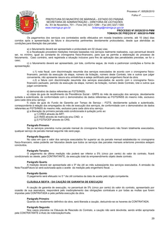 Processo nº. 00526/2010
                                                                                                        Folha nº. _________
                           PREFEITURA DO MUNICÍPIO DE MARINGÁ – ESTADO DO PARANÁ
                            SECRETARIA DE ADMINISTRAÇÃO – DIRETORIA DE LICITAÇÕES
                           Av. XV de Novembro, 701 – Fone (44) 3221-1284 – Fax (44) 3221-1340
                           www.maringa.pr.gov.br                  licitamga@maringa.pr.gov.br
                                                                                        PROCESSO Nº.00526/2010-PMM
                                                                               TOMADA DE PREÇOS Nº. 009/2010-PMM
          Os pagamentos dos serviços ora contratados serão efetuados em moeda brasileira corrente, até 10 (dez) dias
corridos após a apresentação da fatura e documentos pertinentes devidamente protocolados, desde que atendidas as
condições para liberação das parcelas:

          a) o faturamento deverá ser apresentado e protocolado em 02 (duas) vias;
          b) a fiscalização procederá medições mensais baseadas nos serviços realmente realizados, cujo percentual deverá
ser, no mínimo, igual ao constante do cronograma físico-financeiro, para que se permita a elaboração do processo de
faturamento. Caso contrário, será registrada a situação inclusive para fins de aplicação das penalidades previstas, se for o
caso;
          c) o faturamento deverá ser apresentado, por lote, conforme segue, de modo a padronizar condições e forma de
apresentação:

                c.1) nota fiscal, com discriminação resumida dos serviços executados de acordo com o cronograma físico-
          financeiro, período da execução da etapa, número da licitação, número deste Contrato, lote e outros que julgar
          conveniente, não apresente rasura e/ou entrelinhas e esteja certificado pelo engenheiro fiscal da obra;
                c.2) a fatura com discriminação resumida dos serviços executados de acordo com o cronograma físico-
          financeiro pactuado, período da execução da etapa, número da licitação, número deste Contrato, lote e outros que
          julgar conveniente;

           d) demonstrativo de dados referentes ao FGTS/INSS;
           e) cópia da guia de recolhimento da Previdência Social - GRPS do mês de execução dos serviços, devidamente
quitada e autenticada, de conformidade com o demonstrativo de dados referentes ao FGTS/INSS do mesmo mês, exclusivo
para cada obra e/ou serviço;
           f) cópia da guia do Fundo de Garantia por Tempo de Serviço - FGTS, devidamente quitada e autenticada,
correspondente à relação dos empregados do mês de execução dos serviços, de conformidade com o demonstrativo de dados
referentes ao FGTS/INSS do mesmo mês, exclusivo para cada obra e/ou serviço.
           g) a liberação da primeira parcela está condicionada à quitação junto ao:
                   g.1) CREA através da ART;
                   g.2) INSS através de matrícula e/ou CND; e
                   g.3) FGTS/CEP através do CRS.

           Parágrafo Primeiro
           Se os serviços previstos numa parcela mensal do cronograma físico-financeiro não foram totalmente executados,
qualquer serviço da parcela mensal seguinte não será pago.

            Parágrafo Segundo
            No caso em que o valor dos serviços executados for superior ao da parcela mensal estabelecida no cronograma
físico-financeiro, estes poderão ser faturados desde que todos os serviços das parcelas mensais anteriores previstos estejam
concluídos.

          Parágrafo Terceiro
          O pagamento da última medição não poderá ser inferior a 5% (cinco por cento) do valor do contrato, ficará
condicionado ao ateste, pela CONTRATANTE, da execução total do empreendimento objeto deste contrato.

           Parágrafo Quarto
           A medição deverá ser apresentada até o 5º dia útil ao mês subseqüente dos serviços executados. A emissão da
Nota Fiscal/Fatura só será autorizada após o aceite da medição pelo engenheiro fiscal. .

          Parágrafo Quinto
          O pagamento será efetuado no 5 º dia útil contados da data de aceite pelo órgão competente.

          CLÁUSULA SEXTA - DA CAUÇÃO DE GARANTIA DE EXECUÇÃO

          A caução de garantia de execução, no percentual de 5% (cinco por cento) do valor do contrato, apresentado por
ocasião de sua assinatura, responderá pelo inadimplemento das obrigações contratuais e por todas as multas que forem
impostas pela CONTRATADA e pela perfeita execução da obra.

          Parágrafo Primeiro
          Quando do recebimento definitivo da obra, será liberada a caução, deduzindo-se os haveres da CONTRATADA.

         Parágrafo Segundo
         Nos casos previstos na Cláusula de Rescisão do Contrato, a caução não será devolvida, sendo então apropriada
pela CONTRATANTE a título de indenização/multa.

                                                                                                                         29
 