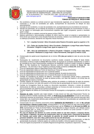 Processo nº. 00526/2010
                                                                                           Folha nº. _________
                PREFEITURA DO MUNICÍPIO DE MARINGÁ – ESTADO DO PARANÁ
                 SECRETARIA DE ADMINISTRAÇÃO – DIRETORIA DE LICITAÇÕES
                Av. XV de Novembro, 701 – Fone (44) 3221-1284 – Fax (44) 3221-1340
                www.maringa.pr.gov.br                  licitamga@maringa.pr.gov.br
                                                                             PROCESSO Nº.00526/2010-PMM
                                                                    TOMADA DE PREÇOS Nº. 009/2010-PMM
b.   Ato constitutivo, estatuto ou contrato social em vigor devidamente registrado, em se tratando de sociedades
     comerciais e, no caso de sociedades por ações, acompanhado de documentos de eleição de seus
     administradores;
c.   Inscrição do ato constitutivo, no caso de sociedades civis, acompanhada de prova de diretoria em exercício;
d.   Decreto de autorização, em se tratando de empresa ou sociedade estrangeira em funcionamento no País, e
     ato de registro ou autorização para funcionamento expedido pelo órgão competente, quando a atividade
     assim o exigir;
e.   Prova de inscrição no cadastro nacional de pessoa jurídica (CNPJ);
f.   Balanço patrimonial e demonstrações contábeis do último exercício social, já exigíveis e apresentados na
     forma da lei que comprovem a boa situação financeira da empresa, vedada a sua substituição por balancetes
     ou balanços provisórios, atendendo aos seguintes índices financeiros:

           1.   *LC – Liquidez Corrente = Ativo Circulante sobre Passivo Circulante, igual ou superior a 1,5;

           2.   *LG – Índice de Liquidez Geral = Ativo Circulante + Realizável a Longo Prazo sobre Passivo
                Circulante + Exigível a Longo Prazo, igual ou superior a 1,5

           3.   *GR – Grau de endividamento = Passivo Circulante + Exigível a Longo Prazo sobre Ativo
                Circulante + Realizável a Longo Prazo + Ativo Permanente, total igual ou inferior a 0,50.

g. Comprovação de capital social integralizado de no mínimo 10% (dez por cento) do valor da soma dos lotes
   cotados;
h. Declarações de: recebimento de documentos (conforme modelo constante do Anexo V deste Edital);
   idoneidade (conforme modelo do Anexo VII deste Edital), de Sujeição às Condições estabelecidas no Edital e
   de Inexistência de Fatos Supervenientes Impeditivos da Habilitação (conforme modelo constante do Anexo
   VIII) e de Não Existência de Trabalhadores Menores (conforme modelo constante do Anexo IX); não
   parentesco – Art. 59 Inciso V da Lei Orgânica (conforme modelo constante do Anexo XV, deste edital)
i. Prova de regularidade relativa à Seguridade Social (CND do INSS);
j. Prova de regularidade relativa ao Fundo de Garantia por Tempo de Serviço (CRF/FGTS);
k. prova de regularidade de tributos para com a Fazenda Federal;
l. prova de regularidade de tributos para com a Fazenda Estadual, da sede da proponente;
m. prova de regularidade de tributos para com a Fazenda Municipal, da sede da proponente;
n. Certidão de inexistência de pedidos de falência, concordata e recuperação judicial contra a proponente,
   expedida pelo Cartório Distribuidor da sede da pessoa jurídica, com data não superior a 30 (trinta) dias da
   apresentação da mesma a Comissão;
o. Certidão negativa de protestos, expedidas pelos cartórios de protestos ou distribuidor da sede da empresa,
   em nome da empresa, com data não superior a 30 (trinta) dias da apresentação da mesma à Comissão;
p. Certidão da Corregedoria Geral da Justiça ou documento equivalente, indicando o número de cartórios
   distribuidores de falência, concordata e protesto existentes na Comarca da sede da empresa, tão somente
   para as empresas com sede fora da Comarca de Maringá;
q. Certidão Negativa de Débitos de Contribuição Sindical de empregados e empregadores, conforme Art. 607 da
   CLT;
r. Atestado de visita, expedido pelo órgão licitador. A visita deverá ser feita pelo Responsável Técnico da
   empresa conforme Certidão expedida pelo CREA, às 09:00 horas do dia 06/04/2010 no local da obra licitada.
s. Declaração expressa da proponente, indicando o(s) responsável(eis) técnico(s) pela eventual execução da(s)
   obra(s) até o seu recebimento definitivo pela contratante. O(s) mesmo(s) não poderá(ão) ser substituídos sem
   autorização da contratante;
t. Comprovação de que a empresa proponente prestou GARANTIA DE PROPOSTA no valor de R$ 1.874,00
   (mil oitocentos e setenta e quatro reais), correspondente a 1% (um por cento) do valor total previsto para a
   obra, junto à Tesouraria da Secretaria de Fazenda Municipal, até às 17h00min do dia 06 (seis) de ABRIL de
   2010, representada por Títulos da Dívida Pública, Fiança Bancária ou Seguro Garantia, com validade mínima
   de 90 (noventa) dias, ou, ainda, por comprovante de depósito em dinheiro na Conta Corrente 111.337-2 -
   Banco do Brasil S/A – Agência 0352-2;
u. No caso de depósito em dinheiro na conta corrente citada no sub item anterior, a empresa deverá,
   após efetuar o depósito e de posse do comprovante, fazer um recibo junto a Tesouraria da Secretaria
   de Fazenda, para poder obter a devolução da garantia de caução quando da homologação do
   processo licitatório, caso não o faça, pode ocorrer em sua não devolução;
v. Comprovação de que o(s) responsável (eis) técnico(s) faz (em) parte do quadro da proponente, na data da
   apresentação da proposta, mediante registro em carteira de trabalho e ficha de registro da empresa;
w. Prova de registro da proponente no Conselho Regional de Engenharia, Arquitetura e Agronomia – CREA;


                                                                                                              3
 
