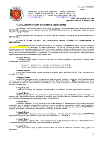 Processo nº. 00526/2010
                                                                                                              Folha nº. _________
                             PREFEITURA DO MUNICÍPIO DE MARINGÁ – ESTADO DO PARANÁ
                              SECRETARIA DE ADMINISTRAÇÃO – DIRETORIA DE LICITAÇÕES
                             Av. XV de Novembro, 701 – Fone (44) 3221-1284 – Fax (44) 3221-1340
                             www.maringa.pr.gov.br                  licitamga@maringa.pr.gov.br
                                                                                          PROCESSO Nº.00526/2010-PMM
                                                                                 TOMADA DE PREÇOS Nº. 009/2010-PMM

           CLÁUSULA DÉCIMA SEGUNDA - DOS MATERIAIS E EQUIPAMENTOS

          Os materiais e equipamentos a serem empregados nos serviços decorrentes deste Contrato serão fornecidos pela
CONTRATADA e serão de primeira qualidade, cabendo à CONTRATANTE por intermédio da fiscalização, impedir o emprego
daqueles que julgar impróprios.

       A responsabilidade pelo fornecimento em tempo hábil dos materiais e equipamentos será exclusivamente da
CONTRATADA.

       CLÁUSULA DÉCIMA TERCEIRA - DA FISCALIZAÇÃO, TESTES, REUNIÕES DE GERENCIAMENTO E
COMUNICAÇÃO

                 A fiscalização da execução do objeto deste Contrato será feita pelo CONTRATANTE através do profissional(is) Sr.
(a)........................................ A fiscalização procederá mensalmente, a contar da formalização deste Contrato, à medição
baseada nos serviços executados, elaborará o boletim de medição, verificará o andamento físico dos serviços e comparará
com o estabelecido no cronograma físico-financeiro, para que se permita a elaboração do processo de faturamento. Caso os
serviços executados não correspondam ao estabelecido no cronograma físico-financeiro, será registrada a situação inclusive
para fins de aplicação das penalidades previstas, se for o caso.

          Parágrafo Primeiro
          A contratada deverá permitir e colaborar para que funcionários, engenheiros, especialistas e demais peritos
enviados pelo CONTRATANTE:

          •       inspecionem a qualquer tempo a execução do objeto do presente Contrato;
          •       examinem os registros e documentos que considerarem necessários conferir;

          Parágrafo Segundo
          A contratada deverá manter no local da obra um preposto aceito pelo CONTRATANTE para representá-la na
execução do contrato.

          Parágrafo Terceiro
          A CONTRATADA deve manter no canteiro de obra um projeto completo e cópia das especificações técnicas,
memoriais, cronograma físico-financeiro, planilha de serviços, Boletim Diário de Ocorrências – BDO, o qual, diariamente, deverá
ser preenchido e rubricado pelo encarregado da CONTRATADA e pela fiscalização, e deverão ficar reservados para o
manuseio da fiscalização.

           Parágrafo Quarto
           A execução de serviços aos domingos e feriados somente será permitida com autorização prévia da fiscalização.

           Parágrafo Quinto
           Qualquer serviço, material e/ou componente ou parte do mesmo, que apresente defeitos, vícios ou incorreções não
revelados até o Recebimento Definitivo, deverá ser prontamente refeito, corrigido, removido, reconstruído e/ou substituído pela
CONTRATADA, livre de quaisquer ônus financeiro para o CONTRATANTE.

          Parágrafo Sexto
          Entende-se por defeito, vício ou incorreção oculta aquele resultante da má execução ou má qualidade de materiais
empregados e/ou da aplicação de material em desacordo com as normas e/ou prescrições da ABNT, especificações e/ou
memoriais, não se referindo aos defeitos devidos ao desgaste normal de uso. Correrão por conta da CONTRATADA as
despesas relacionadas com a correção, remoção e/ou substituição do material rejeitado.

          Parágrafo Sétimo
          A CONTRATADA é obrigada a efetuar e entregar no prazo o resultado dos testes solicitados pelo CONTRATANTE.
As despesas com a execução dos testes são de inteira responsabilidade da CONTRATADA.

         Parágrafo Oitavo
         A fiscalização e a CONTRATADA podem solicitar reuniões de gerenciamento um ao outro. A finalidade é revisar o
cronograma dos serviços remanescentes e discutir os problemas potenciais.

          Parágrafo Nono
          Toda a comunicação entre as partes deverá ser feita por escrito. A notificação tornar-se-á efetiva, após o seu
recebimento.

                                                                                                                                 32
 