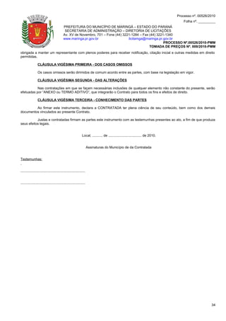Processo nº. 00526/2010
                                                                                                                                        Folha nº. _________
                                             PREFEITURA DO MUNICÍPIO DE MARINGÁ – ESTADO DO PARANÁ
                                              SECRETARIA DE ADMINISTRAÇÃO – DIRETORIA DE LICITAÇÕES
                                             Av. XV de Novembro, 701 – Fone (44) 3221-1284 – Fax (44) 3221-1340
                                             www.maringa.pr.gov.br                  licitamga@maringa.pr.gov.br
                                                                                                          PROCESSO Nº.00526/2010-PMM
                                                                                                 TOMADA DE PREÇOS Nº. 009/2010-PMM
obrigada a manter um representante com plenos poderes para receber notificação, citação inicial e outras medidas em direito
permitidas.

                 CLÁUSULA VIGÉSIMA PRIMEIRA - DOS CASOS OMISSOS

                 Os casos omissos serão dirimidos de comum acordo entre as partes, com base na legislação em vigor.

                 CLÁUSULA VIGÉSIMA SEGUNDA - DAS ALTERAÇÕES

           Nas contratações em que se façam necessárias inclusões de qualquer elemento não constante do presente, serão
efetuadas por “ANEXO ou TERMO ADITIVO”, que integrarão o Contrato para todos os fins e efeitos de direito.

                 CLÁUSULA VIGÉSIMA TERCEIRA - CONHECIMENTO DAS PARTES

         Ao firmar este instrumento, declara a CONTRATADA ter plena ciência de seu conteúdo, bem como dos demais
documentos vinculados ao presente Contrato.

           Justas e contratadas firmam as partes este instrumento com as testemunhas presentes ao ato, a fim de que produza
seus efeitos legais.


                                                                Local, ........... de ................................... de 2010.


                                                                       Assinaturas do Município de da Contratada


Testemunhas:


....................................................................


....................................................................




                                                                                                                                                         34
 