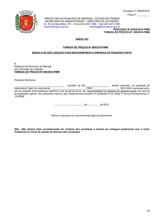 Processo nº. 00526/2010
                                                                                                                   Folha nº. _________
                          PREFEITURA DO MUNICÍPIO DE MARINGÁ – ESTADO DO PARANÁ
                           SECRETARIA DE ADMINISTRAÇÃO – DIRETORIA DE LICITAÇÕES
                          Av. XV de Novembro, 701 – Fone (44) 3221-1284 – Fax (44) 3221-1340
                          www.maringa.pr.gov.br                  licitamga@maringa.pr.gov.br
                                                                                       PROCESSO Nº.00526/2010-PMM
                                                                              TOMADA DE PREÇOS Nº. 009/2010-PMM

                                                               ANEXO XIV


                                              TOMADA DE PREÇOS Nº 009/2010-PMM

                MODELO DE DECLARAÇÃO PARA MICROEMPRESA E EMPRESA DE PEQUENO PORTE



À
Prefeitura do Município de Maringá
A/C Comissão de Licitação.
TOMADA DE PREÇOS Nº 009/2010-PMM


Prezados Senhores,

______________________________________ , portador do RG _________________ , abaixo assinado, na qualidade de
responsável legal da proponente, _________________________, CNPJ ___________________, DECLARA expressamente,
sob as sanções administrativas cabíveis e sob as penas da lei, ser (microempresa ou empresa de pequeno porte) nos termos
da legislação vigente, não possuindo nenhum dos impedimentos previstos no parágrafo 4º do artigo 3º da Lei Complementar nº
123/2006
.

                                    ...................................., ...... de ................ de 2010.



                                 Nome e assinatura do representante legal da proponente.




Obs.: Não deverá estar acondicionada em nenhum dos envelopes e deverá ser entregue juntamente com a Carta
Credencial no início da sessão de abertura dos envelopes.




                                                                                                                                    35
 