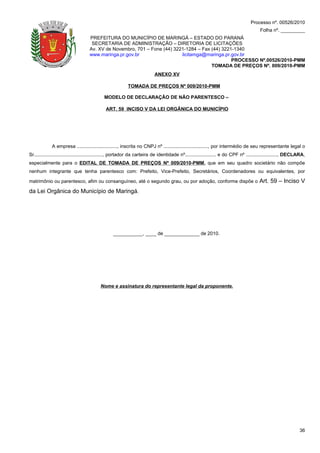 Processo nº. 00526/2010
                                                                                                                                      Folha nº. _________
                                   PREFEITURA DO MUNICÍPIO DE MARINGÁ – ESTADO DO PARANÁ
                                    SECRETARIA DE ADMINISTRAÇÃO – DIRETORIA DE LICITAÇÕES
                                   Av. XV de Novembro, 701 – Fone (44) 3221-1284 – Fax (44) 3221-1340
                                   www.maringa.pr.gov.br                  licitamga@maringa.pr.gov.br
                                                                                                PROCESSO Nº.00526/2010-PMM
                                                                                       TOMADA DE PREÇOS Nº. 009/2010-PMM
                                                                         ANEXO XV

                                                         TOMADA DE PREÇOS Nº 009/2010-PMM

                                           MODELO DE DECLARAÇÃO DE NÃO PARENTESCO –

                                            ART. 59 INCISO V DA LEI ORGÂNICA DO MUNICÍPIO




             A empresa .............................., inscrita no CNPJ nº ................................., por intermédio de seu representante legal o
Sr..................................................., portador da carteira de identidade nº....................... e do CPF nº ......................., DECLARA,
especialmente para o EDITAL DE TOMADA DE PREÇOS Nº 009/2010-PMM, que em seu quadro societário não compõe
nenhum integrante que tenha parentesco com: Prefeito, Vice-Prefeito, Secretários, Coordenadores ou equivalentes, por

matrimônio ou parentesco, afim ou consanguíneo, até o segundo grau, ou por adoção, conforme dispõe o                                  Art. 59 – Inciso V
da Lei Orgânica do Município de Maringá.




                                                 ___________, ____ de _____________ de 2010.




                                         Nome e assinatura do representante legal da proponente.




                                                                                                                                                             36
 