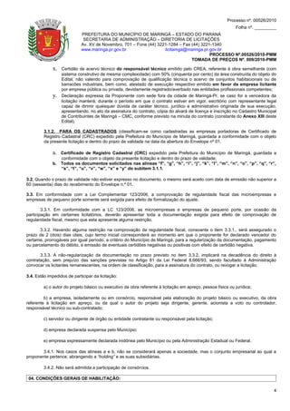 Processo nº. 00526/2010
                                                                                                             Folha nº. _________
                             PREFEITURA DO MUNICÍPIO DE MARINGÁ – ESTADO DO PARANÁ
                              SECRETARIA DE ADMINISTRAÇÃO – DIRETORIA DE LICITAÇÕES
                             Av. XV de Novembro, 701 – Fone (44) 3221-1284 – Fax (44) 3221-1340
                             www.maringa.pr.gov.br                  licitamga@maringa.pr.gov.br
                                                                                          PROCESSO Nº.00526/2010-PMM
                                                                                 TOMADA DE PREÇOS Nº. 009/2010-PMM

             x.   Certidão de acervo técnico do responsável técnico emitido pelo CREA, referente à obra semelhante (com
                  sistema construtivo de mesma complexidade) com 50% (cinquenta por cento) da área construída do objeto do
                  Edital, não valendo para comprovação de qualificação técnica o acervo de conjuntos habitacionais ou de
                  barracões industriais, bem como, atestado de execução respectivo emitido em favor da empresa licitante
                  por empresa pública ou privada, devidamente registrado/averbado nas entidades profissionais competentes;
             y.   Declaração expressa da Proponente com sede fora da cidade de Maringá-Pr, se caso for a vencedora da
                  licitação manterá, durante o período em que o contrato estiver em vigor, escritório com representante legal
                  capaz de dirimir quaisquer dúvida de caráter técnico, jurídico e administrativo originada de sua execução,
                  apresentando, no ato da assinatura do contrato, cópia do alvará de licença e inscrição no Cadastro Municipal
                  de Contribuintes de Maringá – CMC, conforme previsto na minuta do contrato (constante do Anexo XIII deste
                  Edital).

         3.1.2. PARA OS CADASTRADOS (classificam-se como cadastradas as empresas portadoras de Certificado de
         Registro Cadastral (CRC) expedido pela Prefeitura do Município de Maringá, guardada a conformidade com o objeto
         da presente licitação e dentro do prazo de validade na data da abertura do Envelope nº 01.

             a. Certificado de Registro Cadastral (CRC) expedido pela Prefeitura do Município de Maringá, guardada a
                conformidade com o objeto da presente licitação e dentro do prazo de validade;
             b. Todos os documentos solicitados nas alíneas “f”, “g”, “h”, “i”, “j”, “k”, “l”, “m”, “n”, “o”, “p”, “q”, “r”,
                “s”, “t”, “u”, “v”, “w”, “x” e “y” do subitem 3.1.1.

3.2. Quando o prazo de validade não estiver expresso no documento, o mesmo será aceito com data de emissão não superior a
60 (sessenta) dias do recebimento do Envelope n.º 01.

3.3. Em conformidade com a Lei Complementar 123/2006, a comprovação de regularidade fiscal das microempresas e
empresas de pequeno porte somente será exigida para efeito de formalização do ajuste.

        3.3.1. Em conformidade com a LC 123/2006, as microempresas e empresas de pequeno porte, por ocasião da
participação em certames licitatórios, deverão apresentar toda a documentação exigida para efeito de comprovação de
regularidade fiscal, mesmo que esta apresente alguma restrição.

       3.3.2. Havendo alguma restrição na comprovação da regularidade fiscal, consoante o item 3.3.1., será assegurado o
prazo de 2 (dois) dias úteis, cujo termo inicial corresponderá ao momento em que o proponente for declarado vencedor do
certame, prorrogáveis por igual período, a critério do Município de Maringá, para a regularização da documentação, pagamento
ou parcelamento do débito, e emissão de eventuais certidões negativas ou positivas com efeito de certidão negativa.

       3.3.3. A não-regularização da documentação no prazo previsto no item 3.3.2, implicará na decadência do direito à
contratação, sem prejuízo das sanções previstas no Artigo 81 da Lei Federal 8.666/93, sendo facultado à Administração
convocar os licitantes remanescentes, na ordem de classificação, para a assinatura do contrato, ou revogar a licitação.

3.4. Estão impedidos de participar da licitação:

         a) o autor do projeto básico ou executivo da obra referente à licitação em apreço, pessoa física ou jurídica;

         b) a empresa, isoladamente ou em consórcio, responsável pela elaboração do projeto básico ou executivo, da obra
referente à licitação em apreço, ou da qual o autor do projeto seja dirigente, gerente, acionista a voto ou controlador,
responsável técnico ou sub-contratado;

         c) servidor ou dirigente de órgão ou entidade contratante ou responsável pela licitação;

         d) empresa declarada suspensa pelo Município;

         e) empresa expressamente declarada inidônea pelo Município ou pela Administração Estadual ou Federal.

       3.4.1. Nos casos das alíneas a e b, não se considerará apenas a sociedade, mas o conjunto empresarial ao qual a
proponente pertence, abrangendo a “holding” e as suas subsidiárias.

         3.4.2. Não será admitida a participação de consórcios.

 04. CONDIÇÕES GERAIS DE HABILITAÇÃO:

                                                                                                                              4
 