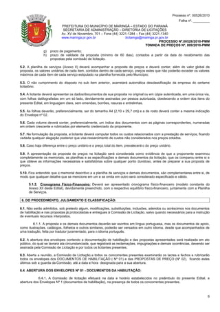 Processo nº. 00526/2010
                                                                                                               Folha nº. _________
                            PREFEITURA DO MUNICÍPIO DE MARINGÁ – ESTADO DO PARANÁ
                             SECRETARIA DE ADMINISTRAÇÃO – DIRETORIA DE LICITAÇÕES
                            Av. XV de Novembro, 701 – Fone (44) 3221-1284 – Fax (44) 3221-1340
                            www.maringa.pr.gov.br                  licitamga@maringa.pr.gov.br
                                                                                         PROCESSO Nº.00526/2010-PMM
                                                                                TOMADA DE PREÇOS Nº. 009/2010-PMM
                g)   prazo de pagamento;
                h)   prazo de validade da proposta (mínimo de 60 dias), contados a partir da data do recebimento das
                     propostas pela comissão de licitação.

5.2. A planilha de serviços (Anexo II) deverá acompanhar a proposta de preços e deverá conter, além do valor global da
proposta, os valores unitários de cada item, contidos dentro de cada serviço, preços estes que não poderão exceder os valores
máximos de cada item de cada serviço estipulado na planilha fornecida pelo Município;

5.3. O não cumprimento do disposto no sub item anterior, acarretará automática desclassificação da empresa do certame
licitatório;

5.4. A licitante deverá apresentar os dados/documentos de sua proposta no original ou em cópia autenticada, em uma única via,
com folhas datilografadas em um só lado, devidamente assinadas por pessoa autorizada, obedecendo a ordem dos itens do
presente Edital, em linguagem clara, sem emendas, borrões, rasuras e entrelinhas.

5.5. As folhas deverão, preferencialmente, ser do tamanho A4 (2,10 x 29,7 cm) e a de rosto deverá conter a mesma indicação
do Envelope nº 02.

5.6. Cada volume deverá conter, preferencialmente, um índice dos documentos com as páginas correspondentes, numeradas
em ordem crescente e rubricadas por elemento credenciado da proponente.

5.7. Na formulação da proposta, a licitante deverá computar todos os custos relacionados com a prestação de serviços, ficando
vedada qualquer alegação posterior que vise ressarcimento de custos não considerados nos preços cotados.

5.8. Caso haja diferença entre o preço unitário e o preço total do item, prevalecerá o do preço unitário.

5.9. A apresentação da proposta de preços na licitação será considerada como evidência de que a proponente examinou
completamente os memoriais, as planilhas e as especificações e demais documentos da licitação, que os comparou entre si e
que obteve as informações necessárias e satisfatórias sobre qualquer ponto duvidoso, antes de preparar a sua proposta de
preços.

5.10. Fica entendido que o memorial descritivo e a planilha de serviços e demais documentos, são complementares entre si, de
modo que qualquer detalhe que se mencione em um e se omita em outro será considerado especificado e válido.

      5.1.2. Cronograma Físico-Financeiro: Deverá ser apresentado cronograma físico-financeiro (modelo constante do
      Anexo XII deste Edital), devidamente preenchido, com o respectivo equilíbrio físico-financeiro, juntamente com a Planilha
      de Serviços.

 6. DO PROCEDIMENTO, JULGAMENTO E CLASSIFICAÇÃO:

6.1. Não serão admitidos, sob pretexto algum, modificações, substituições, inclusões, adendos ou acréscimos nos documentos
de habilitação e nas propostas já protocoladas e entregues à Comissão de Licitação, salvo quando necessários para a instrução
de eventuais recursos interpostos.

        6.1.1. A proposta e os demais documentos deverão ser escritos em língua portuguesa, mas os documentos de apoio,
como ilustrações, catálogos, folhetos e outros similares, poderão ser versados em outro idioma, desde que acompanhados de
uma tradução, feita por tradutor juramentado, para o idioma português.

6.2. A abertura dos envelopes contendo a documentação de habilitação e das propostas apresentadas será realizada em ato
público, do qual se lavrará ata circunstanciada, que registrará as reclamações, impugnações e demais ocorrências, devendo ser
assinada pela Comissão de Licitação e por todos os licitantes presentes.

6.3. Aberta a reunião, a Comissão de Licitação e todos os concorrentes presentes examinarão os lacres e fechos e rubricarão
todos os envelopes dos DOCUMENTOS DE HABILITAÇÃO ( Nº 01) e das PROPOSTAS DE PREÇO (Nº 02), ficando estes
últimos sob a guarda da Comissão, até a data e hora designada para a sua abertura.

6.4. ABERTURA DOS ENVELOPES Nº 01 - DOCUMENTOS DA HABILITAÇÃO:

            6.4.1. A Comissão de licitação efetuará na data e horário estabelecidos no preâmbulo do presente Edital, a
abertura dos Envelopes Nº 1 (documentos de habilitação), na presença de todos os concorrentes presentes.



                                                                                                                                 6
 