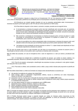 Processo nº. 00526/2010
                                                                                                            Folha nº. _________
                            PREFEITURA DO MUNICÍPIO DE MARINGÁ – ESTADO DO PARANÁ
                             SECRETARIA DE ADMINISTRAÇÃO – DIRETORIA DE LICITAÇÕES
                            Av. XV de Novembro, 701 – Fone (44) 3221-1284 – Fax (44) 3221-1340
                            www.maringa.pr.gov.br                  licitamga@maringa.pr.gov.br
                                                                                         PROCESSO Nº.00526/2010-PMM
                                                                                TOMADA DE PREÇOS Nº. 009/2010-PMM
              6.6.2.Consoante o disposto no artigo 44 da Lei Complementar 123, de 14 de dezembro de 2006, é assegurado,
como critério de desempate, preferência de contratação para as microempresas e empresas de pequeno porte.

            6.6.3.Entende-se por empate aquelas situações em que as propostas apresentadas pelas microempresas e
empresas de pequeno porte sejam iguais ou até 10% (dez por cento) superiores ao melhor preço.

             6.6.4.Para efeito do disposto no item anterior, ocorrendo o empate, proceder-se-á da seguinte forma:

            a)   A microempresa ou empresa de pequeno porte mais bem classificada será convocada para, em querendo,
                 apresentar nova proposta de preço inferior àquela considerada vencedora do certame, no prazo máximo de 5
                 (cinco) minutos após a declaração da classificação final pelo presidente da comissão, sob pena de preclusão,
                 situação em que a mesma será declarada vencedora do objeto licitado;

            b)   Não ocorrendo a contratação da microempresa ou empresa de pequeno porte, na forma da alínea “a”, serão
                 convocadas as remanescentes que porventura se enquadrem na hipótese do subitem 6.6.3., na ordem
                 classificatória, para o exercício do mesmo direito;

            c)    No caso de equivalência dos valores apresentados pelas microempresas e empresas de pequeno porte, será
                 realizado sorteio entre elas para que se identifique aquela que primeiro poderá apresentar melhor oferta.

            d)    Na hipótese da não-contratação nos termos previstos na alínea “a”, o objeto licitado será adjudicado em favor
                 da proposta originalmente vencedora do certame.

6.7. No caso de empate entre duas ou mais propostas que não forem de microempresa ou empresa de pequeno porte, a
classificação se fará por sorteio, em ato público, para o qual todos os licitantes serão convocados.

6.8. Na análise das propostas, em caso de divergência entre o valor em algarismos e o valor por extenso, prevalecerá este
último.

        6.8.1. A Comissão de Licitação fará a conferência da planilha de serviços, que contém os preços unitários e as
quantidades propostas, efetuando as devidas correções caso constate erro aritmético ou de anotação no seu preenchimento.

         6.8.2. Para fins de rejeição, comparação e classificação das propostas de preços, prevalecerá o valor global corrigido,
quer seja para mais ou para menos.

         6.8.3. Para todos os efeitos, será considerado correto e válido o preço unitário indicado pela proponente na planilha de
serviços.

6.9. Para efeitos deste Edital e a critério da Comissão de Licitação serão desclassificadas as propostas que:

   a)   não atendam às exigências de qualquer item deste Edital;
   b)   sejam omissas, vagas ou apresentem irregularidades, defeitos, rasuras ou entrelinhas com dúbia interpretação,
        capazes de dificultar o seu julgamento;
   c)   apresentem mais de um preço para a execução dos serviços previstos em CADA LOTE cotado;
   d)   contenham vantagens não previstas ou ofertem redução sobre a proposta de menor preço; ofertem preços excessivos
        ou manifestamente inexequíveis;
   e)   cujo valor global ofertado for superior ao estabelecido para o LOTE cotado;
   f)   apresentem preços unitários simbólicos, irrisórios ou valor zero;
   g)   ofertem vantagens baseadas nas demais ofertas dos concorrentes;
   h)   forem entregues fora do prazo previsto neste Edital;
   i)   cotarem preços acima do valor máximo estipulado neste edital.

6.10. A Comissão de licitação reserva-se o direito de aceitar as propostas que lhe parecerem mais vantajosas no seu todo ou
em parte, rejeitar as que bem entender, sugerir a revogação ou anulação da presente licitação, de acordo com a Lei, sem que
por este motivo tenha que responder por qualquer indenização ou compensação.

6.11. O Prefeito Municipal poderá revogar a presente licitação por razões de interesse público decorrentes de fato
superveniente, devidamente comprovado, ou anulá-la, de ofício, por ilegalidade, ou ainda por provocação de terceiros à
presente licitação, não cabendo quaisquer indenizações às partes licitantes.




                                                                                                                               8
 