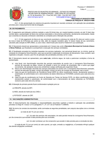 Processo nº. 00526/2010
                                                                                                           Folha nº. _________
                            PREFEITURA DO MUNICÍPIO DE MARINGÁ – ESTADO DO PARANÁ
                             SECRETARIA DE ADMINISTRAÇÃO – DIRETORIA DE LICITAÇÕES
                            Av. XV de Novembro, 701 – Fone (44) 3221-1284 – Fax (44) 3221-1340
                            www.maringa.pr.gov.br                  licitamga@maringa.pr.gov.br
                                                                                         PROCESSO Nº.00526/2010-PMM
                                                                                TOMADA DE PREÇOS Nº. 009/2010-PMM
         8.2.1. A não apresentação da cobertura de garantia importará em rescisão contratual, com aplicação das penalidades
previstas para o descumprimento total da obrigação.

 09. DO PAGAMENTO:

9.1. O pagamento será efetuado conforme medição a cada 30 (trinta) dias, em moeda brasileira corrente, em até 10 (dez) dias
corridos após a apresentação da fatura dos serviços executados e documentos pertinentes, devidamente protocolados, desde
que cumpridas as cláusulas contratuais e atendidas as condições para a liberação das parcelas.

        9.1.1. O não pagamento da fatura em seu vencimento acarretará a cobrança de multa de 2% (dois por cento) e juros
de mora à base de 0,5%(meio por cento) ao mês, além de reajuste monetário após 12 (doze) meses de seu vencimento,
calculado pela variação do INPC-IBGE, ou outro índice determinado pelo Governo Federal em sua substituição.

9.2. O faturamento deverá ser apresentado e protocolado em 2 (duas) vias, junto à Secretaria Municipal de Controle Urbano
e Obras Públicas, que fiscalizará e acompanhará a execução dos serviços contratados.

9.3. A fiscalização procederá às medições baseadas nos serviços realizados, cujo percentual deverá ser, no mínimo, igual ao
constante do cronograma físico-financeiro, para que se permita a elaboração do processo de faturamento. Caso contrário, será
registrada a situação, inclusive, para fins de aplicação das penalidades previstas, se for o caso.

9.4. O faturamento deverá ser apresentado, para cada Lote, conforme segue, de modo a padronizar condições e forma de
apresentação:

    a)   nota fiscal, com discriminação resumida dos serviços executados de acordo com o cronograma físico-financeiro,
         período de execução da etapa, número da licitação e termo de contrato de empreitada, lote e outros que julgar
         conveniente, não apresente rasura e/ou entrelinhas e esteja certificada pelo engenheiro fiscal;
    b)   fatura com discriminação resumida dos serviços executados de acordo com o cronograma físico-financeiro pactuado,
         período de execução da etapa, número da licitação, número do termo de contrato de empreitada, lote e outros;
    c)   cópia da guia de recolhimento da Previdência Social GRPS do último recolhimento devido, devidamente quitada e
         autenticada, de conformidade com o demonstrativo de dados referentes ao FGTS/INSS, exclusivo para cada obra e/ou
         serviço;
    d)   cópia da guia de recolhimento do Fundo de Garantia por Tempo de Serviço FGTS, do último recolhimento devido,
         devidamente quitado e autenticado, de conformidade com o demonstrativo de dados referentes ao FGTS/INSS,
         exclusivo para cada obra e/ou serviço.

9.5. A liberação da primeira parcela ficará condicionada à quitação junto ao:

     a) CREA/PR, através da ART;

     b) INSS, através de matrícula e/ou CND e

     c) FGTS/CEF, através do CRF.

 10. DAS SANÇÕES ADMINISTRATIVAS:

10.1. O descumprimento das obrigações e responsabilidades assumidas sujeitará a licitante à aplicação das penalidades
previstas no Artigo 87, incisos I a IV e parágrafos 1º., 2º. e 3º. da Lei Federal nº. 8.666/93.

10.2. No termo de contrato de empreitada, serão cominadas as seguintes penalidades, sem prejuízo das ações civis e criminais
cabíveis:
                 a) multa de até 1% (um por cento):

                          a).1. do valor dos serviços não executados, de cada parcela mensal do cronograma físico-financeiro,
por dia consecutivo que exceder à data prevista para sua conclusão;

                          a).2. do valor contratual, por dia consecutivo que exceder à data prevista para a conclusão da obra.

       b) multa de até 1% (um por cento) do valor quando, por ação, omissão ou negligência, a Contratada infringir qualquer
das demais obrigações contratuais;




                                                                                                                             10
 