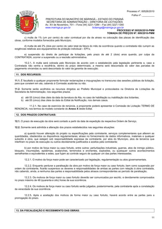Processo nº. 00526/2010
                                                                                                             Folha nº. _________
                            PREFEITURA DO MUNICÍPIO DE MARINGÁ – ESTADO DO PARANÁ
                             SECRETARIA DE ADMINISTRAÇÃO – DIRETORIA DE LICITAÇÕES
                            Av. XV de Novembro, 701 – Fone (44) 3221-1284 – Fax (44) 3221-1340
                            www.maringa.pr.gov.br                  licitamga@maringa.pr.gov.br
                                                                                         PROCESSO Nº.00526/2010-PMM
                                                                                TOMADA DE PREÇOS Nº. 009/2010-PMM
         c) multa de 1% (um por cento) do valor contratual por dia de atraso na colocação das placas de identificação das
obras, conforme modelos fornecidos pelo Município;

        d) multa de até 2% (dois por cento) do valor total da fatura do mês da ocorrência quando a contratada não cumprir as
exigências relativas aos equipamentos de proteção individual – EPI’s;

      e) suspensão do direito de participar de licitações, pelo prazo de até 2 (dois) anos quando, por culpa da
CONTRATADA, ocorrer a suspensão ou a rescisão administrativa.

        10.2.1. A multa será cobrada pelo Município de acordo com o estabelecido pela legislação pertinente e, caso a
Contratada não venha a recolhê-la, dentro do prazo determinado, a mesma será descontada do valor das parcelas de
pagamento vincendas ou será descontada do valor da garantia de execução.

 11. DOS RECURSOS:

11.1. É facultado a qualquer proponente formular reclamações e impugnações no transcurso das sessões públicas da licitação,
para que constem em ata, cabendo à Comissão acatá-las ou não.

11.2. Somente serão acolhidos os recursos dirigidos ao Prefeito Municipal e protocolados na Diretoria de Licitações da
Secretaria de Administração, nos seguintes prazos:

     a) até 05 (cinco) dias úteis da data da lavratura da Ata, no caso de habilitação ou inabilitação dos licitantes;
     b) até 05 (cinco) dias úteis da data do Edital de Notificação, nos demais casos.

          11.2.1. No caso de exercício de renúncia, a proponente poderá apresentar à Comissão de Licitação TERMO DE
RENÚNCIA, nos termos do modelo constante do Anexo X deste Edital.

 12. DOS PRAZOS CONTRATUAIS:

12.1. O prazo de execução da obra será contado a partir da data de expedição da respectiva Ordem de Serviço.

12.2. Somente será admitida a alteração dos prazos estabelecidos nas seguintes situações:

          a) quando houver alteração do projeto ou especificações pela contratante, serviços complementares que alterem as
quantidades, obedecidos os dispositivos regulamentares; atraso no fornecimento de dados informativos, materiais e qualquer
subsídio à obra, que estejam sob responsabilidade expressa da contratante, por atos do Município, atos de terceiros que
interfiram no prazo de execução ou outros devidamente justificados e aceitos pela contratante;

         b) por motivo de força maior ou caso fortuito, entre outros: perturbações industriais, guerras, atos de inimigo público,
bloqueio, insurreições, epidemias, avalanches, terremotos e enchentes, explosões, ou quaisquer outros acontecimentos
semelhantes e equivalentes a estes, que fujam ao controle seguro de qualquer um das partes interessadas.

        12.2.1. O motivo da força maior pode ser caracterizado por legislação, regulamentação ou atos governamentais.

        12.2.2. Enquanto perdurar a paralisação da obra por motivo de força maior ou caso fortuito, bem como suspensão por
ordem da contratante, ficarão suspensos os deveres e responsabilidades de ambas as partes com relação à obra contratada,
não cabendo, ainda, a nenhuma das partes a responsabilidade pelos atrasos correspondentes ao período de paralisação.

        12.2.3. Os motivos de força maior ou caso fortuito deverão ser comunicados por escrito, e devidamente comprovados
no prazo máximo de 48 (quarenta e oito) horas de sua ocorrência.

        12.2.4. Os motivos de força maior ou caso fortuito serão julgados, posteriormente, pela contratante após a constatação
da veracidade da sua ocorrência.

        12.2.5. Após a aceitação dos motivos de forma maior ou caso fortuito, haverá acordo entre as partes para a
prorrogação do prazo.




 13. DA FISCALIZAÇÃO E RECEBIMENTO DAS OBRAS:

                                                                                                                              11
 