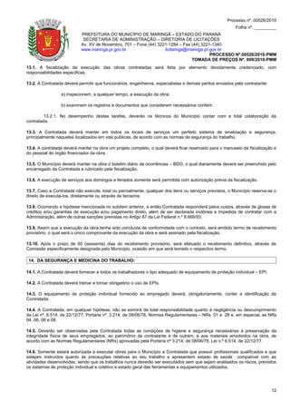 Processo nº. 00526/2010
                                                                                                          Folha nº. _________
                            PREFEITURA DO MUNICÍPIO DE MARINGÁ – ESTADO DO PARANÁ
                             SECRETARIA DE ADMINISTRAÇÃO – DIRETORIA DE LICITAÇÕES
                            Av. XV de Novembro, 701 – Fone (44) 3221-1284 – Fax (44) 3221-1340
                            www.maringa.pr.gov.br                  licitamga@maringa.pr.gov.br
                                                                                         PROCESSO Nº.00526/2010-PMM
                                                                                TOMADA DE PREÇOS Nº. 009/2010-PMM
13.1. A fiscalização da execução das obras contratadas será feita por elemento devidamente credenciado, com
responsabilidades especificas.

13.2. A Contratada deverá permitir que funcionários, engenheiros, especialistas e demais peritos enviados pela contratante:

                  a) inspecionem, a qualquer tempo, a execução da obra;

                  b) examinem os registros e documentos que considerem necessários conferir.

         13.2.1. No desempenho destas tarefas, deverão os técnicos do Município contar com a total colaboração da
contratada.

13.3. A Contratada deverá manter em todos os locais de serviços um perfeito sistema de sinalização e segurança,
principalmente naqueles localizados em vias publicas, de acordo com as normas de segurança do trabalho.

13.4. A contratada deverá manter na obra um projeto completo, o qual deverá ficar reservado para o manuseio da fiscalização e
do pessoal do órgão financiador da obra.

13.5. O Município deverá manter na obra o boletim diário de ocorrências – BDO, o qual diariamente deverá ser preenchido pelo
encarregado da Contratada e rubricado pela fiscalização.

13.6. A execução de serviços aos domingos e feriados somente será permitida com autorização prévia da fiscalização.

13.7. Caso a Contratada não execute, total ou parcialmente, qualquer dos itens ou serviços previstos, o Município reserva-se o
direito de executá-los, diretamente ou através de terceiros.

13.8. Ocorrendo a hipótese mencionada no subitem anterior, a então Contratada responderá pelos custos, através de glosas de
créditos e/ou garantias de execução e/ou pagamento direto, além de ser declarada inidônea e impedida de contratar com a
Administração, além de outras sanções previstas no Artigo 87 da Lei Federal n.º 8.666/93.

13.9. Assim que a execução da obra tenha sido concluída de conformidade com o contrato, será emitido termo de recebimento
provisório, o qual será o único comprovante da execução da obra e será assinado pela fiscalização.

13.10. Após o prazo de 60 (sessenta) dias do recebimento provisório, será efetuado o recebimento definitivo, através de
Comissão especificamente designada pelo Município, ocasião em que será lavrado o respectivo termo.

 14. DA SEGURANÇA E MEDICINA DO TRABALHO:

14.1. A Contratada deverá fornecer a todos os trabalhadores o tipo adequado de equipamento de proteção individual – EPI.

14.2. A Contratada deverá treinar e tornar obrigatório o uso de EPIs.

14.3. O equipamento de proteção individual fornecido ao empregado deverá, obrigatoriamente, conter a identificação da
Contratada.

14.4. A Contratada, em qualquer hipótese, não se eximirá da total responsabilidade quanto à negligência ou descumprimento
da Lei nº. 6.514, de 22/12/77, Portaria nº. 3.214, de 08/06/78, Normas Regulamentares – NRs 01 a 28 e, em especial, as NRs
04, 06, 06 e 08.

14.5. Deverão ser observadas pela Contratada todas as condições de higiene e segurança necessárias à preservação da
integridade física de seus empregados, ao patrimônio da contratante e de outrem, e aos materiais envolvidos na obra, de
acordo com as Normas Regulamentares (NRs) aprovadas pela Portaria nº 3.214, de 08/06/78, Lei n.º 6.514, de 22/12/77.

14.6. Somente estará autorizada a executar obras para o Município a Contratada que possuir profissionais qualificados e que
estejam instruídos quanto às precauções relativas ao seu trabalho e apresentem estado de saúde compatível com as
atividades desenvolvidas, sendo que os trabalhos nunca deverão ser executados sem que sejam analisados os riscos, previstos
os sistemas de proteção individual e coletivo e estado geral das ferramentas e equipamentos utilizados.




                                                                                                                              12
 