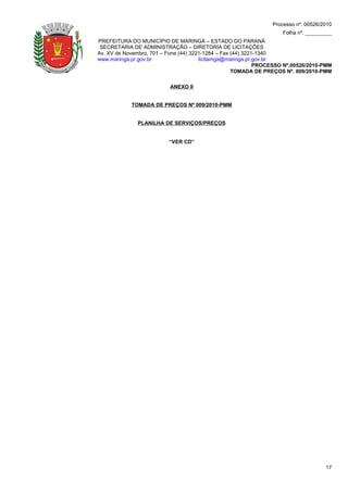 Processo nº. 00526/2010
                                                                    Folha nº. _________
PREFEITURA DO MUNICÍPIO DE MARINGÁ – ESTADO DO PARANÁ
 SECRETARIA DE ADMINISTRAÇÃO – DIRETORIA DE LICITAÇÕES
Av. XV de Novembro, 701 – Fone (44) 3221-1284 – Fax (44) 3221-1340
www.maringa.pr.gov.br                  licitamga@maringa.pr.gov.br
                                                             PROCESSO Nº.00526/2010-PMM
                                                    TOMADA DE PREÇOS Nº. 009/2010-PMM

                          ANEXO II


            TOMADA DE PREÇOS Nº 009/2010-PMM


              PLANILHA DE SERVIÇOS/PREÇOS


                          “VER CD”




                                                                                     17
 
