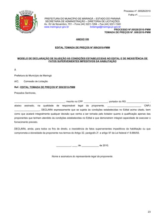 Processo nº. 00526/2010
                                                                                                         Folha nº. _________
                           PREFEITURA DO MUNICÍPIO DE MARINGÁ – ESTADO DO PARANÁ
                            SECRETARIA DE ADMINISTRAÇÃO – DIRETORIA DE LICITAÇÕES
                           Av. XV de Novembro, 701 – Fone (44) 3221-1284 – Fax (44) 3221-1340
                           www.maringa.pr.gov.br                  licitamga@maringa.pr.gov.br
                                                                                        PROCESSO Nº.00526/2010-PMM
                                                                               TOMADA DE PREÇOS Nº. 009/2010-PMM

                                                            ANEXO VIII


                                        EDITAL TOMADA DE PREÇOS Nº 009/2010-PMM



    MODELO DE DECLARAÇÃO DE SUJEIÇÃO ÀS CONDIÇÕES ESTABELECIDAS NO EDITAL E DE INEXISTÊNCIA DE
                        FATOS SUPERVENIENTES IMPEDITIVOS DA HABILITAÇÃO


À

Prefeitura do Município de Maringá

A/C.     Comissão de Licitação

Ref.: EDITAL TOMADA DE PREÇOS Nº 009/2010-PMM

Prezados Senhores,


______________________________________, inscrito no CPF __________________, portador do RG _________________ ,
abaixo   assinado,   na   qualidade      de   responsável    legal   da   proponente,   _________________________,     CNPJ
___________________, DECLARA expressamente que se sujeita às condições estabelecidas no Edital acima citado, bem
como que acatará integralmente qualquer decisão que venha a ser tomada pelo licitador quanto à qualificação apenas das
proponentes que tenham atendido às condições estabelecidas no Edital e que demonstrem integral capacidade de executar o
fornecimento previsto.

DECLARA, ainda, para todos os fins de direito, a inexistência de fatos supervenientes impeditivos da habilitação ou que
comprometa a idoneidade da proponente nos termos do Artigo 32, parágrafo 2o, e artigo 97 da Lei federal no 8.666/93.




                                         ___________, ____ de _____________ de 2010.



                                     Nome e assinatura do representante legal da proponente.




                                                                                                                         23
 