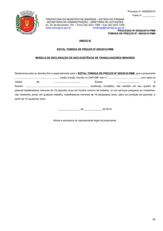 Processo nº. 00526/2010
                                                                                                                                                Folha nº. _________
                                     PREFEITURA DO MUNICÍPIO DE MARINGÁ – ESTADO DO PARANÁ
                                      SECRETARIA DE ADMINISTRAÇÃO – DIRETORIA DE LICITAÇÕES
                                     Av. XV de Novembro, 701 – Fone (44) 3221-1284 – Fax (44) 3221-1340
                                     www.maringa.pr.gov.br                  licitamga@maringa.pr.gov.br
                                                                                                  PROCESSO Nº.00526/2010-PMM
                                                                                         TOMADA DE PREÇOS Nº. 009/2010-PMM

                                                                                   ANEXO IX


                                                  EDITAL TOMADA DE PREÇOS Nº 009/2010-PMM


                        MODELO DE DECLARAÇÃO DE NÃO EXISTÊNCIA DE TRABALHADORES MENORES




Declaramos para os devidos fins e especialmente para o EDITAL TOMADA DE PREÇOS Nº 009/2010-PMM, que a proponente
................................................................. (razão social), inscrita no CNPJ/MF sob n.º .............................................., com sede na
cidade                    de                  ......................................,           Estado                    ................................,            à
Rua/Av. ............................................................................................. (endereço completo), não mantém em seu quadro de
pessoal trabalhadores menores de 18 (dezoito) anos em horário noturno de trabalho, ou em serviços perigosos ou insalubres,
não mantendo ainda, em qualquer trabalho, trabalhadores menores de 16 (dezesseis) anos, salvo na condição de aprendiz, a
partir de 14 (quatorze) anos.



                                                    ___________, ____ de _____________ de 2010.



                                              Nome e assinatura do representante legal da proponente.




                                                                                                                                                                     24
 