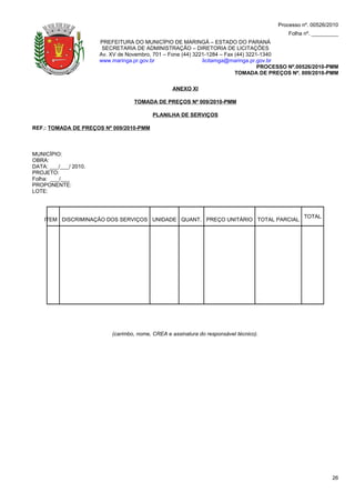 Processo nº. 00526/2010
                                                                                           Folha nº. _________
                       PREFEITURA DO MUNICÍPIO DE MARINGÁ – ESTADO DO PARANÁ
                        SECRETARIA DE ADMINISTRAÇÃO – DIRETORIA DE LICITAÇÕES
                       Av. XV de Novembro, 701 – Fone (44) 3221-1284 – Fax (44) 3221-1340
                       www.maringa.pr.gov.br                  licitamga@maringa.pr.gov.br
                                                                                    PROCESSO Nº.00526/2010-PMM
                                                                           TOMADA DE PREÇOS Nº. 009/2010-PMM

                                                  ANEXO XI

                                   TOMADA DE PREÇOS Nº 009/2010-PMM

                                           PLANILHA DE SERVIÇOS

REF.: TOMADA DE PREÇOS Nº 009/2010-PMM



MUNICÍPIO:
OBRA:
DATA: ___/___/ 2010.
PROJETO:
Folha: ___/___
PROPONENTE:
LOTE:



                                                                                                 TOTAL
    ITEM DISCRIMINAÇÃO DOS SERVIÇOS UNIDADE QUANT. PREÇO UNITÁRIO TOTAL PARCIAL




                           (carimbo, nome, CREA e assinatura do responsável técnico).




                                                                                                            26
 