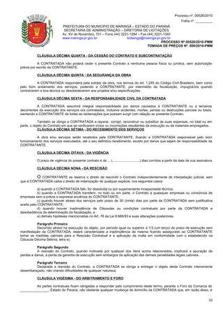 Processo nº. 00526/2010
                                                                                                                     Folha nº. _________
                            PREFEITURA DO MUNICÍPIO DE MARINGÁ – ESTADO DO PARANÁ
                             SECRETARIA DE ADMINISTRAÇÃO – DIRETORIA DE LICITAÇÕES
                            Av. XV de Novembro, 701 – Fone (44) 3221-1284 – Fax (44) 3221-1340
                            www.maringa.pr.gov.br                  licitamga@maringa.pr.gov.br
                                                                                         PROCESSO Nº.00526/2010-PMM
                                                                                TOMADA DE PREÇOS Nº. 009/2010-PMM

          CLÁUSULA DÉCIMA QUARTA - DA CESSÃO DO CONTRATO E SUBCONTRATAÇÃO

           A CONTRATADA não poderá ceder o presente Contrato a nenhuma pessoa física ou jurídica, sem autorização
prévia por escrito da CONTRATANTE.

          CLÁUSULA DÉCIMA QUINTA - DA SEGURANÇA DA OBRA

           A CONTRATADA responderá pela solidez da obra, nos termos do art. 1.245 do Código Civil Brasileiro, bem como
pelo bom andamento dos serviços, podendo a CONTRATANTE, por intermédio da fiscalização, impugná-los quando
contrariarem a boa técnica ou desobedecerem aos projetos e/ou especificações.

          CLÁUSULA DÉCIMA SEXTA - DA RESPONSABILIDADE CIVIL DA CONTRATADA

           A CONTRATADA assumirá integral responsabilidade por danos causados à CONTRATANTE ou a terceiros
decorrentes da execução dos serviços ora contratados, inclusive acidentes, mortes, perdas ou destruições parciais ou totais,
isentando a CONTRATANTE de todas as reclamações que possam surgir com relação ao presente Contrato.

            Também se obriga a CONTRATADA a reparar, corrigir, reconstruir ou substituir às suas expensas, no total ou em
parte, o objeto do Contrato em que se verificarem vícios ou incorreções resultantes da execução ou de materiais empregados.
            CLÁUSULA DÉCIMA SÉTIMA - DO RECEBIMENTO DOS SERVIÇOS

          A obra e/ou serviços serão recebidos pela CONTRATANTE, ficando a CONTRATADA responsável pelo bom
funcionamento dos serviços executados, até o seu definitivo recebimento, exceto por danos que sejam de responsabilidade da
CONTRATANTE.

          CLÁUSULA DÉCIMA OITAVA - DA VIGÊNCIA

          O prazo de vigência do presente contrato é de ... (.............................) dias corridos a partir da data de sua assinatura.

          CLÁUSULA DÉCIMA NONA - DA RESCISÃO

         O CONTRATANTE se reserva o direito de rescindir o Contrato independentemente de interpelação judicial, sem
que à CONTRATADA caiba o direito de indenização de qualquer espécie, nos seguintes casos:

            a) quando a CONTRATADA falir, for dissolvida ou por superveniente incapacidade técnica;
            b) quando a CONTRATADA transferir, no todo ou em parte, o Contrato a quaisquer empresas ou consórcios de
empresas sem a prévia e expressa anuência do CONTRATANTE;
            c) quando houver atraso dos serviços pelo prazo de 30 (trinta) dias por parte da CONTRATADA sem justificativa
aceito pelo CONTRATANTE;
            d) quando houver inadimplência de Cláusulas ou condições contratuais por parte da CONTRATADA e
desobediência da determinação da fiscalização, e
            e) demais hipóteses mencionadas no Art. 78 da Lei 8.666/93 e suas alterações posteriores.

          Parágrafo Primeiro
          Decorrido atraso na execução do objeto, por período igual ou superior a 1/3 (um terço) do prazo de execução sem
manifestação da CONTRATADA, estará caracterizada a inadimplência da mesma ficando assegurado ao CONTRATANTE
tomar as medidas cabíveis para a Rescisão Contratual e a aplicação da multa em conformidade com o estabelecido na
Cláusula Décima Sétima, letra e).

           Parágrafo Segundo
           A rescisão do Contrato, quando motivada por qualquer dos ítens acima relacionados, implicará a apuração de
perdas e danos, a perda da garantia de execução sem embargos da aplicação das demais penalidades legais cabíveis.

         Parágrafo Terceiro
         Declarada a rescisão do Contrato, a CONTRATADA se obriga a entregar o objeto deste Contrato inteiramente
desembaraçado, não criando dificuldades de qualquer natureza.

          CLÁUSULA VIGÉSIMA - DO ARBITRAMENTO E FORO

         As partes contratuais ficam obrigadas a responder pelo cumprimento deste termo, perante o Foro da Comarca de
_______________, Estado do Paraná, não obstante qualquer mudança de domicílio da CONTRATADA que, em razão disso, é


                                                                                                                                         33
 