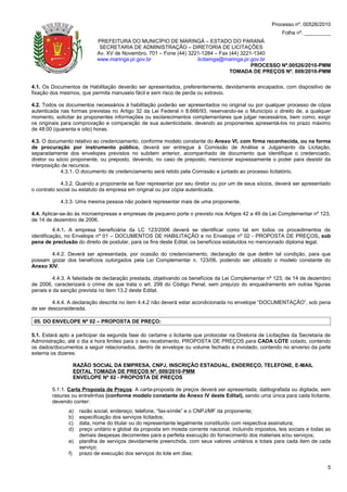 Processo nº. 00526/2010
                                                                                                            Folha nº. _________
                             PREFEITURA DO MUNICÍPIO DE MARINGÁ – ESTADO DO PARANÁ
                              SECRETARIA DE ADMINISTRAÇÃO – DIRETORIA DE LICITAÇÕES
                             Av. XV de Novembro, 701 – Fone (44) 3221-1284 – Fax (44) 3221-1340
                             www.maringa.pr.gov.br                  licitamga@maringa.pr.gov.br
                                                                                          PROCESSO Nº.00526/2010-PMM
                                                                                 TOMADA DE PREÇOS Nº. 009/2010-PMM

4.1. Os Documentos de Habilitação deverão ser apresentados, preferentemente, devidamente encapados, com dispositivo de
fixação dos mesmos, que permita manuseio fácil e sem risco de perda ou extravio.

4.2. Todos os documentos necessários à habilitação poderão ser apresentados no original ou por qualquer processo de cópia
autenticada nas formas previstas no Artigo 32 da Lei Federal n 8.666/93, reservando-se o Município o direito de, a qualquer
momento, solicitar às proponentes informações ou esclarecimentos complementares que julgar necessários, bem como, exigir
os originais para comprovação e comparação de sua autenticidade, devendo as proponentes apresentá-los no prazo máximo
de 48:00 (quarenta e oito) horas.

4.3. O documento relativo ao credenciamento, conforme modelo constante do Anexo VI, com firma reconhecida, ou na forma
de procuração por instrumento público, deverá ser entregue à Comissão de Análise e Julgamento da Licitação,
separadamente dos envelopes previstos no subitem anterior, acompanhado de documento que identifique o credenciado,
diretor ou sócio proponente, ou preposto, devendo, no caso de preposto, mencionar expressamente o poder para desistir da
interposição de recursos.
             4.3.1. O documento de credenciamento será retido pela Comissão e juntado ao processo licitatório.

             4.3.2. Quando a proponente se fizer representar por seu diretor ou por um de seus sócios, deverá ser apresentado
o contrato social ou estatuto da empresa em original ou por cópia autenticada.

            4.3.3. Uma mesma pessoa não poderá representar mais de uma proponente.

4.4. Aplicar-se-ão às microempresas e empresas de pequeno porte o previsto nos Artigos 42 a 49 da Lei Complementar nº 123,
de 14 de dezembro de 2006.
          4.4.1. A empresa beneficiária da LC 123/2006 deverá se identificar como tal em todos os procedimentos de
identificação, no Envelope nº 01 – DOCUMENTOS DE HABILITAÇÃO e no Envelope nº 02 - PROPOSTA DE PREÇOS, sob
pena de preclusão do direito de postular, para os fins deste Edital, os benefícios estatuídos no mencionado diploma legal.

       4.4.2. Deverá ser apresentada, por ocasião do credenciamento, declaração de que detêm tal condição, para que
possam gozar dos benefícios outorgados pela Lei Complementar n. 123/06, podendo ser utilizado o modelo constante do
Anexo XIV.

         4.4.3. A falsidade de declaração prestada, objetivando os benefícios da Lei Complementar nº 123, de 14 de dezembro
de 2006, caracterizará o crime de que trata o art. 299 do Código Penal, sem prejuízo do enquadramento em outras figuras
penais e da sanção prevista no item 13.2 deste Edital.

         4.4.4. A declaração descrita no item 4.4.2 não deverá estar acondicionada no envelope “DOCUMENTAÇÃO”, sob pena
de ser desconsiderada.

 05. DO ENVELOPE Nº 02 – PROPOSTA DE PREÇO:

5.1. Estará apto a participar da segunda fase do certame o licitante que protocolar na Diretoria de Licitações da Secretaria de
Administração, até o dia e hora limites para o seu recebimento, PROPOSTA DE PREÇOS para CADA LOTE cotado, contendo
os dados/documentos a seguir relacionados, dentro de envelope ou volume fechado e inviolado, contendo no anverso da parte
externa os dizeres:

                    RAZÃO SOCIAL DA EMPRESA, CNPJ, INSCRIÇÃO ESTADUAL, ENDEREÇO, TELEFONE, E-MAIL
                    EDITAL TOMADA DE PREÇOS Nº. 009/2010-PMM
                    ENVELOPE Nº 02 - PROPOSTA DE PREÇOS

        5.1.1. Carta Proposta de Preços: A carta-proposta de preços deverá ser apresentada, datilografada ou digitada, sem
        rasuras ou entrelinhas (conforme modelo constante do Anexo IV deste Edital), sendo uma única para cada licitante,
        devendo conter:
               a)     razão social, endereço, telefone, “fax-símile” e o CNPJ/MF da proponente;
               b)     especificação dos serviços licitados;
               c)     data, nome do titular ou do representante legalmente constituído com respectiva assinatura;
               d)     preço unitário e global da proposta em moeda corrente nacional, incluindo impostos, leis sociais e todas as
                      demais despesas decorrentes para a perfeita execução do fornecimento dos materiais e/ou serviços;
               e)     planilha de serviços devidamente preenchida, com seus valores unitários e totais para cada item de cada
                      serviço;
               f)     prazo de execução dos serviços do lote em dias;

                                                                                                                               5
 
