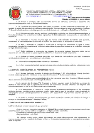 Processo nº. 00526/2010
                                                                                                         Folha nº. _________
                           PREFEITURA DO MUNICÍPIO DE MARINGÁ – ESTADO DO PARANÁ
                            SECRETARIA DE ADMINISTRAÇÃO – DIRETORIA DE LICITAÇÕES
                           Av. XV de Novembro, 701 – Fone (44) 3221-1284 – Fax (44) 3221-1340
                           www.maringa.pr.gov.br                  licitamga@maringa.pr.gov.br
                                                                                        PROCESSO Nº.00526/2010-PMM
                                                                               TOMADA DE PREÇOS Nº. 009/2010-PMM
           6.4.2. Abertos os envelopes, todos os documentos deverão ser rubricados, examinados e apreciados pela
Comissão de Licitação e por todos os concorrentes presentes.

             6.4.3. A Comissão de Licitação poderá, a seu critério, suspender a reunião, cientificando os interessados que o
resultado da análise dos Documentos de Habilitação das proponentes, bem como a data da sessão de abertura dos Envelopes
nº. 02, será notificado, posteriormente, às proponentes, através de fax ou e-mail e publicação no Órgão Oficial do Município.

          6.4.4. Caso as proponentes apontem quaisquer irregularidades encontradas nas documentações apresentadas, a
Comissão de Licitação lhes concederá, de imediato, o prazo legal de 5 (cinco) dias úteis para apresentar as suas razões de
impugnação.

           6.4.5. Interpostos os recursos, no prazo legal, os mesmos serão notificados às licitantes para, querendo,
apresentarem as suas contra-razões, no prazo legal de 5 (cinco) dias úteis, contados do recebimento da notificação.

           6.4.6. Após, a Comissão de Licitação se reunirá sem a presença dos concorrentes e julgará as razões
apresentadas, comunicando, posteriormente, o resultado desta análise às proponentes, através de fax ou e-mail e publicação
no Órgão Oficial do Município.

           6.4.7. Serão inabilitadas as proponentes que deixarem de apresentar qualquer documento exigido ou em
desacordo com este edital, exceto no que diz respeito ao subitem 4.3.2., devendo ser exigido comprovante.

            6.4.8. Qualquer documento que estiver incompleto, com rasura e/ou com borrão /ou com prazo de validade
vencida, será considerado nulo e sem validade para esta licitação.

            6.4.9. Não serão aceitos protocolos em substituição a documentos.

            6.4.10. Será considerada habilitada a proponente cuja documentação atenda às exigências estabelecidas neste
Edital.

6.5. ABERTURA DOS ENVELOPES N. 02 - PROPOSTAS DE PREÇO:

           6.5.1. Na data fixada para a reunião de abertura dos Envelopes nº. 02, a Comissão de Licitação devolverá,
mediante recibo, às proponentes inabilitadas, os seus respectivos Envelopes nº. 02, fechados e inviolados.

                   6.5.1.1. Caso a proponente inabilitada não se fizer representar neste ato, o Envelope nº. 02 será devolvido
através dos meios convencionais, após a homologação da licitação.

           6.5.2. A abertura dos Envelopes Nº 2 (Propostas) se dará em seguida à sessão de habilitação ou, no caso de
abertura de prazo recursal, após o julgamento dos recursos, em nova reunião com data e horário a ser designado pela
Comissão de Licitação, da qual se dará prévio conhecimento aos licitantes.

             6.5.3. Na data aprazada, a Comissão de Licitação procederá à abertura dos envelopes nº. 02 das proponentes
habilitadas, lendo em voz alta o nome da proponente, o objeto, o valor global, o prazo de execução e o prazo de validade de
cada proposta, que será rubricada pela comissão de licitação e pelos representantes das proponentes presentes que assim o
desejarem.

            6.5.4. Abertos os envelopes, todas as propostas, por inteiro, deverão ser rubricadas pela Comissão de Licitação e
por todos os concorrentes habilitados e presentes à reunião.

6.6. CRITÉRIO DE JULGAMENTO DAS PROPOSTAS:

6.6.1. Será declarado vencedor o concorrente que apresentar:

             a) menor preço para a execução dos serviços de CADA LOTE ora licitado, prevalecendo as vantagens econômicas
das ofertas, desde que a proposta satisfaça às exigências e condições previstas neste Edital;
             b) condições de pagamento de acordo com o previsto neste Edital;
             c) estrita obediência a este Edital.

            6.6.1.Apurado o menor preço e sendo este proposto por licitante não enquadrada como microempresa ou
empresa de pequeno porte, o presidente da licitação verificará se dentre as demais classificadas há presença de empresa que
assim se enquadre.



                                                                                                                            7
 