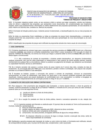 Processo nº. 00526/2010
                                                                                                         Folha nº. _________
                           PREFEITURA DO MUNICÍPIO DE MARINGÁ – ESTADO DO PARANÁ
                            SECRETARIA DE ADMINISTRAÇÃO – DIRETORIA DE LICITAÇÕES
                           Av. XV de Novembro, 701 – Fone (44) 3221-1284 – Fax (44) 3221-1340
                           www.maringa.pr.gov.br                  licitamga@maringa.pr.gov.br
                                                                                        PROCESSO Nº.00526/2010-PMM
                                                                               TOMADA DE PREÇOS Nº. 009/2010-PMM
6.12. A Comissão Julgadora poderá, ainda, ao seu exclusivo critério e sempre que julgar necessário, solicitar aos licitantes,
antes de ultimar o julgamento das propostas, que apresentem novos documentos, em complementação aos inicialmente
exigidos, assim como esclarecimentos, informações ou melhor detalhamento das propostas apresentadas, de tudo decidindo no
prazo máximo de 30(trinta) dias, contados da abertura da proposta.

6.13. A Comissão de licitação poderá propor, mediante parecer fundamentado, a desclassificação de uma ou mais propostas de
preços.

6.14. Se todas as proponentes forem inabilitadas ou todas as propostas de preços forem desclassificadas, a comissão de
licitação poderá fixar aos proponentes o prazo de 08 (oito) dias úteis para apresentação de nova documentação ou de outra
proposta de preços.

6.15. A classificação das propostas de preços será notificada às proponentes através dos meios usuais de comunicação.

 7. DOS CONTRATOS:

7.1. O licitante classificado em primeiro lugar para a execução dos serviços previstos em CADA LOTE firmará com o Município
o respectivo contrato, que incluirá as condições estabelecidas neste Edital e outras necessárias à fiel execução do objeto da
presente TOMADA DE PREÇOS, nos termos da minuta que integra o presente Edital na forma de Anexo XIII, para todos os
efeitos legais e convencionais.

        7.1.1. Até a assinatura do contrato de empreitada, o licitante poderá desclassificar, por despacho fundamentado,
qualquer proponente, sem que lhe caiba indenização ou ressarcimento e sem prejuízo de outras sanções cabíveis, havendo
conhecimento de qualquer fato ou circunstância, anterior ou posterior ao julgamento da licitação, que desabone sua idoneidade
ou capacidade financeira, técnica ou administrativa.

7.2. Se o licitante vencedor não assinar o contrato dentro do prazo máximo de 5 (cinco) dias úteis, contados da data do
recebimento da convocação feita pelo PMM para a sua assinatura, perderá o direito à contratação, sem prejuízo das sanções
previstas na Lei federal 8.666/93 e suas alterações.

7.3. É facultado ao licitador, quando o convocado não assinar o contrato de empreitada, convocar as proponentes
remanescentes, na ordem de classificação, para fazê-lo em igual prazo e nas mesmas condições propostas pelo primeiro
classificado, inclusive quanto aos preços atualizados de conformidade com o ato convocatório, ou solicitar a revogação da
presente licitação independentemente da cominação prevista no Artigo 81 da Lei nº. 8.666/93.

 8. GARANTIA DE EXECUÇÃO DAS OBRAS CONTRATADAS:

8.1. Para assegurar o fiel cumprimento das obrigações pela Contratada, a mesma deverá oferecer, a título de garantia do
contrato, conforme preceituado no Artigo 56 da Lei Federal nº 8666/93, o montante de 5% (cinco por cento) do valor contratual,
podendo optar por uma das seguintes formas:

                 a)   caução em dinheiro ou título da dívida pública;
                 b)   fiança bancária;
                 c)   seguro garantia.

       8.1.1. Se a caução for prestada em título da dívida pública, deverá a vencedora apresentar no ato, relação dos
mesmos.

        8.1.2. A garantia prestada será liberada ou restituída após 15 (quinze) dias da emissão do Termo de Encerramento do
Contrato, mediante a apresentação de:
                a) termo de recebimento definitivo;
                b) certidão negativa de débito, expedida pelo INSS, referente às obras concluídas;
                c) habite-se emitido pelo setor competente do Município;
                d) comprovante, nos casos previstos, de ligações definitivas de água e/ou energia elétrica.

                 8.1.2.1. As despesas referentes ao consumo de água e energia, durante a execução das obras, serão de
                          inteira responsabilidade da Contratada.

8.2. Desfalcada a garantia prestada pela imposição de multas ou outro motivo de direito, a Contratada será notificada, através
de correspondência simples, para, no prazo de 02 (dois) dias, complementar o valor caucionado.



                                                                                                                            9
 