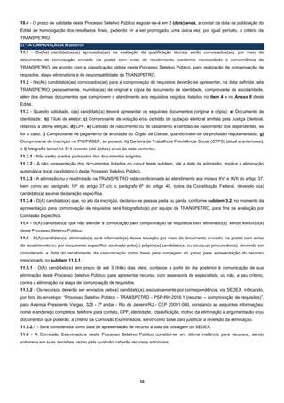10
10.4 - O prazo de validade deste Processo Seletivo Público esgotar-se-á em 2 (dois) anos, a contar da data de publicação do
Edital de homologação dos resultados finais, podendo vir a ser prorrogado, uma única vez, por igual período, a critério da
TRANSPETRO.
11 - DA COMPROVAÇÃO DE REQUISITOS
11.1 - Os(As) candidatos(as) aprovados(as) na avaliação da qualificação técnica serão convocados(as), por meio de
documento de convocação enviado via postal com aviso de recebimento, conforme necessidade e conveniência da
TRANSPETRO, de acordo com a classificação obtida neste Processo Seletivo Público, para realização de comprovação de
requisitos, etapa eliminatória e de responsabilidade da TRANSPETRO.
11.2 - Os(As) candidatos(as) convocados(as) para a comprovação de requisitos deverão se apresentar, na data definida pela
TRANSPETRO, pessoalmente, munidos(as) de original e cópia de documento de identidade, comprovante de escolaridade,
além dos demais documentos que comprovem o atendimento aos requisitos exigidos, listados no item 4 e no Anexo II deste
Edital.
11.3 - Quando solicitado, o(a) candidato(a) deverá apresentar os seguintes documentos (original e cópia): a) Documento de
identidade; b) Título de eleitor; c) Comprovante de votação e/ou certidão de quitação eleitoral emitida pela Justiça Eleitoral,
relativos à última eleição; d) CPF; e) Certidão de nascimento ou de casamento e certidão de nascimento dos dependentes, se
for o caso; f) Comprovante de pagamento da anuidade do Órgão de Classe, quando tratar-se de profissão regulamentada; g)
Comprovante de inscrição no PIS/PASEP, se possuir; h) Carteira de Trabalho e Previdência Social (CTPS) (atual e anteriores);
e i) fotografia tamanho 3×4 recente (até 2(dois) anos da data corrente).
11.3.1 - Não serão aceitos protocolos dos documentos exigidos.
11.3.2 - A não apresentação dos documentos listados no caput deste subitem, até a data da admissão, implica a eliminação
automática do(a) candidato(a) deste Processo Seletivo Público.
11.3.3 - A admissão ou a readmissão na TRANSPETRO está condicionada ao atendimento aos incisos XVI e XVII do artigo 37,
bem como ao parágrafo 10º do artigo 37 c/c o parágrafo 6º do artigo 40, todos da Constituição Federal, devendo o(a)
candidato(a) assinar declaração específica.
11.3.4 - O(A) candidato(a) que, no ato da inscrição, declarou-se pessoa preta ou parda, conforme subitem 3.2, no momento da
apresentação para comprovação de requisitos será fotografado(a) por equipe da TRANSPETRO, para fins de avaliação por
Comissão Específica.
11.4 - O(A) candidato(a) que não atender à convocação para comprovação de requisitos será eliminado(a), sendo excluído(a)
deste Processo Seletivo Público.
11.5 - O(A) candidato(a) eliminado(a) será informado(a) dessa situação por meio de documento enviado via postal com aviso
de recebimento ou por documento específico assinado pelo(a) próprio(a) candidato(a) ou seu(sua) procurador(a), devendo ser
considerada a data do recebimento da comunicação como base para contagem do prazo para apresentação do recurso
mencionado no subitem 11.5.1.
11.5.1 - O(A) candidato(a) tem prazo de até 3 (três) dias úteis, contados a partir do dia posterior à comunicação de sua
eliminação deste Processo Seletivo Público, para apresentar recurso, com assessoria de especialista, ou não, a seu critério,
contra a eliminação na etapa de comprovação de requisitos.
11.5.2 - Os recursos deverão ser enviados pelo(a) candidato(a), exclusivamente por correspondência, via SEDEX, indicando,
por fora do envelope: “Processo Seletivo Público - TRANSPETRO - PSP-RH-2016.1 (recurso – comprovação de requisitos)”,
para Avenida Presidente Vargas, 328 - 2º andar - Rio de Janeiro/RJ - CEP 20091-060, constando as seguintes informações:
nome e endereço completos, telefone para contato, CPF, identidade, classificação, motivo da eliminação e argumentação e/ou
documentos que poderão, a critério da Comissão Examinadora, servir como base para justificar a reversão da eliminação.
11.5.2.1 - Será considerada como data de apresentação de recurso a data da postagem do SEDEX.
11.6 - A Comissão Examinadora deste Processo Seletivo Público constitui-se em última instância para recursos, sendo
soberana em suas decisões, razão pela qual não caberão recursos adicionais.
 
