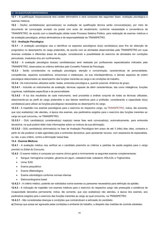 11
12 - DA QUALIFICAÇÃO BIOPSICOSSOCIAL
12.1 - A qualificação biopsicossocial terá caráter eliminatório e será composta das seguintes fases: avaliação psicológica e
exames médicos.
12.2 - Os(As) candidatos(as) aprovados(as) na avaliação da qualificação técnica serão convocados(as), por meio de
documento de convocação enviado via postal com aviso de recebimento, conforme necessidade e conveniência da
TRANSPETRO, de acordo com a classificação obtida neste Processo Seletivo Público, para realização de exames médicos e
de avaliação psicológica, ambos eliminatórios e de responsabilidade da TRANSPETRO.
12.3 - Avaliação Psicológica.
12.3.1 - A avaliação psicológica visa a identificar os aspectos psicológicos do(a) candidato(a) para fins de obtenção de
prognóstico no desempenho do cargo pretendido, de acordo com as atividades desenvolvidas pela TRANSPETRO em suas
diversas unidades e diferentes áreas de atuação, considerando a possibilidade do exercício de atividades em condições
periculosas, insalubres e/ou em confinamento.
12.3.2 - A avaliação psicológica dos(as) candidatos(as) será realizada por profissionais especializados indicados pela
TRANSPETRO, observados os critérios definidos pelo Conselho Federal de Psicologia.
12.3.3 - Serão considerados na avaliação psicológica: atenção e concentração, características de personalidade,
competências, aspectos socioafetivos, emocionais e intelectuais, na sua interdependência, e demais aspectos de ordem
psicológica relacionados ao desempenho das funções inerentes ao cargo e às condições de trabalho.
12.3.4 - Os instrumentos utilizados serão: testes, entrevista psicológica e, quando possível, dinâmica de grupo.
12.3.4.1 - Incluirão os instrumentos de avaliação, técnicas capazes de aferir características, tais como inteligência, funções
cognitivas, habilidades específicas e de personalidade.
12.3.4.2 - À luz dos resultados de cada instrumento, será procedida a análise conjunta de todas as técnicas utilizadas,
relacionando-as ao perfil do cargo pretendido e aos fatores restritivos para a profissão, considerando a capacidade do(a)
candidato(a) para utilizar as funções psicológicas necessárias ao desempenho do cargo.
12.3.5 - A inaptidão nos exames psicológicos para o exercício do respectivo cargo, na TRANSPETRO, indica, tão somente,
que o(a) avaliado(a) não atendeu, à época dos exames, aos parâmetros exigidos para o exercício das funções inerentes ao
cargo ao qual concorreu, na TRANSPETRO.
12.3.5.1 - O(A) candidato(a) considerado(a) inapto(a) nessa fase será convocado(a), automaticamente, para entrevista
devolutiva, na qual poderá obter mais informações sobre os motivos da sua eliminação.
12.3.5.2 - O(A) candidato(a) eliminado(a) na fase de Avaliação Psicológica tem prazo de até 3 (três) dias úteis, contados a
partir do dia posterior à data agendada para a entrevista devolutiva, para apresentar recurso, com assessoria de especialista,
ou não, a seu critério, contra a eliminação nessa fase.
12.4 - Exames Médicos
12.4.1 - A avaliação médica visa verificar se o candidato preenche os critérios e padrões de saúde exigidos para o cargo
previsto no Edital do Concurso.
12.4.2 - O exame médico é composto por exame clínico geral e minimamente os seguintes exames complementares:
 Sangue: hemograma completo, glicemia em jejum, colesterol total, colesterol, HDL/LDL e Triglicerídios
 Urina: EAS
 Exame psiquiátrico
 Exame oftalmológico
 Exame odontológico conforme normas internas
 Eletrocardiograma basal
12.4.2.1 - A critério médico, poderão ser solicitados outros exames ou pareceres necessários para definição da aptidão.
12.4.3 - A indicação de inaptidão nos exames médicos para o exercício do respectivo cargo não pressupõe a existência de
incapacidade laborativa permanente; indica, tão somente, que o(a) avaliado(a) não atendeu, à época dos exames, aos
parâmetros exigidos para o exercício das funções inerentes ao cargo ao qual concorreu, na TRANSPETRO.
12.4.3.1 - São consideradas doenças e condições que contraindicam a admissão do candidato:
a) Doença que possa ser agravada pelas condições e ambiente de trabalho, a despeito das medidas de controle adotadas;
 