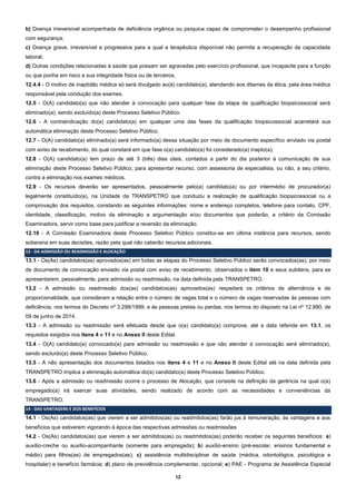 12
b) Doença irreversível acompanhada de deficiência orgânica ou psíquica capaz de comprometer o desempenho profissional
com segurança;
c) Doença grave, irreversível e progressiva para a qual a terapêutica disponível não permita a recuperação da capacidade
laboral;
d) Outras condições relacionadas à saúde que possam ser agravadas pelo exercício profissional, que incapacite para a função
ou que ponha em risco a sua integridade física ou de terceiros.
12.4.4 - O motivo de inaptidão médica só será divulgado ao(à) candidato(a), atendendo aos ditames da ética, pela área médica
responsável pela condução dos exames.
12.5 - O(A) candidato(a) que não atender à convocação para qualquer fase da etapa de qualificação biopsicossocial será
eliminado(a), sendo excluído(a) deste Processo Seletivo Público.
12.6 - A contraindicação do(a) candidato(a) em qualquer uma das fases da qualificação biopsicossocial acarretará sua
automática eliminação deste Processo Seletivo Público.
12.7 - O(A) candidato(a) eliminado(a) será informado(a) dessa situação por meio de documento específico enviado via postal
com aviso de recebimento, do qual constará em que fase o(a) candidato(a) foi considerado(a) inapto(a).
12.8 - O(A) candidato(a) tem prazo de até 3 (três) dias úteis, contados a partir do dia posterior à comunicação de sua
eliminação deste Processo Seletivo Público, para apresentar recurso, com assessoria de especialista, ou não, a seu critério,
contra a eliminação nos exames médicos.
12.9 - Os recursos deverão ser apresentados, pessoalmente pelo(a) candidato(a) ou por intermédio de procurador(a)
legalmente constituído(a), na Unidade da TRANSPETRO que conduziu a realização de qualificação biopsicossocial ou a
comprovação dos requisitos, constando as seguintes informações: nome e endereço completos, telefone para contato, CPF,
identidade, classificação, motivo da eliminação e argumentação e/ou documentos que poderão, a critério da Comissão
Examinadora, servir como base para justificar a reversão da eliminação.
12.10 - A Comissão Examinadora deste Processo Seletivo Público constitui-se em última instância para recursos, sendo
soberana em suas decisões, razão pela qual não caberão recursos adicionais.
13 - DA ADMISSÃO OU READMISSÃO E ALOCAÇÃO
13.1 - Os(As) candidatos(as) aprovados(as) em todas as etapas do Processo Seletivo Público serão convocados(as), por meio
de documento de convocação enviado via postal com aviso de recebimento, observados o item 10 e seus subitens, para se
apresentarem, pessoalmente, para admissão ou readmissão, na data definida pela TRANSPETRO.
13.2 - A admissão ou readmissão dos(as) candidatos(as) aprovados(as) respeitará os critérios de alternância e de
proporcionalidade, que consideram a relação entre o número de vagas total e o número de vagas reservadas às pessoas com
deficiência, nos termos do Decreto nº 3.298/1999; e às pessoas pretas ou pardas, nos termos do disposto na Lei nº 12.990, de
09 de junho de 2014.
13.3 - A admissão ou readmissão será efetuada desde que o(a) candidato(a) comprove, até a data referida em 13.1, os
requisitos exigidos nos itens 4 e 11 e no Anexo II deste Edital.
13.4 - O(A) candidato(a) convocado(a) para admissão ou readmissão e que não atender à convocação será eliminado(a),
sendo excluído(a) deste Processo Seletivo Público.
13.5 - A não apresentação dos documentos listados nos itens 4 e 11 e no Anexo II deste Edital até na data definida pela
TRANSPETRO implica a eliminação automática do(a) candidato(a) deste Processo Seletivo Público.
13.6 - Após a admissão ou readmissão ocorre o processo de Alocação, que consiste na definição da gerência na qual o(a)
empregado(a) irá exercer suas atividades, sendo realizado de acordo com as necessidades e conveniências da
TRANSPETRO.
14 - DAS VANTAGENS E DOS BENEFÍCIOS
14.1 - Os(As) candidatos(as) que vierem a ser admitidos(as) ou readmitidos(as) farão jus à remuneração, às vantagens e aos
benefícios que estiverem vigorando à época das respectivas admissões ou readmissões
14.2 - Os(As) candidatos(as) que vierem a ser admitidos(as) ou readmitidos(as) poderão receber os seguintes benefícios: a)
auxílio-creche ou auxílio-acompanhante (somente para empregada); b) auxílio-ensino (pré-escolar, ensinos fundamental e
médio) para filhos(as) de empregados(as); c) assistência multidisciplinar de saúde (médica, odontológica, psicológica e
hospitalar) e benefício farmácia; d) plano de previdência complementar, opcional; e) PAE - Programa de Assistência Especial
 