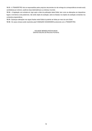14
15.13 - A TRANSPETRO não se responsabiliza pelos prejuízos decorrentes da não entrega de correspondência enviada ao(à)
candidato(a) por extravio, ausência do(a) destinatário(a) ou endereço incorreto.
15.14 – A legislação com entrada em vigor após a data de publicação deste Edital, bem como as alterações em dispositivos
legais e normativos a ele posteriores, não serão objeto de avaliação, salvo se listadas nos objetos de avaliação constantes nos
conteúdos programáticos.
15.15 - Quaisquer alterações nas regras fixadas neste Edital só poderão ser feitas por meio de outro Edital.
15.16 - Os casos omissos serão resolvidos pela FUNDAÇÃO CESGRANRIO juntamente com a TRANSPETRO.
SOLANGE MENDES ROCHA MUSA
Gerente Executiva de Recursos Humanos
 
