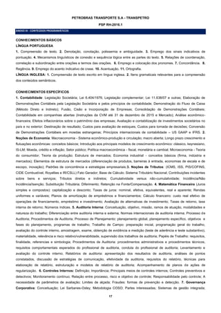 17
PETROBRAS TRANSPORTE S.A - TRANSPETRO
PSP RH-2016.1
ANEXO III - CONTEÚDOS PROGRAMÁTICOS
CONHECIMENTOS BÁSICOS
LÍNGUA PORTUGUESA
1. Compreensão de texto. 2. Denotação, conotação, polissemia e ambiguidade. 3. Emprego dos sinais indicativos de
pontuação. 4. Mecanismos linguísticos de conexão e sequência lógica entre as partes do texto. 5. Relações de coordenação,
correlação e subordinação entre orações e termos das orações. 6. Emprego e colocação dos pronomes. 7. Concordância. 8.
Regência. 9. Emprego do acento indicativo de crase. 10. Acentuação. 11. Ortografia.
LÍNGUA INGLESA: 1. Compreensão de texto escrito em língua inglesa. 2. Itens gramaticais relevantes para a compreensão
dos conteúdos semânticos.
CONHECIMENTOS ESPECÍFICOS
1. Contabilidade: Legislação Societária; Lei 6.404/1976; Legislação complementar; Lei 11.638/07 e outras; Elaboração de
Demonstrações Contábeis pela Legislação Societária e pelos princípios de contabilidade; Demonstração do Fluxo de Caixa
(Método Direto e Indireto); Fusão, Cisão e Incorporação de Empresas; Consolidação de Demonstrações Contábeis;
Contabilidade em companhias abertas (Instruções da CVM até 31 de dezembro de 2015 e Mercado); Análise econômico-
financeira; Efeitos inflacionários sobre o patrimônio das empresas; Avaliação e contabilização de investimentos societários no
país e no exterior; Destinação de resultado; Custos para avaliação de estoques; Custos para tomada de decisões; Conversão
de Demonstrações Contábeis em moedas estrangeiras; Princípios internacionais de contabilidade – US GAAP e IFRS. 2.
Noções de Economia: Macroeconomia - Sistema econômico-produção e circulação; macro aberta; Longo prazo crescimento e
flutuações econômicas: conceitos básicos; Introdução aos principais modelos de crescimento econômico: clássico, keynesiano,
IS-LM; Moeda, crédito e inflação; Setor público; Política macroeconômica - fiscal, monetária e cambial; Microeconomia - Teoria
do consumidor; Teoria da produção; Estrutura de mercados; Economia industrial - conceitos básicos (firma, indústria e
mercados); Elementos de estrutura de mercados (diferenciação de produtos, barreiras à entrada, economias de escala e de
escopo, inovação); Padrões de concorrência e estratégias empresariais;3. Noções de Tributos: (ICMS, ISS, PIS/COFINS,
CIDE Combustível, Royalties e IR/CSLL) Fato Gerador; Base de Cálculo; Sistema Tributário Nacional; Contribuições incidentes
sobre bens e serviços; Tributos diretos e indiretos; Cumulatividade versus não-cumulatividade; Incidência/Não
Incidência/Isenção; Substituição Tributária; Diferimento; Retenção na Fonte/Compensação. 4. Matemática Financeira (Juros
simples e compostos): capitalização e desconto; Taxas de juros: nominal, efetiva, equivalentes, real e aparente; Rendas
uniformes e variáveis; Planos de amortização de empréstimos e financiamentos; Cálculo financeiro: custo real efetivo de
operações de financiamento, empréstimo e investimento; Avaliação de alternativas de investimento; Taxas de retorno, taxa
interna de retorno; Números índices. 5. Auditoria Interna: Conceituação, objetivo, missão, ramos de atuação, modalidades e
natureza do trabalho; Diferenciação entre auditoria interna e externa; Normas internacionais de auditoria interna; Processo de
Auditoria; Procedimentos de Auditoria; Processo de Planejamento: planejamento global, planejamento específico, objetivos e
fases do planejamento, programas de trabalho; Trabalho de Campo: preparação inicial, programação geral do trabalho,
avaliação do controle interno, amostragem, exame, obtenção de evidência e medição (teste de aderência e teste substantivo),
materialidade, relevância e risco relativo/vulnerabilidade, supervisão dos trabalhos de auditoria; Papéis de Trabalho: requisitos,
finalidade, referencias e simbologia; Procedimentos de Auditoria: procedimentos administrativos e procedimentos técnicos,
requisitos comportamentais esperados do profissional de auditoria, conduta do profissional de auditoria; Levantamento e
avaliação do controle interno; Relatórios de auditoria: apresentação dos resultados de auditoria, análises de pontos
constatados, discussão de estratégias de comunicação, efetividade da auditoria, requisitos do relatório, técnicas para
elaboração de relatório, estruturação e modelos de relatório de auditoria; Acompanhamento de planos de ações de
regularização. 6. Controles Internos: Definição; Importância; Principais meios de controles internos; Controles preventivos e
detectivos; Monitoramento contínuo; Relação entre processo, risco e objetivo de controle; Responsabilidade pelo controle; A
necessidade de parâmetros de avaliação; Limites de alçada; Fraudes: formas de prevenção e detecção. 7. Governança
Corporativa: Conceituação; Lei Sarbanes-Oxley; Metodologia COSO; Partes interessadas; Sistemas de gestão integrada;
 