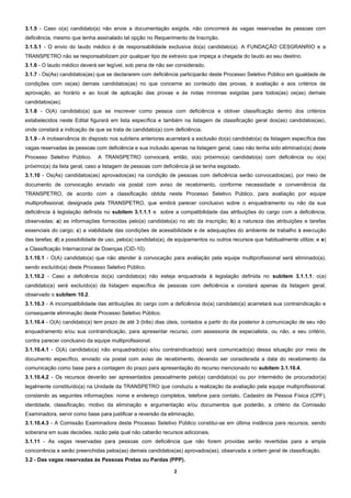 2
3.1.5 - Caso o(a) candidato(a) não envie a documentação exigida, não concorrerá às vagas reservadas às pessoas com
deficiência, mesmo que tenha assinalado tal opção no Requerimento de Inscrição.
3.1.5.1 - O envio do laudo médico é de responsabilidade exclusiva do(a) candidato(a). A FUNDAÇÃO CESGRANRIO e a
TRANSPETRO não se responsabilizam por qualquer tipo de extravio que impeça a chegada do laudo ao seu destino.
3.1.6 - O laudo médico deverá ser legível, sob pena de não ser considerado.
3.1.7 - Os(As) candidatos(as) que se declararem com deficiência participarão deste Processo Seletivo Público em igualdade de
condições com os(as) demais candidatos(as) no que concerne ao conteúdo das provas, à avaliação e aos critérios de
aprovação, ao horário e ao local de aplicação das provas e às notas mínimas exigidas para todos(as) os(as) demais
candidatos(as).
3.1.8 - O(A) candidato(a) que se inscrever como pessoa com deficiência e obtiver classificação dentro dos critérios
estabelecidos neste Edital figurará em lista específica e também na listagem de classificação geral dos(as) candidatos(as),
onde constará a indicação de que se trata de candidato(a) com deficiência.
3.1.9 - A inobservância do disposto nos subitens anteriores acarretará a exclusão do(a) candidato(a) da listagem específica das
vagas reservadas às pessoas com deficiência e sua inclusão apenas na listagem geral, caso não tenha sido eliminado(a) deste
Processo Seletivo Público. A TRANSPETRO convocará, então, o(a) próximo(a) candidato(a) com deficiência ou o(a)
próximo(a) da lista geral, caso a listagem de pessoas com deficiência já se tenha esgotado.
3.1.10 - Os(As) candidatos(as) aprovados(as) na condição de pessoas com deficiência serão convocados(as), por meio de
documento de convocação enviado via postal com aviso de recebimento, conforme necessidade e conveniência da
TRANSPETRO, de acordo com a classificação obtida neste Processo Seletivo Público, para avaliação por equipe
multiprofissional, designada pela TRANSPETRO, que emitirá parecer conclusivo sobre o enquadramento ou não da sua
deficiência à legislação definida no subitem 3.1.1.1 e sobre a compatibilidade das atribuições do cargo com a deficiência,
observadas: a) as informações fornecidas pelo(a) candidato(a) no ato da inscrição; b) a natureza das atribuições e tarefas
essenciais do cargo; c) a viabilidade das condições de acessibilidade e de adequações do ambiente de trabalho à execução
das tarefas; d) a possibilidade de uso, pelo(a) candidato(a), de equipamentos ou outros recursos que habitualmente utilize; e e)
a Classificação Internacional de Doenças (CID-10).
3.1.10.1 - O(A) candidato(a) que não atender à convocação para avaliação pela equipe multiprofissional será eliminado(a),
sendo excluído(a) deste Processo Seletivo Público.
3.1.10.2 - Caso a deficiência do(a) candidato(a) não esteja enquadrada à legislação definida no subitem 3.1.1.1, o(a)
candidato(a) será excluído(a) da listagem específica de pessoas com deficiência e constará apenas da listagem geral,
observado o subitem 10.2.
3.1.10.3 - A incompatibilidade das atribuições do cargo com a deficiência do(a) candidato(a) acarretará sua contraindicação e
consequente eliminação deste Processo Seletivo Público.
3.1.10.4 - O(A) candidato(a) tem prazo de até 3 (três) dias úteis, contados a partir do dia posterior à comunicação de seu não
enquadramento e/ou sua contraindicação, para apresentar recurso, com assessoria de especialista, ou não, a seu critério,
contra parecer conclusivo da equipe multiprofissional.
3.1.10.4.1 - O(A) candidato(a) não enquadrado(a) e/ou contraindicado(a) será comunicado(a) dessa situação por meio de
documento específico, enviado via postal com aviso de recebimento, devendo ser considerada a data do recebimento da
comunicação como base para a contagem do prazo para apresentação do recurso mencionado no subitem 3.1.10.4.
3.1.10.4.2 - Os recursos deverão ser apresentados pessoalmente pelo(a) candidato(a) ou por intermédio de procurador(a)
legalmente constituído(a) na Unidade da TRANSPETRO que conduziu a realização da avaliação pela equipe multiprofissional,
constando as seguintes informações: nome e endereço completos, telefone para contato, Cadastro de Pessoa Física (CPF),
identidade, classificação, motivo da eliminação e argumentação e/ou documentos que poderão, a critério da Comissão
Examinadora, servir como base para justificar a reversão da eliminação.
3.1.10.4.3 - A Comissão Examinadora deste Processo Seletivo Público constitui-se em última instância para recursos, sendo
soberana em suas decisões, razão pela qual não caberão recursos adicionais.
3.1.11 - As vagas reservadas para pessoas com deficiência que não forem providas serão revertidas para a ampla
concorrência e serão preenchidas pelos(as) demais candidatos(as) aprovados(as), observada a ordem geral de classificação.
3.2 - Das vagas reservadas às Pessoas Pretas ou Pardas (PPP).
 