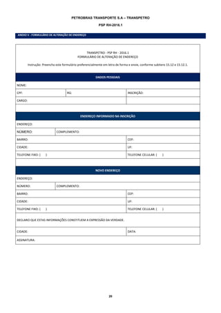 20
PETROBRAS TRANSPORTE S.A – TRANSPETRO
PSP RH-2016.1
ANEXO V - FORMULÁRIO DE ALTERAÇÃO DE ENDEREÇO
TRANSPETRO - PSP RH - 2016.1
FORMULÁRIO DE ALTERAÇÃO DE ENDEREÇO
Instrução: Preencha este formulário preferencialmente em letra de forma e envie, conforme subitens 15.12 e 15.12.1.
DADOS PESSOAIS
NOME:
CPF: RG: INSCRIÇÃO:
CARGO:
ENDEREÇO INFORMADO NA INSCRIÇÃO
ENDEREÇO:
NÚMERO: COMPLEMENTO:
BAIRRO: CEP:
CIDADE: UF:
TELEFONE FIXO: ( ) TELEFONE CELULAR: ( )
NOVO ENDEREÇO
ENDEREÇO:
NÚMERO: COMPLEMENTO:
BAIRRO: CEP:
CIDADE: UF:
TELEFONE FIXO: ( ) TELEFONE CELULAR: ( )
DECLARO QUE ESTAS INFORMAÇÕES CONSTITUEM A EXPRESSÃO DA VERDADE.
CIDADE: DATA:
ASSINATURA:
 