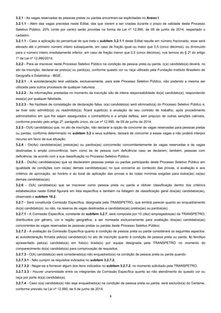 3
3.2.1 - As vagas reservadas às pessoas pretas ou pardas encontram-se explicitadas no Anexo I.
3.2.1.1 - Além das vagas previstas neste Edital, das que vierem a ser criadas durante o prazo de validade deste Processo
Seletivo Público, 20% (vinte por cento) serão providas na forma da Lei nº 12.990, de 09 de junho de 2014, respeitado o
cadastro.
3.2.1.1 - Caso a aplicação do percentual de que trata o subitem 3.2.1.1 deste Edital resulte em número fracionado, esse será
elevado até o primeiro número inteiro subsequente, em caso de fração igual ou maior que 0,5 (cinco décimos), ou diminuído
para o número inteiro imediatamente inferior, em caso de fração menor que 0,5 (cinco décimos), nos termos do § 2º do artigo
1º da Lei nº 12.990/2014.
3.2.2 - Para se inscrever neste Processo Seletivo Público na condição de pessoa preta ou parda, o(a) candidato(a) deverá, no
ato da inscrição, declarar-se preto(a) ou pardo(a), conforme quesito cor ou raça utilizado pela Fundação Instituto Brasileiro de
Geografia e Estatística - IBGE.
3.2.2.1 - A autodeclaração terá validade, exclusivamente, para este Processo Seletivo Público, não podendo a mesma ser
utilizada para outros processos de qualquer natureza.
3.2.2.2 - As informações prestadas no momento da inscrição são de inteira responsabilidade do(a) candidato(a), respondendo
esse(a) por qualquer falsidade.
3.2.2.3 - Na hipótese de constatação de declaração falsa, o(a) candidato(a) será eliminado(a) do Processo Seletivo Público e,
se tiver sido admitido(a) ou readmitido(a), ficará sujeito(a) à anulação de seu contrato de trabalho, após procedimento
administrativo em que lhe sejam assegurados o contraditório e a ampla defesa, sem prejuízo de outras sanções cabíveis,
conforme previsto pelo artigo 2º, parágrafo único, da Lei nº 12.990, de 09 de junho de 2014.
3.2.3 - O(A) candidato(a) que, no ato de inscrição, não declarar a opção de concorrer às vagas reservadas para pessoas pretas
ou pardas, conforme determinado no subitem 3.2 e seus subitens, deixará de concorrer a essas vagas e não poderá interpor
recurso em favor de sua situação.
3.2.4 - Os(As) candidatos(as) pretos(as) ou pardos(as) concorrerão concomitantemente às vagas reservadas e às vagas
destinadas à ampla concorrência, bem como às de pessoa com deficiência caso se declarem, também, pessoas com
deficiência, de acordo com a sua classificação no Processo Seletivo Público.
3.2.5 - Os(As) candidatos(as) que se declararem pessoas pretas ou pardas participarão deste Processo Seletivo Público em
igualdade de condições com os(as) demais candidatos(as) no que concerne ao conteúdo das provas, à avaliação e aos
critérios de aprovação, ao horário e ao local de aplicação das provas e às notas mínimas exigidas para todos(as) os(as)
demais candidatos(as).
3.2.6 - O(A) candidato(a) que se inscrever como pessoa preta ou parda e obtiver classificação dentro dos critérios
estabelecidos neste Edital figurará em lista específica e também na listagem de classificação geral dos(as) candidatos(as),
observado o subitem 10.2.
3.2.7 - Será constituída Comissão Específica, designada pela TRANSPETRO, que emitirá parecer quanto ao enquadramento
do(a) candidato(a), ou não, na reserva de vagas destinadas a candidatos(as) pretos(as) ou pardos(as).
3.2.7.1 - A Comissão Específica, constante do subitem 3.2.7, será composta por 10 (dez) empregados(as) da TRANSPETRO,
distribuídos por gênero, cor e região geográfica, a ser nomeada exclusivamente para avaliação dos(as) candidatos(as)
concorrentes às vagas reservadas às pessoas pretas ou pardas deste Processo Seletivo Público.
3.2.7.2 - A avaliação da Comissão Específica quanto à condição de pessoa preta ou parda considerará os seguintes aspectos:
a) autodeclaração firmada pelo(a) candidato(a) no ato de inscrição quanto à condição de pessoa preta ou parda; b) fenótipo
apresentado pelo(a) candidato(a) em foto(s) tirada(s) por equipe designada pela TRANSPETRO no momento do
comparecimento do(a) candidato(a) para comprovação de requisitos.
3.2.7.3 - O(A) candidato(a) será considerado(a) não enquadrado(a) na condição de pessoa preta ou parda quando:
3.2.7.3.1 - Não cumprir os requisitos indicados no subitem 3.2.7.2.
3.2.7.3.2 - Negar-se a fornecer algum dos itens indicados no subitem 3.2.7.2, no momento solicitado pela TRANSPETRO.
3.2.7.3.3 - Houver unanimidade entre os integrantes da Comissão Específica quanto ao não atendimento do quesito cor ou
raça por parte do(a) candidato(a).
3.2.7.4 - Caso o(a) candidato(a) não seja enquadrado(a) na condição de pessoa preta ou parda, será excluído(a) do Certame,
conforme previsto na Lei nº 12.990, de 9 de junho de 2014.
 