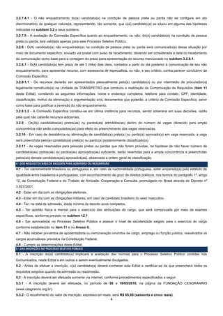 4
3.2.7.4.1 - O não enquadramento do(a) candidato(a) na condição de pessoa preta ou parda não se configura em ato
discriminatório de qualquer natureza, representando, tão somente, que o(a) candidato(a) se situou em alguma das hipóteses
indicadas no subitem 3.2 e seus subitens.
3.2.7.5 - A avaliação da Comissão Específica quanto ao enquadramento, ou não, do(a) candidato(a) na condição de pessoa
preta ou parda, terá validade apenas para este Processo Seletivo Público.
3.2.8 - O(A) candidato(a) não enquadrado(a) na condição de pessoa preta ou parda será comunicado(a) dessa situação por
meio de documento específico, enviado via postal com aviso de recebimento, devendo ser considerada a data do recebimento
da comunicação como base para a contagem do prazo para apresentação do recurso mencionado no subitem 3.2.8.1.
3.2.8.1 - O(A) candidato(a) tem prazo de até 3 (três) dias úteis, contados a partir do dia posterior à comunicação de seu não
enquadramento, para apresentar recurso, com assessoria de especialista, ou não, a seu critério, contra parecer conclusivo da
Comissão Específica.
3.2.8.1.1 - Os recursos deverão ser apresentados pessoalmente pelo(a) candidato(a) ou por intermédio de procurador(a)
legalmente constituído(a) na Unidade da TRANSPETRO que conduziu a realização da Comprovação de Requisitos (item 11
deste Edital), constando as seguintes informações: nome e endereço completos, telefone para contato, CPF, identidade,
classificação, motivo da eliminação e argumentação e/ou documentos que poderão, a critério da Comissão Específica, servir
como base para justificar a reversão do não enquadramento.
3.2.8.1.2 - A Comissão Específica constitui-se em última instância para recursos, sendo soberana em suas decisões, razão
pela qual não caberão recursos adicionais.
3.2.9 - Os(As) candidatos(as) pretos(as) ou pardos(as) admitidos(as) dentro do número de vagas oferecido para ampla
concorrência não serão computados(as) para efeito do preenchimento das vagas reservadas.
3.2.10 - Em caso de desistência ou eliminação de candidato(a) preto(a) ou pardo(a) aprovado(a) em vaga reservada, a vaga
será preenchida pelo(a) candidato(a) preto(a) ou pardo(a) posteriormente classificado(a).
3.2.11 - As vagas reservadas para pessoas pretas ou pardas que não forem providas, na hipótese de não haver número de
candidatos(as) pretos(as) ou pardos(as) aprovados(as) suficiente, serão revertidas para a ampla concorrência e preenchidas
pelos(as) demais candidatos(as) aprovados(as), observada a ordem geral de classificação.
4 - DOS REQUISITOS BÁSICOS EXIGIDOS PARA ADMISSÃO OU READMISSÃO
4.1 - Ter nacionalidade brasileira ou portuguesa e, em caso de nacionalidade portuguesa, estar amparado(a) pelo estatuto de
igualdade entre brasileiros e portugueses, com reconhecimento de gozo de direitos políticos, nos termos do parágrafo 1º, artigo
12, da Constituição Federal e do Tratado de Amizade, Cooperação e Consulta, promulgado no Brasil através do Decreto nº
3.927/2001.
4.2 - Estar em dia com as obrigações eleitorais.
4.3 - Estar em dia com as obrigações militares, em caso de candidato brasileiro do sexo masculino.
4.4 - Ter, na data de admissão, idade mínima de dezoito anos completos.
4.5 - Ter aptidão física e mental para o exercício das atribuições do cargo, que será comprovada por meio de exames
específicos, conforme previsto no subitem 12.1.
4.6 - Ser aprovado(a) no Processo Seletivo Público e possuir o nível de escolaridade exigido para o exercício do cargo
conforme estabelecido no item 11 e no Anexo II.
4.7 - Não receber proventos de aposentadoria ou remuneração oriundos de cargo, emprego ou função pública, ressalvados os
cargos acumuláveis previstos na Constituição Federal.
4.8 - Cumprir as determinações deste Edital.
5 - DAS INSCRIÇÕES NO PROCESSO SELETIVO PÚBLICO
5.1 - A inscrição do(a) candidato(a) implicará a aceitação das normas para o Processo Seletivo Público contidas nos
Comunicados, neste Edital e em outros a serem eventualmente divulgados.
5.2 - Antes de efetuar a inscrição, o(a) candidato(a) deverá conhecer este Edital e certificar-se de que preencherá todos os
requisitos exigidos quando da admissão ou readmissão.
5.3 - A inscrição deverá ser efetuada somente via internet, conforme procedimentos especificados a seguir.
5.3.1 - A inscrição deverá ser efetuada, no período de 06 a 19/05/2016, na página da FUNDAÇÃO CESGRANRIO
(www.cesgranrio.org.br).
5.3.2 - O recolhimento do valor de inscrição, expresso em reais, será R$ 65,00 (sessenta e cinco reais).
 