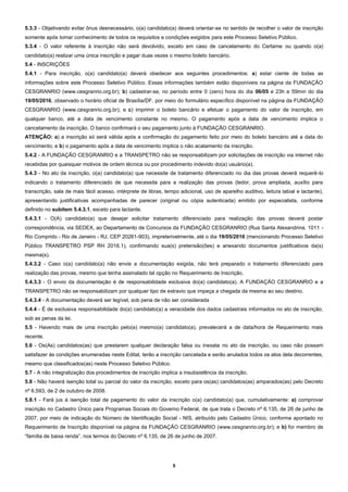 5
5.3.3 - Objetivando evitar ônus desnecessário, o(a) candidato(a) deverá orientar-se no sentido de recolher o valor de inscrição
somente após tomar conhecimento de todos os requisitos e condições exigidos para este Processo Seletivo Público.
5.3.4 - O valor referente à inscrição não será devolvido, exceto em caso de cancelamento do Certame ou quando o(a)
candidato(a) realizar uma única inscrição e pagar duas vezes o mesmo boleto bancário.
5.4 - INSCRIÇÕES
5.4.1 - Para inscrição, o(a) candidato(a) deverá obedecer aos seguintes procedimentos: a) estar ciente de todas as
informações sobre este Processo Seletivo Público. Essas informações também estão disponíveis na página da FUNDAÇÃO
CESGRANRIO (www.cesgranrio.org.br); b) cadastrar-se, no período entre 0 (zero) hora do dia 06/05 e 23h e 59min do dia
19/05/2016, observado o horário oficial de Brasília/DF, por meio do formulário específico disponível na página da FUNDAÇÃO
CESGRANRIO (www.cesgranrio.org.br); e c) imprimir o boleto bancário e efetuar o pagamento do valor de inscrição, em
qualquer banco, até a data de vencimento constante no mesmo. O pagamento após a data de vencimento implica o
cancelamento da inscrição. O banco confirmará o seu pagamento junto à FUNDAÇÃO CESGRANRIO.
ATENÇÃO: a) a inscrição só será válida após a confirmação do pagamento feito por meio do boleto bancário até a data do
vencimento; e b) o pagamento após a data de vencimento implica o não acatamento da inscrição.
5.4.2 - A FUNDAÇÃO CESGRANRIO e a TRANSPETRO não se responsabilizam por solicitações de inscrição via internet não
recebidas por quaisquer motivos de ordem técnica ou por procedimento indevido do(a) usuário(a).
5.4.3 - No ato da inscrição, o(a) candidato(a) que necessite de tratamento diferenciado no dia das provas deverá requerê-lo
indicando o tratamento diferenciado de que necessita para a realização das provas (ledor, prova ampliada, auxílio para
transcrição, sala de mais fácil acesso, intérprete de libras, tempo adicional, uso de aparelho auditivo, leitura labial e lactante),
apresentando justificativas acompanhadas de parecer (original ou cópia autenticada) emitido por especialista, conforme
definido no subitem 5.4.3.1, exceto para lactante.
5.4.3.1 - O(A) candidato(a) que desejar solicitar tratamento diferenciado para realização das provas deverá postar
correspondência, via SEDEX, ao Departamento de Concursos da FUNDAÇÃO CESGRANRIO (Rua Santa Alexandrina, 1011 -
Rio Comprido - Rio de Janeiro - RJ, CEP 20261-903), impreterivelmente, até o dia 19/05/2016 (mencionando Processo Seletivo
Público TRANSPETRO PSP RH 2016.1), confirmando sua(s) pretensão(ões) e anexando documentos justificativos da(s)
mesma(s).
5.4.3.2 - Caso o(a) candidato(a) não envie a documentação exigida, não terá preparado o tratamento diferenciado para
realização das provas, mesmo que tenha assinalado tal opção no Requerimento de Inscrição.
5.4.3.3 - O envio da documentação é de responsabilidade exclusiva do(a) candidato(a). A FUNDAÇÃO CESGRANRIO e a
TRANSPETRO não se responsabilizam por qualquer tipo de extravio que impeça a chegada da mesma ao seu destino.
5.4.3.4 - A documentação deverá ser legível, sob pena de não ser considerada
5.4.4 - É de exclusiva responsabilidade do(a) candidato(a) a veracidade dos dados cadastrais informados no ato de inscrição,
sob as penas da lei.
5.5 - Havendo mais de uma inscrição pelo(a) mesmo(a) candidato(a), prevalecerá a de data/hora de Requerimento mais
recente.
5.6 - Os(As) candidatos(as) que prestarem qualquer declaração falsa ou inexata no ato da inscrição, ou caso não possam
satisfazer às condições enumeradas neste Edital, terão a inscrição cancelada e serão anulados todos os atos dela decorrentes,
mesmo que classificados(as) neste Processo Seletivo Público.
5.7 - A não integralização dos procedimentos de inscrição implica a insubsistência da inscrição.
5.8 - Não haverá isenção total ou parcial do valor da inscrição, exceto para os(as) candidatos(as) amparados(as) pelo Decreto
nº 6.593, de 2 de outubro de 2008.
5.8.1 - Fará jus à isenção total de pagamento do valor da inscrição o(a) candidato(a) que, cumulativamente: a) comprovar
inscrição no Cadastro Único para Programas Sociais do Governo Federal, de que trata o Decreto nº 6.135, de 26 de junho de
2007, por meio de indicação do Número de Identificação Social - NIS, atribuído pelo Cadastro Único, conforme apontado no
Requerimento de Inscrição disponível na página da FUNDAÇÃO CESGRANRIO (www.cesgranrio.org.br); e b) for membro de
“família de baixa renda”, nos termos do Decreto nº 6.135, de 26 de junho de 2007.
 
