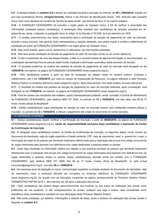 6
5.9 - A isenção tratada no subitem 5.8.1 deverá ser solicitada durante a inscrição via internet, de 06 a 10/05/2016, ocasião em
que o(a) candidato(a) deverá, obrigatoriamente, indicar o seu Número de Identificação Social - NIS, atribuído pelo Cadastro
Único, bem como declarar-se membro de “família de baixa renda”, nos termos da letra “b” do mesmo subitem.
5.10 - A FUNDAÇÃO CESGRANRIO irá consultar o órgão gestor do Cadastro Único, a fim de verificar a veracidade das
informações prestadas pelo(a) candidato(a). A declaração falsa sujeitará o(a) candidato(a) às sanções previstas em lei,
aplicando-se, ainda, o disposto no parágrafo único do artigo 10 do Decreto nº 83.936, de 6 de setembro de 1979.
5.11 - O simples preenchimento dos dados necessários para a solicitação da isenção de pagamento do valor de inscrição,
durante o prazo previsto, não garante ao(à) interessado(a) a isenção pleiteada, que estará sujeita à análise e deferimento da
solicitação por parte da FUNDAÇÃO CESGRANRIO e do órgão gestor do Cadastro Único.
5.12 - Não serão aceitos, após o envio, acréscimos ou alterações nas informações prestadas.
5.13 - Não será aceita solicitação de isenção de pagamento do valor de inscrição via fax ou via correio eletrônico.
5.14 - O não cumprimento de uma das etapas fixadas, a falta ou a inconformidade de alguma informação ou documentação, ou
a solicitação apresentada fora do período determinado implicará a eliminação automática deste processo de isenção.
5.15 - O resultado preliminar da análise dos pedidos de isenção de pagamento do valor de inscrição será divulgado no dia
12/05/2016, via internet, na página da FUNDAÇÃO CESGRANRIO (www.cesgranrio.org.br).
5.16 - O(A) candidato(a) poderá, a partir da data de divulgação da relação citada no subitem anterior, contestar o
indeferimento, até o dia 12/05/2016, por meio do campo de Interposição de Recursos, na página referente a este Processo
Seletivo Público no endereço eletrônico (www.cesgranrio.org.br). Após esse período, não serão aceitos recursos adicionais.
5.17 - O resultado da análise dos pedidos de isenção de pagamento do valor de inscrição deferidos, após contestação, será
divulgado no dia 17/05/2016, via internet, na página da FUNDAÇÃO CESGRANRIO (www.cesgranrio.org.br).
5.18 - Para ter acesso aos resultados das análises, os(as) interessados(as) poderão, ainda, consultar a Central de Atendimento
da FUNDAÇÃO CESGRANRIO, pelo telefone 0800 701 2028, no período de 12 a 19/05/2016, nos dias úteis, das 09 às 17
horas, horário oficial de Brasília/DF.
5.19 - Os(As) candidatos(as) cujas solicitações de isenção do valor de inscrição tiverem sido indeferidas poderão efetuar a
inscrição, no período de 12 a 19/05/2016, e efetuar o pagamento até a data de vencimento do boleto bancário.
6 - DA CONFIRMAÇÃO DE INSCRIÇÃO
6.1 - Os(As) candidatos(as) devem verificar a Confirmação de Inscrição, a partir de 08/06/2016, na página da FUNDAÇÃO
CESGRANRIO (www.cesgranrio.org.br), sendo de responsabilidade exclusiva do(a) candidato(a) a impressão do Cartão
de Confirmação de Inscrição.
6.2 - É obrigação do(a) candidato(a) conferir, no Cartão de Confirmação de Inscrição, os seguintes dados: nome; número do
documento de identidade, sigla do órgão expedidor e Estado emitente; CPF; data de nascimento; sexo; e, quando for o caso, a
informação de tratar-se de pessoa que demande tratamento diferenciado para a realização das provas e/ou esteja concorrendo
às vagas reservadas para pessoas com deficiência e/ou vagas destinadas a pessoas pretas ou pardas.
6.3 - Caso haja inexatidão na informação relativa em relação à sua eventual condição de pessoa que demande tratamento
diferenciado para a realização das provas e/ou esteja concorrendo às vagas reservadas para pessoas com deficiência e/ou às
vagas destinadas a pessoas pretas ou pardas, os(as) candidatos(as) deverão entrar em contato com a FUNDAÇÃO
CESGRANRIO, pelo telefone 0800 701 2028, das 09 às 17 horas, horário oficial de Brasília/DF, ou pelo e-mail
concursos@cesgranrio.org.br, nos dias 09 ou 10/06/2016.
6.4 - Os eventuais erros de digitação no nome, número/órgão expedidor ou Estado emitente do documento de identidade, data
de nascimento, sexo, e endereço deverão ser corrigidos no endereço eletrônico da FUNDAÇÃO CESGRANRIO
(www.cesgranrio.org.br), de acordo com as instruções constantes da página correspondente ao Processo Seletivo Público
TRANSPETRO PSP RH 2016.1, até o terceiro dia útil após a aplicação das provas.
6.5 - O(A) candidato(a) não poderá alegar desconhecimento dos horários ou dos locais de realização das provas como
justificativa de sua ausência. O não comparecimento às provas, qualquer que seja o motivo, será considerado como
desistência do(a) candidato(a) e resultará em sua eliminação deste Processo Seletivo Público.
6.6 - Não serão prestadas, por telefone, informações a respeito de datas, locais e horários de realização das provas, exceto o
disposto no subitem 6.3.
 