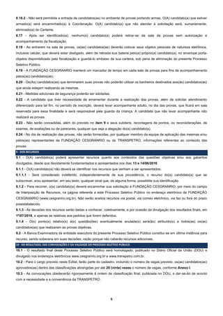 9
8.16.2 - Não será permitida a entrada de candidatos(as) no ambiente de provas portando armas. O(A) candidato(a) que estiver
armado(a) será encaminhado(a) à Coordenação. O(A) candidato(a) que não atender à solicitação será, sumariamente,
eliminado(a) do Certame.
8.17 - Após ser identificado(a), nenhum(a) candidato(a) poderá retirar-se da sala de provas sem autorização e
acompanhamento da fiscalização.
8.18 - Ao entrarem na sala de provas, os(as) candidatos(as) deverão colocar seus objetos pessoais de natureza eletrônica,
inclusive celular, que deverá estar desligado, além de retirada sua bateria pelo(a) próprio(a) candidato(a), no envelope porta-
objetos disponibilizado pela fiscalização e guardá-lo embaixo de sua carteira, sob pena de eliminação do presente Processo
Seletivo Público.
8.19 - A FUNDAÇÃO CESGRANRIO manterá um marcador de tempo em cada sala de provas para fins de acompanhamento
pelos(as) candidatos(as).
8.20 - Os(As) candidatos(as) que terminarem suas provas não poderão utilizar os banheiros destinados aos(às) candidatos(as)
que ainda estejam realizando as mesmas.
8.21 - Medidas adicionais de segurança poderão ser adotadas.
8.22 - A candidata que tiver necessidade de amamentar durante a realização das provas, além de solicitar atendimento
diferenciado para tal fim, no período de inscrição, deverá levar acompanhante adulto, no dia das provas, que ficará em sala
reservada para essa finalidade e será responsável pela guarda da criança. A candidata que não levar acompanhante não
realizará as provas.
8.23 - Não serão concedidas, além do previsto no item 9 e seus subitens, recontagens de pontos, ou reconsiderações, de
exames, de avaliações ou de pareceres, qualquer que seja a alegação do(a) candidato(a).
8.24 - No dia de realização das provas, não serão fornecidas, por qualquer membro da equipe de aplicação das mesmas e/ou
pelos(as) representantes da FUNDAÇÃO CESGRANRIO ou da TRANSPETRO, informações referentes ao conteúdo das
provas.
9 - DOS RECURSOS
9.1 - O(A) candidato(a) poderá apresentar recursos quanto aos conteúdos das questões objetivas e/ou aos gabaritos
divulgados, desde que devidamente fundamentados e apresentados nos dias 13 e 14/06/2016
9.1.1 - O(A) candidato(a) não deverá se identificar nos recursos que venham a ser apresentados.
9.1.1.1 - Será considerado indeferido, independentemente de sua procedência, o recurso do(a) candidato(a) que se
subscrever, e/ou apresentar, em seu texto, qualquer sinal que, de alguma forma, possibilite sua identificação.
9.1.2 - Para recorrer, o(a) candidato(a) deverá encaminhar sua solicitação à FUNDAÇÃO CESGRANRIO, por meio do campo
de Interposição de Recursos, na página referente a este Processo Seletivo Público no endereço eletrônico da FUNDAÇÃO
CESGRANRIO (www.cesgranrio.org.br). Não serão aceitos recursos via postal, via correio eletrônico, via fax ou fora do prazo
preestabelecido.
9.1.3 - As decisões dos recursos serão dadas a conhecer, coletivamente, e por ocasião da divulgação dos resultados finais, em
1º/07/2016, e apenas as relativas aos pedidos que forem deferidos.
9.1.4 - O(s) ponto(s) relativo(s) à(s) questão(ões) eventualmente anulada(s) será(ão) atribuído(s) a todos(as) os(as)
candidatos(as) que realizaram as provas objetivas.
9.2 - A Banca Examinadora da entidade executora do presente Processo Seletivo Público constitui-se em última instância para
recurso, sendo soberana em suas decisões, razão porque não caberão recursos adicionais.
10 - DO RESULTADO, DAS CONVOCAÇÕES E DA VALIDADE DO PROCESSO SELETIVO PÚBLICO
10.1 - O resultado final deste Processo Seletivo Público será homologado, publicado no Diário Oficial da União (DOU) e
divulgado nos endereços eletrônicos www.cesgranrio.org.br e www.transpetro.com.br.
10.2 - Para o cargo previsto neste Edital, farão parte do cadastro, incluindo o número de vagas previsto, os(as) candidatos(as)
aprovados(as) dentro das classificações abrangidas por até 20 (vinte) vezes o número de vagas, conforme Anexo I.
10.3 - As convocações obedecerão rigorosamente à ordem de classificação final, publicada no DOU, e dar-se-ão de acordo
com a necessidade e a conveniência da TRANSPETRO.
 
