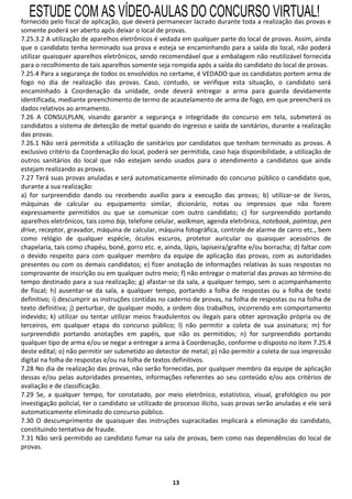ESTUDE COM AS VÍDEO-AULAS DO CONCURSO VIRTUAL!
fornecido pelo fiscal de aplicação, que deverá permanecer lacrado durante toda a realização das provas e
somente poderá ser aberto após deixar o local de provas.
7.25.3.2 A utilização de aparelhos eletrônicos é vedada em qualquer parte do local de provas. Assim, ainda
que o candidato tenha terminado sua prova e esteja se encaminhando para a saída do local, não poderá
utilizar quaisquer aparelhos eletrônicos, sendo recomendável que a embalagem não reutilizável fornecida
para o recolhimento de tais aparelhos somente seja rompida após a saída do candidato do local de provas.
7.25.4 Para a segurança de todos os envolvidos no certame, é VEDADO que os candidatos portem arma de
fogo no dia de realização das provas. Caso, contudo, se verifique esta situação, o candidato será
encaminhado à Coordenação da unidade, onde deverá entregar a arma para guarda devidamente
identificada, mediante preenchimento de termo de acautelamento de arma de fogo, em que preencherá os
dados relativos ao armamento.
7.26 A CONSULPLAN, visando garantir a segurança e integridade do concurso em tela, submeterá os
candidatos a sistema de detecção de metal quando do ingresso e saída de sanitários, durante a realização
das provas.
7.26.1 Não será permitida a utilização de sanitários por candidatos que tenham terminado as provas. A
exclusivo critério da Coordenação do local, poderá ser permitida, caso haja disponibilidade, a utilização de
outros sanitários do local que não estejam sendo usados para o atendimento a candidatos que ainda
estejam realizando as provas.
7.27 Terá suas provas anuladas e será automaticamente eliminado do concurso público o candidato que,
durante a sua realização:
a) for surpreendido dando ou recebendo auxílio para a execução das provas; b) utilizar-se de livros,
máquinas de calcular ou equipamento similar, dicionário, notas ou impressos que não forem
expressamente permitidos ou que se comunicar com outro candidato; c) for surpreendido portando
aparelhos eletrônicos, tais como bip, telefone celular, walkman, agenda eletrônica, notebook, palmtop, pen
drive, receptor, gravador, máquina de calcular, máquina fotográfica, controle de alarme de carro etc., bem
como relógio de qualquer espécie, óculos escuros, protetor auricular ou quaisquer acessórios de
chapelaria, tais como chapéu, boné, gorro etc. e, ainda, lápis, lapiseira/grafite e/ou borracha; d) faltar com
o devido respeito para com qualquer membro da equipe de aplicação das provas, com as autoridades
presentes ou com os demais candidatos; e) fizer anotação de informações relativas às suas respostas no
comprovante de inscrição ou em qualquer outro meio; f) não entregar o material das provas ao término do
tempo destinado para a sua realização; g) afastar-se da sala, a qualquer tempo, sem o acompanhamento
de fiscal; h) ausentar-se da sala, a qualquer tempo, portando a folha de respostas ou a folha de texto
definitivo; i) descumprir as instruções contidas no caderno de provas, na folha de respostas ou na folha de
texto definitiva; j) perturbar, de qualquer modo, a ordem dos trabalhos, incorrendo em comportamento
indevido; k) utilizar ou tentar utilizar meios fraudulentos ou ilegais para obter aprovação própria ou de
terceiros, em qualquer etapa do concurso público; l) não permitir a coleta de sua assinatura; m) for
surpreendido portando anotações em papéis, que não os permitidos; n) for surpreendido portando
qualquer tipo de arma e/ou se negar a entregar a arma à Coordenação, conforme o disposto no item 7.25.4
deste edital; o) não permitir ser submetido ao detector de metal; p) não permitir a coleta de sua impressão
digital na folha de respostas e/ou na folha de textos definitivos.
7.28 No dia de realização das provas, não serão fornecidas, por qualquer membro da equipe de aplicação
dessas e/ou pelas autoridades presentes, informações referentes ao seu conteúdo e/ou aos critérios de
avaliação e de classificação.
7.29 Se, a qualquer tempo, for constatado, por meio eletrônico, estatístico, visual, grafológico ou por
investigação policial, ter o candidato se utilizado de processo ilícito, suas provas serão anuladas e ele será
automaticamente eliminado do concurso público.
7.30 O descumprimento de quaisquer das instruções supracitadas implicará a eliminação do candidato,
constituindo tentativa de fraude.
7.31 Não será permitido ao candidato fumar na sala de provas, bem como nas dependências do local de
provas.




                                                     13
 