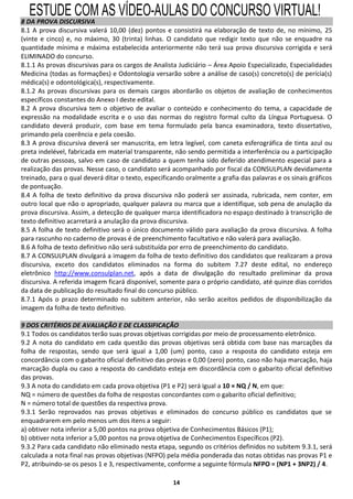 ESTUDE COM AS VÍDEO-AULAS DO CONCURSO VIRTUAL!
8 DA PROVA DISCURSIVA
8.1 A prova discursiva valerá 10,00 (dez) pontos e consistirá na elaboração de texto de, no mínimo, 25
(vinte e cinco) e, no máximo, 30 (trinta) linhas. O candidato que redigir texto que não se enquadre na
quantidade mínima e máxima estabelecida anteriormente não terá sua prova discursiva corrigida e será
ELIMINADO do concurso.
8.1.1 As provas discursivas para os cargos de Analista Judiciário – Área Apoio Especializado, Especialidades
Medicina (todas as formações) e Odontologia versarão sobre a análise de caso(s) concreto(s) de perícia(s)
médica(s) e odontológica(s), respectivamente.
8.1.2 As provas discursivas para os demais cargos abordarão os objetos de avaliação de conhecimentos
específicos constantes do Anexo I deste edital.
8.2 A prova discursiva tem o objetivo de avaliar o conteúdo e conhecimento do tema, a capacidade de
expressão na modalidade escrita e o uso das normas do registro formal culto da Língua Portuguesa. O
candidato deverá produzir, com base em tema formulado pela banca examinadora, texto dissertativo,
primando pela coerência e pela coesão.
8.3 A prova discursiva deverá ser manuscrita, em letra legível, com caneta esferográfica de tinta azul ou
preta indelével, fabricada em material transparente, não sendo permitida a interferência ou a participação
de outras pessoas, salvo em caso de candidato a quem tenha sido deferido atendimento especial para a
realização das provas. Nesse caso, o candidato será acompanhado por fiscal da CONSULPLAN devidamente
treinado, para o qual deverá ditar o texto, especificando oralmente a grafia das palavras e os sinais gráficos
de pontuação.
8.4 A folha de texto definitivo da prova discursiva não poderá ser assinada, rubricada, nem conter, em
outro local que não o apropriado, qualquer palavra ou marca que a identifique, sob pena de anulação da
prova discursiva. Assim, a detecção de qualquer marca identificadora no espaço destinado à transcrição de
texto definitivo acarretará a anulação da prova discursiva.
8.5 A folha de texto definitivo será o único documento válido para avaliação da prova discursiva. A folha
para rascunho no caderno de provas é de preenchimento facultativo e não valerá para avaliação.
8.6 A folha de texto definitivo não será substituída por erro de preenchimento do candidato.
8.7 A CONSULPLAN divulgará a imagem da folha de texto definitivo dos candidatos que realizaram a prova
discursiva, exceto dos candidatos eliminados na forma do subitem 7.27 deste edital, no endereço
eletrônico http://www.consulplan.net, após a data de divulgação do resultado preliminar da prova
discursiva. A referida imagem ficará disponível, somente para o próprio candidato, até quinze dias corridos
da data de publicação do resultado final do concurso público.
8.7.1 Após o prazo determinado no subitem anterior, não serão aceitos pedidos de disponibilização da
imagem da folha de texto definitivo.

9 DOS CRITÉRIOS DE AVALIAÇÃO E DE CLASSIFICAÇÃO
9.1 Todos os candidatos terão suas provas objetivas corrigidas por meio de processamento eletrônico.
9.2 A nota do candidato em cada questão das provas objetivas será obtida com base nas marcações da
folha de respostas, sendo que será igual a 1,00 (um) ponto, caso a resposta do candidato esteja em
concordância com o gabarito oficial definitivo das provas e 0,00 (zero) ponto, caso não haja marcação, haja
marcação dupla ou caso a resposta do candidato esteja em discordância com o gabarito oficial definitivo
das provas.
9.3 A nota do candidato em cada prova objetiva (P1 e P2) será igual a 10 × NQ / N, em que:
NQ = número de questões da folha de respostas concordantes com o gabarito oficial definitivo;
N = número total de questões da respectiva prova.
9.3.1 Serão reprovados nas provas objetivas e eliminados do concurso público os candidatos que se
enquadrarem em pelo menos um dos itens a seguir:
a) obtiver nota inferior a 5,00 pontos na prova objetiva de Conhecimentos Básicos (P1);
b) obtiver nota inferior a 5,00 pontos na prova objetiva de Conhecimentos Específicos (P2).
9.3.2 Para cada candidato não eliminado nesta etapa, segundo os critérios definidos no subitem 9.3.1, será
calculada a nota final nas provas objetivas (NFPO) pela média ponderada das notas obtidas nas provas P1 e
P2, atribuindo-se os pesos 1 e 3, respectivamente, conforme a seguinte fórmula NFPO = (NP1 + 3NP2) / 4.

                                                     14
 