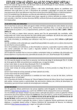 ESTUDE COM AS VÍDEO-AULAS DO CONCURSO VIRTUAL!
9.4.2.1 Em casos de fuga ao tema, de não haver texto ou de identificação em local indevido, o candidato
receberá nota 0,00 (zero) na prova discursiva.
9.4.2.2 Serão eliminados do concurso público e não terão classificação alguma os candidatos que
obtiverem nota 0,00 (zero) no item 1 (Pertinência de conteúdo e abordagem do tema) dos aspectos
macroestruturais (A) ou que obtiverem nota final na prova discursiva (NFPD) inferior a 5,00 (cinco) pontos.
9.4.2.3 O candidato que não devolver sua folha de texto definitivo será ELIMINADO do concurso.
9.4.3 Para cada candidato não eliminado nesta etapa, segundo os critérios definidos no subitem 9.4.2.2,
será calculada a nota final na prova discursiva (NFPD), conforme fórmulas de pontuação previstas no item
9.4.2 deste edital.

10 DA NOTA FINAL NO CONCURSO
10.1 A nota final no concurso (NFC) será igual à média aritmética ponderada das notas obtidas nas provas
objetivas de Conhecimentos Básicos (P1), Conhecimentos Específicos (P2), e na prova discursiva (P3)
considerando-se os pesos 1, 3 e 2, respectivamente, conforme a seguinte fórmula: NFC = [(NP1 + 3NP2 +
2NP3) / 6].
10.1.1 Em todas as etapas deste concurso, apenas para fins de apresentação dos resultados, serão
evidenciadas até 3 (três) casas decimais das notas obtidas pelos candidatos. No cálculo das notas, porém,
serão levadas em conta as notas integrais obtidas em cada etapa.
10.2 Serão eliminados os candidatos que obtiverem nota final no concurso (NFC) inferior a 6,00 (seis)
pontos.
10.3 Os candidatos serão ordenados por cargo/área/especialidade de acordo com os valores decrescentes
da nota final no concurso público.
10.3.1 Os candidatos com deficiência, se não eliminados no concurso, e aprovados na perícia médica, terão
seus nomes publicados em lista à parte e figurarão também na lista de ampla concorrência por
cargo/área/especialidade.
10.4 O edital de resultado final no concurso público contemplará todos os candidatos não eliminados nas
provas objetivas e na prova discursiva, aprovados de acordo com o art. 20 da Resolução TSE 21.899/04.

11 DOS CRITÉRIOS DE DESEMPATE
11.1 Em caso de empate na nota final no concurso, nos termos do artigo 21 da Resolução TSE nº. 21.899,
de 19 de agosto de 2004, terá preferência o candidato que, na seguinte ordem:
a) tiver maior idade, no caso de idoso (Resolução TSE nº. 22.136/2005);
b) tiver maior tempo de serviço prestado à Justiça Eleitoral;
c) tiver maior tempo de serviço prestado à Justiça Eleitoral, na forma prevista no artigo 98 da Lei nº.
9.504/97;
d) tiver maior tempo de serviço prestado ao Poder Judiciário da União;
e) tiver maior tempo de serviço público;
f) persistindo o empate, terá preferência o candidato de maior idade, no caso de não idoso, conforme
Resolução TSE nº. 22.507/2007.
11.2 A Secretaria de Gestão de Pessoas do Tribunal Regional Eleitoral de Minas Gerais ficará responsável
pela análise, inclusive quanto a autenticidade, dos documentos relativos aos critérios de desempate (se
necessário), que ocorrerá por ocasião da convocação para nomeação.

12 DOS RECURSOS
12.1 Os gabaritos oficiais preliminares das provas objetivas serão divulgados na Internet, no endereço
eletrônico http://www.consulplan.net, a partir das 16h00min do dia subsequente ao da sua realização.
12.2 O candidato que desejar interpor recursos contra a aplicação das provas e contra os gabaritos oficiais
preliminares das provas objetivas disporá de 3 (três) dias úteis para fazê-lo, a contar do dia subsequente ao
da divulgação desses gabaritos, ou seja, de 0h00min do dia 16 de abril de 2013 até as 23h59min do dia 18
de abril de 2013, ininterruptamente, observado o horário oficial de Brasília/DF.
12.3 Para recorrer contra a aplicação das provas e contra os gabaritos oficiais preliminares das provas
objetivas, o candidato deverá utilizar o Sistema Eletrônico de Interposição de Recurso, no endereço
eletrônico http://www.consulplan.net, e seguir as instruções ali contidas.
                                                     16
 