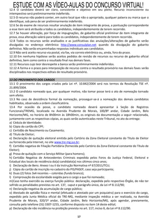 ESTUDE COM AS VÍDEO-AULAS DO CONCURSO VIRTUAL!
12.4 O candidato deverá ser claro, consistente e objetivo em seu pleito. Recurso inconsistente ou
intempestivo será preliminarmente indeferido.
12.5 O recurso não poderá conter, em outro local que não o apropriado, qualquer palavra ou marca que o
identifique, sob pena de ser preliminarmente indeferido.
12.6 Se do exame de recursos resultar anulação de item integrante de prova, a pontuação correspondente
a esse item será atribuída a todos os candidatos, independentemente de terem recorrido.
12.7 Se houver alteração, por força de impugnações, de gabarito oficial preliminar de item integrante de
prova, essa alteração valerá para todos os candidatos, independentemente de terem recorrido.
12.8 Todos os recursos serão analisados e as justificativas das anulações/alterações de gabarito serão
divulgadas no endereço eletrônico http://www.consulplan.net quando da divulgação do gabarito
definitivo. Não serão encaminhadas respostas individuais aos candidatos.
12.9 Não será aceito recurso via postal, via fax, via correio eletrônico ou, ainda, fora do prazo.
12.10 Em nenhuma hipótese serão aceitos pedidos de revisão de recursos ou recurso de gabarito oficial
definitivo, bem como contra o resultado final nas demais fases.
12.11 Recursos cujo teor desrespeite a banca serão preliminarmente indeferidos.
12.12 A forma e o prazo para interposição de recurso contra o resultado provisório nas demais fases serão
disciplinados nos respectivos editais de resultado provisório.

13 DO PROVIMENTO DOS CARGOS
13.1 O provimento dos cargos criados pela Lei nº. 10.842/2004 será nos termos da Resolução TSE nº.
21.899/2004.
13.2 O candidato nomeado que, por qualquer motivo, não tomar posse terá o ato de nomeação tornado
sem efeito.
13.3 No caso de desistência formal da nomeação, prosseguir-se-á a nomeação dos demais candidatos
habilitados, observada a ordem classificatória.
13.4 Por ocasião da posse, o candidato nomeado deverá apresentar à Seção de Registros
Funcionais/TREMG, localizada na Avenida Prudente de Morais, 100/8º andar, Cidade Jardim, Belo
Horizonte/MG, no horário de 8h00min às 18h00min, os originais da documentação a seguir relacionada,
juntamente com as respectivas cópias, as quais serão autenticadas neste Tribunal, no ato da entrega:
a) Cédula de Identidade;
b) Cópia do cartão do CPF;
c) Certidão de Nascimento ou Casamento;
d) Título de Eleitor;
e) Declaração de quitação eleitoral emitida pelo Cartório da Zona Eleitoral constante do Título de Eleitor
ou fornecida pela Internet, no site www.tre-mg.jus.br;
f) Certidão negativa de Filiação Partidária (fornecida pelo Cartório da Zona Eleitoral constante do Título de
Eleitor);
g) Prova de quitação com o Serviço Militar (para homens);
h) Certidão Negativa de Antecedentes Criminais expedida pelos Foros da Justiça Federal, Eleitoral e
Estadual dos locais de residência do(a) candidato(a) nos últimos cinco anos;
i) Declaração de Bens: Anexo I ou II da Instrução Normativa nº 67/2011/TCU;
j) Cópia do cartão de inscrição no cadastro do PIS/PASEP, caso seja participante;
k) Duas (2) fotos 3x4 recentes – coloridas (fundo branco);
l) Comprovação da escolaridade exigida para o cargo a que foi nomeado;
m) Caso tenha exercido ou exerça função pública: declaração, expedida pelo respectivo Órgão, de não ter
sofrido as penalidades previstas no art. 137, caput e parágrafo único, da Lei nº 8.112/90;
n) Declaração negativa da acumulação de cargo público;
o) Atestado de aptidão física e mental (efetuado e atestado por um psiquiatra) para o exercício do cargo,
expedido pela Junta Médica oficial do TRE-MG, mediante inspeção médica a ser realizada, na Avenida
Prudente de Morais, 320/1º andar, Cidade Jardim, Belo Horizonte/MG, após agendar, previamente,
consulta pelo telefone (31) 3307-1255, conforme disposto no item 14 deste edital;
p) Declaração de não incidência na proibição prevista no art. 117, inciso X, da Lei nº 8.112/90.

                                                     17
 