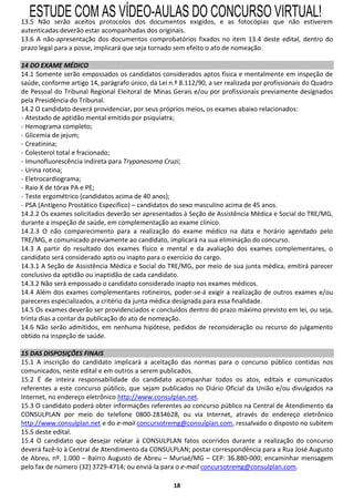 ESTUDE COM AS VÍDEO-AULAS DO CONCURSO VIRTUAL!
13.5 Não serão aceitos protocolos dos documentos exigidos, e as fotocópias que não estiverem
autenticadas deverão estar acompanhadas dos originais.
13.6 A não-apresentação dos documentos comprobatórios fixados no item 13.4 deste edital, dentro do
prazo legal para a posse, implicará que seja tornado sem efeito o ato de nomeação.

14 DO EXAME MÉDICO
14.1 Somente serão empossados os candidatos considerados aptos física e mentalmente em inspeção de
saúde, conforme artigo 14, parágrafo único, da Lei n.º 8.112/90, a ser realizada por profissionais do Quadro
de Pessoal do Tribunal Regional Eleitoral de Minas Gerais e/ou por profissionais previamente designados
pela Presidência do Tribunal.
14.2 O candidato deverá providenciar, por seus próprios meios, os exames abaixo relacionados:
- Atestado de aptidão mental emitido por psiquiatra;
- Hemograma completo;
- Glicemia de jejum;
- Creatinina;
- Colesterol total e fracionado;
- Imunofluorescência indireta para Trypanosoma Cruzi;
- Urina rotina;
- Eletrocardiograma;
- Raio X de tórax PA e PE;
- Teste ergométrico (candidatos acima de 40 anos);
- PSA (Antígeno Prostático Específico) – candidatos do sexo masculino acima de 45 anos.
14.2.2 Os exames solicitados deverão ser apresentados à Seção de Assistência Médica e Social do TRE/MG,
durante a inspeção de saúde, em complementação ao exame clínico.
14.2.3 O não comparecimento para a realização do exame médico na data e horário agendado pelo
TRE/MG, e comunicado previamente ao candidato, implicará na sua eliminação do concurso.
14.3 A partir do resultado dos exames físico e mental e da avaliação dos exames complementares, o
candidato será considerado apto ou inapto para o exercício do cargo.
14.3.1 A Seção de Assistência Médica e Social do TRE/MG, por meio de sua junta médica, emitirá parecer
conclusivo da aptidão ou inaptidão de cada candidato.
14.3.2 Não será empossado o candidato considerado inapto nos exames médicos.
14.4 Além dos exames complementares rotineiros, poder-se-á exigir a realização de outros exames e/ou
pareceres especializados, a critério da junta médica designada para essa finalidade.
14.5 Os exames deverão ser providenciados e concluídos dentro do prazo máximo previsto em lei, ou seja,
trinta dias a contar da publicação do ato de nomeação.
14.6 Não serão admitidos, em nenhuma hipótese, pedidos de reconsideração ou recurso do julgamento
obtido na inspeção de saúde.

15 DAS DISPOSIÇÕES FINAIS
15.1 A inscrição do candidato implicará a aceitação das normas para o concurso público contidas nos
comunicados, neste edital e em outros a serem publicados.
15.2 É de inteira responsabilidade do candidato acompanhar todos os atos, editais e comunicados
referentes a este concurso público, que sejam publicados no Diário Oficial da União e/ou divulgados na
Internet, no endereço eletrônico http://www.consulplan.net.
15.3 O candidato poderá obter informações referentes ao concurso público na Central de Atendimento da
CONSULPLAN por meio do telefone 0800-2834628, ou via Internet, através do endereço eletrônico
http://www.consulplan.net e do e-mail concursotremg@consulplan.com, ressalvado o disposto no subitem
15.5 deste edital.
15.4 O candidato que desejar relatar à CONSULPLAN fatos ocorridos durante a realização do concurso
deverá fazê-lo à Central de Atendimento da CONSULPLAN; postar correspondência para a Rua José Augusto
de Abreu, nº. 1.000 – Bairro Augusto de Abreu – Muriaé/MG – CEP: 36.880-000; encaminhar mensagem
pelo fax de número (32) 3729-4714; ou enviá-la para o e-mail concursotremg@consulplan.com.

                                                    18
 