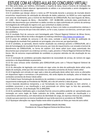ESTUDE COM AS VÍDEO-AULAS DO CONCURSO VIRTUAL!
15.5 Não serão dadas, por telefone, informações a respeito de datas, locais e horários de realização das
provas. O candidato deverá observar rigorosamente os editais e os comunicados a serem divulgados na
forma do subitem 15.2 deste edital.
15.6 O candidato que desejar alterar o nome ou CPF fornecido durante o processo de inscrição deverá
encaminhar requerimento de solicitação de alteração de dados cadastrais, via SEDEX ou carta registrada
com aviso de recebimento, para a Central de Atendimento da CONSULPLAN, Rua José Augusto de Abreu,
nº. 1.000 – Bairro Augusto de Abreu – Muriaé/MG – CEP: 36.880-000, contendo cópia autenticada em
cartório dos documentos que contenham os dados corretos ou cópia autenticada em cartório da sentença
homologatória de retificação do registro civil, que contenham os dados corretos.
15.7 As despesas decorrentes da participação em todas as fases e em todos os procedimentos relativos à
participação no concurso de que trata este edital e, se for o caso, à posse e ao exercício, correm por conta
dos candidatos.
15.8 O resultado final do concurso será homologado pelo Tribunal Regional Eleitoral de Minas Gerais,
publicado no Diário Oficial da União e divulgado no endereço eletrônico http://www.consulplan.net.
15.9 O prazo de validade do concurso é de dois anos, contado a partir da data de publicação da
homologação do resultado final, podendo ser prorrogado, uma única vez, por igual período.
15.10 O candidato, se aprovado, deverá manter atualizado seu endereço perante a CONSULPLAN, até a
data de homologação do resultado final do concurso, por meio de requerimento a ser enviado à Central de
Atendimento da CONSULPLAN, na forma do subitem 15.6 deste edital (com cópia autenticada dos
documentos que comprovem seu endereço correto), e após, perante o Tribunal Regional Eleitoral de Minas
Gerais. São de exclusiva responsabilidade do candidato os prejuízos advindos da não atualização de seu
endereço.
15.11 A nomeação de candidatos aprovados dependerá da necessidade do serviço, do número de vagas
existentes e da disponibilidade orçamentária.
15.12 Os casos omissos serão resolvidos pela CONSULPLAN junto com o Tribunal Regional Eleitoral de
Minas Gerais.
15.13 As alterações de legislação com entrada em vigor antes da data de publicação deste edital serão
objeto de avaliação, ainda que não mencionadas nos conteúdos constantes do Anexo I deste edital.
15.14 A legislação com entrada em vigor após a data de publicação deste edital, bem como as alterações
em dispositivos legais e normativos a ele posteriores, não serão objetos de avaliação, salvo se listada nos
conteúdos constantes do Anexo I deste edital.
15.15 Poderá haver formalização da desistência do candidato à nomeação, desde que efetuado mediante
requerimento endereçado ao Presidente do TRE/MG, até o dia útil anterior a data da posse.
15.15.1 Havendo desistência temporária, a ser formalizada nos termos indicados no item anterior, o
candidato renunciará a sua classificação e será posicionado em último lugar na lista dos aprovados,
conforme § 2º do art. 23 da Resolução TSE 21.899/2004.
15.16 Os candidatos habilitados após o resultado final do concurso público poderão ser aproveitados para
nomeação em outro órgão do Poder Judiciário da União, obedecida a ordem de classificação e a
conveniência administrativa, com observância da identidade do cargo, do expresso interesse do candidato
e desde que para exercício na mesma localidade em que terão exercício os servidores do TRE/MG.
15.17 Quaisquer alterações nas regras fixadas neste edital só poderão ser feitas por meio de outro edital.

                               Desembargador ANTÔNIO CARLOS CRUVINEL
                         Presidente do Tribunal Regional Eleitoral de Minas Gerais




                                                    19
 