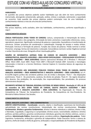 ESTUDE COM AS VÍDEO-AULASI DO CONCURSO VIRTUAL!
                        ANEXO
                     DOS OBJETOS DE AVALIAÇÃO (HABILIDADES E CONHECIMENTOS)

HABILIDADES
As questões das provas objetivas poderão avaliar habilidades que vão além de mero conhecimento
memorizado, abrangendo compreensão, aplicação, análise, síntese e avaliação, valorizando a capacidade
de raciocínio. Cada questão das provas objetivas poderá contemplar mais de uma habilidade e
conhecimentos relativos a mais de uma área de conhecimento.

CONHECIMENTOS
Nas provas objetivas, serão avaliados, além das habilidades, conhecimentos, conforme especificação a
seguir:

CONHECIMENTOS BÁSICOS:

LÍNGUA PORTUGUESA (PARA TODOS OS CARGOS): Leitura, compreensão e interpretação de textos.
Estruturação do texto e dos parágrafos. Articulação do texto: pronomes e expressões referenciais, nexos,
operadores sequenciais. Significação contextual de palavras e expressões. Equivalência e transformação de
estruturas. Sintaxe: processos de coordenação e subordinação. Emprego de tempos e modos verbais.
Pontuação. Estrutura e formação de palavras. Funções das classes de palavras. Flexão nominal e verbal.
Pronomes: emprego, formas de tratamento e colocação. Concordância nominal e verbal. Regência nominal
e verbal. Ocorrência de crase. Ortografia oficial. Acentuação gráfica.

NOÇÕES DE INFORMÁTICA (APENAS PARA OS CARGOS DE ANALISTA JUDICIÁRIO – ÁREA
ADMINISTRATIVA, ANALISTA JUDICIÁRIO – ÁREA APOIO ESPECIALIZADO – ESPECIALIDADE ESTATÍSTICA E
ANALISTA JUDICIÁRIO – ÁREA JUDICIÁRIA): Sistema operacional Windows XP e Windows 7. Microsoft
Office: Word 2007, Excel 2007, Power Point 2007 e Microsoft Outlook 2007. Conceitos e tecnologias
relacionados à Internet e a Correio Eletrônico. Internet Explorer 8. Conceitos básicos de segurança da
informação.

NORMAS APLICÁVEIS AOS SERVIDORES PÚBLICOS FEDERAIS (PARA TODOS OS CARGOS, EXCETO
ANALISTA JUDICIÁRIO – ÁREA ADMINISTRATIVA E ANALISTA JUDICIÁRIO – ÁREA JUDICIÁRIA): Lei nº.
8.112/90 (regime jurídico dos servidores públicos civis da União) e alterações: Título I - Das disposições
preliminares; Título II - Do provimento, vacância, Do direito de petição; Título IV - Do regime disciplinar
(Dos deveres; Das proibições; Da acumulação; Das responsabilidades; Das penalidades; Do processo
administrativo disciplinar).

REGIMENTO INTERNO DO TRIBUNAL REGIONAL ELEITORAL DE MINAS GERAIS - Resolução nº. 873, de 10
de novembro de 2011 (PARA TODOS OS CARGOS, EXCETO ANALISTA JUDICIÁRIO – ÁREA
ADMINISTRATIVA E ANALISTA JUDICIÁRIO – ÁREA JUDICIÁRIA): Da Organização do Tribunal. Da
Competência do Tribunal. Da Competência do Presidente. Da Competência do Vice-Presidente. Do
Ministério Público Eleitoral. Das Sessões.

CONHECIMENTOS ESPECÍFICOS:

CARGO: ANALISTA JUDICIÁRIO – ÁREA ADMINISTRATIVA
DIREITO CONSTITUCIONAL - Constituição: conceito, objeto e classificação; supremacia da Constituição;
aplicabilidade das normas constitucionais; interpretação das normas constitucionais. Princípios
fundamentais. Direitos e garantias fundamentais: direitos e deveres individuais e coletivos; direito à vida,
à liberdade, à igualdade, à segurança e à propriedade; direitos sociais; nacionalidade; cidadania e direitos
políticos; partidos políticos; garantias constitucionais individuais; garantias dos direitos coletivos, sociais e
políticos. Administração Pública: disposições gerais; servidores públicos. Organização dos poderes. Poder
Legislativo: fundamento, atribuições e garantias de independência. Poder Executivo: forma e sistema de
governo; chefia de Estado e chefia de governo; atribuições e responsabilidades do Presidente da República.

                                                       20
 