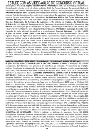 ESTUDE COM AS VÍDEO-AULAS DO CONCURSO VIRTUAL!
(Resolução nº 873/2011). NOÇÕES DE DIREITO CIVIL E PROCESSUAL CIVIL - Lei de Introdução às normas do
Direito Brasileiro (antiga Lei de introdução ao Código Civil). Das Pessoas Naturais: Da responsabilidade e da
capacidade, Dos Direitos da Personalidade. Das Pessoas Jurídicas: Disposições Gerais. Do domicílio. Das
diferentes classes de Bens. Dos bens considerados em si mesmos: Dos Bens Móveis e Imóveis. Dos bens
públicos. Sujeitos do processo: Das partes e dos procuradores. Da capacidade processual. Dos deveres das
partes e de seus procuradores. Dos Procuradores. Do Ministério Público. Dos Órgãos Judiciários e dos
Auxiliares de Justiça. Do Juiz. Dos auxiliares da justiça. Dos serventuários e do oficial de justiça. Do Perito.
Dos Atos Processuais. Da formação, Da suspensão e Da extinção do Processo. Do Procedimento
Ordinário. Da petição inicial. Da resposta do réu. Das provas. Da audiência (instrução e julgamento). Dos
recursos. Das disposições gerais. Da apelação. Do agravo. Dos embargos de declaração. Dos recursos para
o Supremo Tribunal Federal e para o Superior Tribunal de Justiça. Mandado de Segurança. Execução Fiscal.
Execução de multa eleitoral (competência e procedimento). Processo Eletrônico – Lei 11.419/2006.
NOÇÕES DE DIREITO PENAL E PROCESSUAL PENAL - Do Crime. Da Imputabilidade Penal. Da Pena. Das
espécies de pena. Da Ação Penal. Dos crimes contra a Administração Pública. Dos crimes praticados por
funcionário público contra a administração em geral. Dos crimes praticados por particular contra a
administração em geral. Dos crimes contra a administração da Justiça. Dos Crimes contra a Ordem
Tributária (Lei n.º 8.137/1990). Fontes do Direito Processual Penal. Princípios aplicáveis ao Direito
Processual Penal. Disposições preliminares do Código de Processo Penal. Aplicação da lei Penal no tempo,
no Espaço e em relação às pessoas. Inquérito Policial. Notitia Criminis. Ação Penal. Espécies. Jurisdição.
Competência. Prova. Juiz, Ministério Público, Acusado, Defensor, Assistentes e Auxiliares da Justiça. Das
citações e intimações. Processos dos crimes de responsabilidade dos funcionários públicos. Dos recursos
em Geral. Disposições Gerais. Do recurso em sentido estrito. Da apelação. Do Habeas Corpus e seu
processo.

ANALISTA JUDICIÁRIO – ÁREA: APOIO ESPECIALIZADO – ESPECIALIDADE: ANÁLISE DE SISTEMAS
NOÇÕES GERAIS SOBRE COMPUTADORES E SISTEMAS COMPUTACIONAIS - Princípios de sistemas
operacionais. Características dos principais processadores do mercado. Processadores de múltiplos
núcleos. Tecnologias de virtualização de plataformas: emuladores, máquinas virtuais, paravirtualização.
RAID: tipos, características e aplicações. Sistemas de arquivos NTFS, FAT32, EXT3, EXT4: características,
metadados e organização física. AMBIENTES OPERACIONAIS CORPORATIVOS E INFRAESTRUTURA DE
SERVIDORES - Ambiente Windows 2008 Server e Windows 2008 Server R2: Configuração de rede em
ambiente Windows. Diretório de Serviços Active Directory, planejamento, convenção de nomes,
autoridades administrativas, Schema Policy, Group Policy. Configuração de Serviços de Web. Administração
de contas de usuários e grupos. Clustering. Segurança em Redes Windows 2008 Server e Windows 2008
Server R2: Autenticação, Permissões, atribuições administrativas, domínios, unidades organizacionais,
comunicações seguras entre clientes e servidores Windows. Ambiente Unix/Linux. Sistema de arquivos:
comandos para manipulação de arquivos e diretórios, permissão e acesso a arquivos, utilização de LVM,
NFS e CIFS. Comandos para gerenciamento de processos. Programação bash. Boot: Inicialização do Kernel,
GRUB. Superusuário: su e sudo. Técnicas para otimização do sistema. Conceitos de cluster. Virtualização:
conceitos, paravirtualização e virtualização total (full virtualization) , KVM. Servidores de Aplicação J2EE:
Fundamentos, características e topologia típica de ambientes com alta disponibilidade e escalabilidade.
Clusters (balanceamento de carga, fail-over e replicação de estado). Técnicas para tunning e detecção de
problemas. Armazenamento de dados e cópias de segurança: Conceitos de DAS, SAN (iSCSI, FCP), NAS(CIFS,
NFS). Componentes de uma rede SAN. RAID. Desduplicação e thin provisioning. Resolução de problemas de
conectividade e performance em uma SAN. Conceitos de ILM. Políticas de backup. Conceitos de cópias de
segurança totais, incrementais e diferenciais. Snapshots e backup de imagens de sistemas operacionais.
SEGURANÇA DA INFORMAÇÃO - Melhores práticas em políticas de segurança. Norma ISO 27002,
blindagem de servidores, gestão de vulnerabilidades. Proteção de estações de trabalho: Antivirus, firewall
pessoal, controle de dispositivos USB, identificação de códigos maliciosos (vírus, worms, adware, trojan,
spyware) e outras técnicas como phishing e spam. Proteção de rede: Firewalls e regras de isolamento e
proteção de redes, sistemas de prevenção de intrusão (IPS), VPN IPSec, autenticação de rede 802.1x.
Algoritmos e protocolos de criptografia: RSA, DES, 3DES, SHA1, AES. Certificação Digital. Infraestrutura de
Chaves Públicas, ICP-Brasil. Proteção Web: proxy, filtro de conteúdo, proxy reverso, firewall de aplicação
                                                      22
 