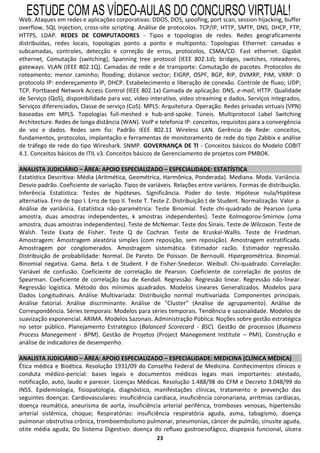 ESTUDE COM AS VÍDEO-AULAS DO CONCURSO VIRTUAL!
Web. Ataques em redes e aplicações corporativas: DDOS, DOS, spoofing, port scan, session hijacking, buffer
overflow, SQL Injection, cross-site scripting. Análise de protocolos. TCP/IP, HTTP, SMTP, DNS, DHCP, FTP,
HTTPS, LDAP. REDES DE COMPUTADORES - Tipos e topologias de redes. Redes geograficamente
distribuídas, redes locais, topologias ponto a ponto e multiponto. Topologias Ethernet: camadas e
subcamadas, controles, detecção e correção de erros, protocolos, CSMA/CD. Fast ethernet. Gigabit
ethernet, Comutação (switching), Spanning tree protocol (IEEE 802.1d); bridges, switches, roteadores,
gateways. VLAN (IEEE 802.1Q). Camadas de rede e de transporte: Comutação de pacotes. Protocolos de
roteamento: menor caminho; flooding; distance vector; EIGRP, OSPF, BGP, RIP, DVMRP, PIM, VRRP. O
protocolo IP: endereçamento IP, DHCP. Estabelecimento e liberação de conexão. Controle de fluxo; UDP;
TCP. Portbased Network Access Control (IEEE 802.1x) Camada de aplicação: DNS, e-mail, HTTP. Qualidade
de Serviço (QoS), disponibilidade para voz, vídeo interativo, video streaming e dados, Serviços integrados,
Serviços diferenciados, Classe de serviço (CoS). MPLS: Arquitetura. Operação. Redes privadas virtuais (VPN)
baseadas em MPLS. Topologias full-meshed e hub-and-spoke. Túneis. Multiprotocol Label Switching
Architecture. Redes de longa distância (WAN). VoIP e telefonia IP: conceitos, requisitos para a convergência
de voz e dados. Redes sem fio: Padrão IEEE 802.11 Wireless LAN. Gerência de Rede: conceitos,
fundamentos, protocolos, implantação e ferramentas de monitoramento de rede do tipo Zabbix e análise
de tráfego de rede do tipo Wireshark. SNMP. GOVERNANÇA DE TI - Conceitos básicos do Modelo COBIT
4.1. Conceitos básicos de ITIL v3. Conceitos básicos de Gerenciamento de projetos com PMBOK.

ANALISTA JUDICIÁRIO – ÁREA: APOIO ESPECIALIZADO – ESPECIALIDADE: ESTATÍSTICA
Estatística Descritiva: Média (Aritmética, Geométrica, Harmônica, Ponderada). Mediana. Moda. Variância.
Desvio padrão. Coeficiente de variação. Tipos de variáveis. Relações entre variáreis. Formas de distribuição.
Inferência Estatística: Testes de hipóteses. Significância. Poder do teste. Hipótese nula/Hipótese
alternativa. Erro de tipo I. Erro de tipo II. Teste T. Teste Z. Distribuição t de Student. Normalização. Valor p.
Análise de variância. Estatística não-paramétrica: Teste Binomial. Teste chi-quadrado de Pearson (uma
amostra, duas amostras independentes, k amostras independentes). Teste Kolmogorov-Smirnov (uma
amostra, duas amostras independentes). Teste de McNemar. Teste dos Sinais. Teste de Wilcoxon. Teste de
Walsh. Teste Exata de Fisher. Teste Q de Cochran. Teste de Kruskal-Wallis. Teste de Friedman.
Amostragem: Amostragem aleatória simples (com reposição, sem reposição). Amostragem estratificada.
Amostragem por conglomerados. Amostragem sistemática. Estimador razão. Estimador regressão.
Distribuição de probabilidade: Normal. De Pareto. De Poisson. De Bernoulli. Hipergeométrica. Binomial.
Binomial negativa. Gama. Beta. t de Student. F de Fisher-Snedecor. Weibull. Chi-quadrado. Correlação:
Variável de confusão. Coeficiente de correlação de Pearson. Coeficiente de correlação de postos de
Spearman. Coeficiente de correlação tau de Kendall. Regressão: Regressão linear. Regressão não-linear.
Regressão logística. Método dos mínimos quadrados. Modelos Lineares Generalizados. Modelos para
Dados Longitudinais. Análise Multivariada: Distribuição normal multivariada. Componentes principais.
Análise fatorial. Análise discriminante. Análise de "Cluster" (Análise de agrupamento). Análise de
Correspondência. Séries temporais: Modelos para séries temporais. Tendência e sazonalidade. Modelos de
suavização exponencial. ARIMA. Modelos Sazonais. Administração Pública: Noções sobre gestão estratégica
no setor público. Planejamento Estratégico (Balanced Scorecard - BSC). Gestão de processos (Business
Process Manegement - BPM). Gestão de Projetos (Project Manegement Institute – PMI). Construção e
análise de indicadores de desempenho.

ANALISTA JUDICIÁRIO – ÁREA: APOIO ESPECIALIZADO – ESPECIALIDADE: MEDICINA (CLÍNICA MÉDICA)
Ética médica e Bioética. Resolução 1931/09 do Conselho Federal de Medicina. Conhecimentos clínicos e
conduta médico-pericial: bases legais e documentos médicos legais mais importantes: atestado,
notificação, auto, laudo e parecer. Licenças Médicas. Resolução 1.488/98 do CFM e Decreto 3.048/99 do
INSS. Epidemiologia, fisiopatologia, diagnóstico, manifestações clínicas, tratamento e prevenção das
seguintes doenças: Cardiovasculares: insuficiência cardíaca, insuficiência coronariana, arritmias cardíacas,
doença reumática, aneurisma de aorta, insuficiência arterial periférica, tromboses venosas, hipertensão
arterial sistêmica, choque; Respiratórias: insuficiência respiratória aguda, asma, tabagismo, doença
pulmonar obstrutiva crônica, tromboembolismo pulmonar, pneumonias, câncer de pulmão, sinusite aguda,
otite média aguda; Do Sistema Digestivo: doença do refluxo gastroesofágico, dispepsia funcional, úlcera
                                                       23
 