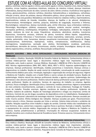 ESTUDE COM AS VÍDEO-AULAS DO CONCURSO VIRTUAL!
péptica, colelitíase, diarreia aguda e crônica, pancreatite aguda e crônica, hepatites virais, doença hepática
alcoólica, cirrose hepática, parasitoses intestinais, síndrome do intestino irritável, doenças intestinais
inflamatórias, doença diverticular do cólon, tumores do cólon; Gênito-urinárias: insuficiência renal aguda e
crônica, glomerulonefrites, síndrome nefrótica, distúrbios hidroeletrolíticos e ácido/básicos, nefrolitíase,
infecção urinária, câncer de próstata, doença inflamatória pélvica, câncer ginecológico, câncer de mama,
intercorrências do ciclo gravídico; Metabólicas e do Sistema Endócrino: diabetes mellitus, hipertireoidismo,
hipotireoidismo, nódulos de tireoide, tireoidites, doenças da hipófise e da adrenal, dislipidemias,
hemocromatose; Hematológicas: anemias, púrpuras, distúrbios de coagulação, leucemias e linfomas;
Reumatológicas: osteoartrose, doença reumatoide, gota, artrite infecciosa, lupus eritematoso sistêmico,
fibromialgia; Neurológicas: cefaleias, enxaquecas, epilepsia, acidente vascular cerebral, meningites,
neuropatias periféricas, encefalopatias; Ortopédicas: lombalgias, radiculopatias, síndrome do manguito
rotador, síndrome do túnel do carpo; Psiquiátricas: alcoolismo, abstinência alcoólica, transtornos
depressivos, transtornos ansiosos, síndrome do pânico, transtorno afetivo bipolar, esquizofrenia,
transtorno delirante; Infecciosas e Transmissíveis: viroses respiratórias, tuberculose, sarampo, varicela,
rubéola, poliomielite, raiva, hanseníase, doenças sexualmente transmissíveis, AIDS, doença de Chagas,
esquistossomose, leishmaniose, leptospirose, malária, estreptococcias, estafilococcias, doença
meningocócica, toxoplasmose, vacinação para adultos; Dermatológicas: escabiose, pediculose,
dermatofitoses, dermatite de contato, onicomicoses, celulite, erisipela; Imunológicas: doença do soro,
edema angioneurótico, urticárias, anafilaxia. Ressuscitação cardiopulmonar.

ANALISTA JUDICIÁRIO – ÁREA: APOIO ESPECIALIZADO – ESPECIALIDADE: MEDICINA (MEDICINA DO
TRABALHO)
Ética médica e Bioética. Resolução 1931/09 do Conselho Federal de Medicina. Conhecimentos clínicos e
conduta médico-pericial: bases legais e documentos médicos legais mais importantes: atestado,
notificação, auto, laudo e parecer. Licenças Médicas. Resolução 1.488/98 do CFM e Decreto 3.048/99 do
INSS. Normas regulamentadoras (NR4, NR7, NR15, NR16, NR17 e NT21). Aspectos epidemiológicos nas
empresas. Doenças profissionais: identificação, medidas preventivas e tratamento. Doenças crônicas e
degenerativas no trabalho. Noções de saúde mental do trabalhador, conceituação de saúde ocupacional.
Conhecimento didático para aulas. Introdução, legislação e organização dos serviços de segurança. Higiene
e Medicina do Trabalho: relações com a Saúde Pública e outros campos de atividade humana. Noções de
epidemiologia. História natural das doenças profissionais devidas a agentes químicos. Epidemiologia das
dermatoses e dos cânceres profissionais. História natural de doença profissional causada por agente físico:
surdez profissional. Noções de estatística. Serviços de segurança do trabalho na empresa. Agentes
químicos, físicos e biológicos: identificação clínica, tratamento, medidas preventivas. Higiene e saneamento
do meio ambiente (reconhecimento, avaliação e controle de riscos ambientais). Fisiologia do Trabalho.
Locais de trabalho. Pressões anormais. Agentes mecânicos de doenças profissionais. Acidentes do
Trabalho. Cadastro de acidentes. Noções de Toxicologia (alcoolismo e drogas nas empresas). Limites de
tolerância. Controle do uso de drogas causadoras de dependência entre os trabalhadores. Readaptação e
reabilitação profissional. Laboratório de toxicologia industrial. Campos profissionais. Doenças causadas por
ruído: trauma acústico. Efeitos biológicos das radiações. Doenças causadas por gases. Pneumoconioses:
história natural e clínica. Doenças causadas por tintas e vernizes. Sistema ósteo-articular e acidentes do
trabalho. Relações específicas entre trabalho e órgãos do sentido. Controle médico dos trabalhadores do
sexo feminino, idosos, subnormais e expostos a agentes físicos e químicos. Nutrição e trabalho. Aparelhos
e equipamentos de controle médico. Organização dos serviços de Higiene e Medicina do Trabalho na
empresa. Exames préadmissionais e periódicos. Imunizações de interesse ocupacional. Acidente do
trabalho Convênio com o Instituto Nacional de Previdência Social. Primeiros socorros. Entrosamento intra e
extra empresa.

ANALISTA JUDICIÁRIO – ÁREA: APOIO ESPECIALIZADO – ESPECIALIDADE: MEDICINA (PSIQUIATRIA)
Ética médica e Bioética. Resolução 1931/09 do Conselho Federal de Medicina. Conhecimentos clínicos e
conduta médico-pericial: bases legais e documentos médicos legais mais importantes: atestado,
notificação, auto, laudo e parecer. Licenças Médicas. Resolução 1.488/98 do CFM e Decreto 3.048/99 do
INSS. Perícia psiquiátrica; laudos e relatórios. Psiquiatria Geral: Conceito de Psiquiatria, seu objeto, campo
                                                     24
 