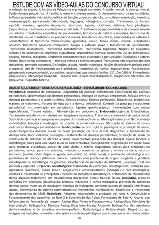 ESTUDE COM AS VÍDEO-AULAS DO CONCURSO VIRTUAL!
e método de estudo. A história da Psiquiatria e principais correntes. A saúde mental. A doença mental.
Epidemiologia psiquiátrica. A família, o meio e a doença mental. O desenvolvimento da personalidade:
Infância, puberdade, vida adulta, velhice. As funções psíquicas: atenção, consciência, orientação, memória,
sensopercepção, pensamento, afetividade, linguagem, inteligência, conação. Transtornos do humor:
episódio maníaco, episódio depressivo, transtorno bipolar, ciclotimia, distimia, luto patológico.
Esquizofrenia, transtornos esquizotípicos e delirantes. Transtornos de personalidade e de comportamento
em adultos (transtornos específicos de personalidade, transtorno de hábitos e impulsos, transtornos de
identidade sexual, transtornos de preferência sexual). Transtornos neuróticos, relacionados ao estresse e
somatoformes. O transtorno fóbico-ansioso, agorafobia, pânico, fobias sociais, isoladas. Transtornos
ansiosos, transtorno obsessivo compulsivo. Reação a estresse grave e transtornos de ajustamento.
Transtornos dissociativos. Transtornos somatoformes. Transtornos Orgânicos. Noções de psiquiatria
infantil e da adolescência. Urgências psiquiátricas. Dependência química: alcoolismo; uso de anfetaminas,
cocaína, heroína, tabagismo. Síndromes comportamentais associadas a perturbações fisiológicas e fatores
físicos, (transtornos alimentares – anorexia nervosa e bulimia nervosa). Transtornos não-orgânicos do sono
(pesadelos, tremores noturnos). Disfunções sexuais. Psicofarmacologia. Noções de psicofarmacologia geral
e especial. Uso de medicamentos para ansiedade, transtornos do humor, esquizofrenias. Psicoterapias:
psicoterapia comportamental, psicanálise, terapia de grupo, terapia familiar. CID 10 e DSM-IV. Emergências
psiquiátricas. Intervenção hospitalar. Trabalho com equipes multidisciplinares. Diagnóstico diferencial em
psiquiatria. Psiquiatria forense.

ANALISTA JUDICIÁRIO – ÁREA: APOIO ESPECIALIZADO – ESPECIALIDADE: ODONTOLOGIA
Periodontia: Anatomia do periodonto. Diagnóstico das doenças periodontais. Classificação das doenças
periodontais. Epidemiologia das doenças periodontais. Etiologia de doenças periodontais. Relação entre as
doenças periodontais e a saúde sistêmica. Doença gengival. Doença periodontal. Diagnóstico, prognóstico
e plano de tratamento. Fatores de risco para a doença periodontal. Controle da placa para o paciente
periodontal. Instrumentação em periodontia. Agentes quimioterápicos. Inter-relações com outras
especialidades. Trauma oclusal. Manutenção em periodontia. Endodontia:Urgências Endodônticas.
Tratamento endodôntico em dentes com rizogênese incompleta. Tratamento conservador da polpa dental.
Substâncias químicas empregadas no preparo dos canais radiculares. Medicação intracanal. Retratamento
endodôntico. Limpeza e modelagem do sistema de canais radiculares. Obturação do sistema de canais
radiculares. Radiologia em endodontia. Saúde coletiva: a construção do paradigma de promoção de saúde,
epidemiologia das doenças bucais no Brasil; prevenção da cárie dental; diagnóstico e tratamento da
doença cárie; flúor sistêmico; prevenção e tratamento das doenças periodontais; promoção de saúde na
construção de sistemas de atenção à saúde bucal coletiva; prevenção das doenças bucais; bioética e
odontologia; bases para uma saúde bucal de caráter coletivo; planejamento; programação em saúde bucal
para clientelas específicas; índices de cárie dental e critério diagnóstico; índices para problemas no
periodonto; índices para mal oclusões; medição do consumo de açúcar e análise da dieta; recursos
humanos (auxiliar odontológico e agente comunitário de saúde bucal); atendimento odontológico aos
portadores de doenças sistêmicas crônicas; pacientes com problemas de origem congênita e genética;
odontogeriatria; odontologia na gravidez; aspecto oral de pacientes de HIV/AIDS; prevenção oral em
pacientes especiais. Urgências odontológicas: tratamento das infecções odontogênicas; avaliação pré-
operatória (anamnese, exame clínico, analgésicos e antiinflamatórios, indicações e contraindicações);
conduta e tratamento de emergências médicas no consultório odontológico; tratamento de traumatismo
dento alveolar; tratamento dos traumatismos dos tecidos moles; fraturas faciais. Dentística: preparos
cavitários em dentística (classificação, técnicas, indicações e contra-indicações); proteção do complexo
dentina polpa; materiais de moldagem; técnicas de moldagem; conceitos básicos de oclusão (morfologia
oclusal, biomecânica do sistema estomatognático, movimentos mandibulares, diagnóstico e tratamento
das desarmonias de ATM). Radiologia: Natureza, propriedades e produção dos raios X; Constituição e
Funcionamento dos Aparelhos de Raio X e Constituição dos Tubos Formadores de Raio X; Fatores que
Influenciam na Formação da Imagem Radiográfica: Filmes e Processamento Radiográfico; Princípios de
Interpretação Radiográfica; Técnicas Radiográficas Intra-Bucais; Anatomia Radiográfica das estruturas
dento-alveolares e do complexo maxilo-mandibular; Radiobiologia e Radioproteção: Diagnóstico por
imagem das variações, anomalias, alterações e condições patológicas que acometem as estruturas dento-
                                                    25
 