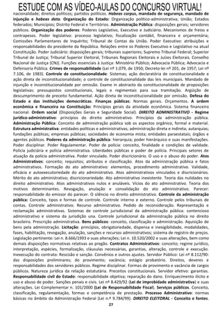 ESTUDE COM AS VÍDEO-AULAS DO CONCURSO VIRTUAL!
nacionalidade; direitos políticos; partidos políticos. Habeas corpus, mandado de segurança, mandado de
injunção e habeas data. Organização do Estado: Organização político-administrativa; União; Estados
federados; Municípios; Distrito Federal e Territórios. Administração Pública: disposições gerais; servidores
públicos. Organização dos poderes: Poderes Legislativo, Executivo e Judiciário. Mecanismos de freios e
contrapesos. Poder legislativo: processo legislativo; fiscalização contábil, financeira e orçamentária;
Comissões Parlamentares de Inquérito; Tribunal de Contas da União. Poder Executivo: atribuições e
responsabilidades do presidente da República. Relações entre os Poderes Executivo e Legislativo na atual
Constituição. Poder Judiciário: disposições gerais; tribunais superiores; Supremo Tribunal Federal; Superior
Tribunal de Justiça; Tribunal Superior Eleitoral, Tribunais Regionais Eleitorais e Juízes Eleitorais. Conselho
Nacional de Justiça (CNJ). Funções essenciais à Justiça: Ministério Público; Advocacia Pública; Advocacia e
Defensoria Pública. Crimes de responsabilidade (Lei nº 1.079, de 1950; Decreto-lei nº 201, de 1957; Lei nº
7.106, de 1983). Controle de constitucionalidade: Sistemas; ação declaratória de constitucionalidade e
ação direta de inconstitucionalidade; o controle de constitucionalidade das leis municipais. Mandado de
injunção e inconstitucionalidade por omissão. Exame in abstracto da constitucionalidade de proposições
legislativas: pressupostos constitucionais, legais e regimentais para sua tramitação. Argüição de
descumprimento de preceito fundamental. Ação direta de inconstitucionalidade por omissão. Defesa do
Estado e das instituições democráticas. Finanças públicas: Normas gerais. Orçamentos. A ordem
econômica e financeira na Constituição: Princípios gerais da atividade econômica. Sistema financeiro
nacional. Ordem social (Disposições Gerais e Seguridade Social). DIREITO ADMINISTRATIVO - Regime
jurídico-administrativo: princípios do direito administrativo. Princípios da administração pública.
Administração Pública: Conceito de administração pública sob os aspectos orgânico, formal e material.
Estrutura administrativa: entidades políticas e administrativas; administração direta e indireta; autarquias;
fundações públicas; empresas públicas; sociedades de economia mista; entidades paraestatais; órgãos e
agentes públicos. Poderes da administração pública: hierarquia; poder hierárquico e suas manifestações.
Poder disciplinar. Poder Regulamentar. Poder de polícia: conceito, finalidade e condições de validade.
Polícia judiciária e polícia administrativa. Liberdades públicas e poder de polícia. Principais setores de
atuação da polícia administrativa. Poder vinculado. Poder discricionário. O uso e o abuso do poder. Atos
Administrativos: conceito; requisitos; atributos e classificação. Atos da administração pública e fatos
administrativos. Formação do ato administrativo: elementos, procedimento administrativo. Validade,
eficácia e autoexecutoriedade do ato administrativo. Atos administrativos vinculados e discricionários.
Mérito do ato administrativo; discricionariedade. Ato administrativo inexistente. Teoria das nulidades no
direito administrativo. Atos administrativos nulos e anuláveis. Vícios do ato administrativo. Teoria dos
motivos determinantes. Revogação, anulação e convalidação do ato administrativo. Parecer:
responsabilidade do emissor do parecer. O silêncio no direito administrativo. Controle da administração
pública: Conceito, tipos e formas de controle. Controle interno e externo. Controle pelos tribunais de
contas. Controle administrativo. Recurso administrativo. Pedido de reconsideração. Representação e
reclamação administrativas. Sistemas de controle jurisdicional da administração pública: contencioso
administrativo e sistema da jurisdição una. Controle jurisdicional da administração pública no direito
brasileiro. Prescrição administrativa. Bens públicos: conceito, classificação e administração. Aquisição de
bens pela administração. Licitação: princípios, obrigatoriedade, dispensa e inexigibilidade, modalidades,
fases, habilitação, revogação, anulação, sanções e recursos administrativos; sistema de registro de preços.
Legislação pertinente: Lei n. 8.666/1993 e suas alterações; Lei n. 10.520/2002 e suas alterações, bem como
demais disposições normativas relativas ao pregão. Contratos Administrativos: conceito; regime jurídico,
interpretação, espécies, formalização, cláusulas necessárias, garantias, alteração, controle e execução.
Inexecução do contrato: Rescisão e sanção. Convênios e outros ajustes. Servidor Público: Lei nº 8.112/90:
das disposições preliminares; do provimento; vacância; estágio probatório. Direitos, deveres e
responsabilidades dos servidores públicos. Regime disciplinar. Formas de provimento e vacância de cargos
públicos. Natureza jurídica da relação estatutária. Preceitos constitucionais. Servidor efetivo: garantias.
Responsabilidade civil do Estado: responsabilidade objetiva; reparação do dano. Enriquecimento ilícito e
uso e abuso de poder. Sanções penais e civis. Lei nº 8.429/92 (Lei de improbidade administrativa) e suas
alterações. Lei Complementar n. 101/2000 (Lei de Responsabilidade Fiscal). Serviços públicos. Conceito,
classificação, regulamentação, formas e competência de prestação. Processo Administrativo: normas
básicas no âmbito da Administração Federal (Lei n.º 9.784/99). DIREITO ELEITORAL - Conceito e fontes.
                                                     27
 