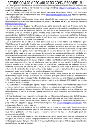 ESTUDE COM AS VÍDEO-AULAS DO CONCURSO VIRTUAL!
3.4.1 A relação dos candidatos que tiveram a inscrição deferida para concorrer na condição de candidatos
com deficiência será divulgada na Internet, no endereço eletrônico http://www.consulplan.net, na data
provável de 14 de janeiro de 2013.
3.4.1.1 O candidato disporá de três dias úteis a partir da data de divulgação da relação citada no subitem
anterior para contestar o indeferimento pelo e-mail concursotremg@consulplan.com. Após esse período,
não serão aceitos recursos.
3.4.1.2 A relação dos candidatos que tiveram a inscrição deferida para concorrer na condição de candidatos
com deficiência após recursos será divulgada até o dia 25 de janeiro de 2013, no endereço eletrônico
http://www.consulplan.net.
3.5 A inobservância do disposto no subitem 3.2 deste edital acarretará a perda do direito ao pleito das
vagas reservadas aos candidatos em tal condição e o não atendimento às condições especiais necessárias.
3.6 Os candidatos que se declararem pessoas com deficiência, se não eliminados no concurso, serão
convocados para se submeter à perícia médica oficial promovida por equipe multiprofissional de
responsabilidade da CONSULPLAN, formada por seis profissionais, que confirmará a deficiência declarada,
bem como analisará a compatibilidade ou não da deficiência com as atribuições do cargo, nos termos do
artigo 43 do Decreto nº. 3.298/99 e suas alterações.
3.6.1 O quantitativo de candidatos a serem convocados para a perícia médica será estabelecido pelo
TRE/MG quando da publicação do edital para a realização desta etapa, de acordo com a sua necessidade,
reservando-se o direito de não convocar todos os candidatos aprovados, em atenção à economia e
celeridade do certame. Os candidatos com deficiência aprovados no concurso público que não figurarem
na convocação para a perícia médica permanecerão em cadastro de reserva e serão convocados para a
realização desta etapa caso haja necessidade de nomeação de outros candidatos nesta condição, em
cumprimento ao disposto na legislação vigente acerca da reserva de vagas para pessoas com deficiência.
3.7 Os candidatos deverão comparecer à perícia médica munidos de documento de identidade original e de
laudo médico circunstanciado em sua via original, ou cópia autenticada em cartório, emitido nos últimos
doze meses que antecedem a perícia médica, que ateste a espécie e o grau ou nível de deficiência, com
expressa referência ao código correspondente da Classificação Internacional de Doenças (CID-10),
conforme especificado no Decreto nº. 3.298/99 e suas alterações, bem como à provável causa da
deficiência. O candidato deverá apresentar, ainda, todos os exames complementares que julgarem
necessários para a comprovação de sua condição de pessoa com deficiência.
3.7.1 Os candidatos que, por ocasião da perícia médica de que trata o subitem 3.6, não apresentarem
laudo médico original ou cópia autenticada em cartório ou que apresentarem laudo que não tenha sido
emitido nos últimos doze meses perderão o direito às vagas reservadas aos candidatos em tais condições.
3.7.2 O laudo médico original ou cópia autenticada em cartório será retido pela CONSULPLAN por ocasião
da realização da perícia médica.
3.7.3 Os candidatos convocados para a perícia médica deverão comparecer com uma hora de antecedência
do horário marcado para o seu início, conforme edital de convocação a ser oportunamente publicado.
3.8 A não observância do disposto no subitem 3.7 deste edital, a reprovação na perícia médica ou o não
comparecimento à perícia acarretará a perda do direito às vagas reservadas aos candidatos em tais
condições.
3.9 O candidato reprovado na perícia médica por não ter sido considerado pessoa com deficiência, caso
seja aprovado no concurso, figurará apenas na lista de classificação geral por cargo/área/especialidade.
3.9.1 O candidato disporá de três dias úteis a partir da data de divulgação do resultado da perícia médica
para contestar a decisão da equipe multiprofissional pelo e-mail concursotremg@consulplan.com. Após
esse período, não serão aceitos recursos.
3.10 Os candidatos que tiveram a inscrição deferida para concorrerem na condição de candidatos com
deficiência, se forem considerados pessoas com deficiência e não forem eliminados do concurso, terão
seus nomes publicados em lista à parte e figurarão também na lista de classificação geral por
cargo/área/especialidade.
3.10.1 Se o candidato que concorreu como pessoa com deficiência obtiver média final que o classifique na
lista geral, em colocação superior à vaga para candidatos com deficiência, tomará posse na situação mais
vantajosa para si, seja dizer, na colocação da lista geral, tendo-se como preenchida a vaga para candidatos
com deficiência que a ele se destina.
                                                    5
 