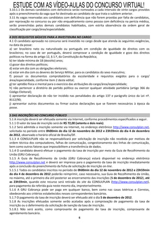ESTUDE COM AS VÍDEO-AULAS DO CONCURSO VIRTUAL!
3.10.1.1 Os demais candidatos com deficiência serão nomeados a cada intervalo de vinte cargos providos
após o preenchimento da vaga que foi destinada ao candidato de que trata o subitem anterior.
3.11 As vagas reservadas aos candidatos com deficiência que não forem providas por falta de candidatos,
por reprovação no concurso ou por não enquadramento como pessoa com deficiência na perícia médica,
serão preenchidas pelos demais candidatos habilitados, com estrita observância da ordem geral de
classificação por cargo/área/especialidade.

4 DOS REQUISITOS BÁSICOS PARA A INVESTIDURA NO CARGO
4.1 O candidato aprovado no concurso será investido no cargo desde que atenda às seguintes exigências,
na data da posse:
a) ser brasileiro nato ou naturalizado ou português em condição de igualdade de direitos com os
brasileiros; no caso de ser português, deverá comprovar a condição de igualdade e gozo dos direitos
políticos na forma do artigo 12, § 1.º, da Constituição da República;
b) ter idade mínima de 18 (dezoito) anos;
c) gozar dos direitos políticos;
d) estar em dia com as obrigações eleitorais;
e) estar em dia com os deveres do Serviço Militar, para os candidatos do sexo masculino;
f) possuir os documentos comprobatórios da escolaridade e requisitos exigidos para o cargo/
área/especialidade, conforme item 2 deste edital;
g) ter aptidão física e mental para o exercício das atribuições do cargo/área/especialidade;
h) não pertencer a diretório de partido político ou exercer qualquer atividade partidária (artigo 366 do
Código Eleitoral);
i) apresentar declaração de não ter incidido nas penalidades do artigo 137 e parágrafo único da Lei nº.
8112/90;
j) apresentar outros documentos ou firmar outras declarações que se fizerem necessários à época da
posse.

5 DAS INSCRIÇÕES NO CONCURSO PÚBLICO
5.1 A inscrição deverá ser efetuada somente via Internet, conforme procedimentos especificados a seguir.
5.1.1 O valor da taxa de inscrição será de R$ 72,00 (setenta e dois reais).
5.1.2 Será admitida a inscrição somente via Internet, no endereço eletrônico http://www.consulplan.net,
solicitada no período entre 0h00min do dia 12 de novembro de 2012 e 23h59min do dia 4 de dezembro
de 2012, observado o horário oficial de Brasília/DF.
5.1.3 A CONSULPLAN não se responsabilizará por solicitação de inscrição não recebida por motivos de
ordem técnica dos computadores, falhas de comunicação, congestionamento das linhas de comunicação,
bem como outros fatores que impossibilitem a transferência de dados.
5.1.4 O candidato deverá efetuar o pagamento da taxa de inscrição por meio da Guia de Recolhimento da
União (GRU Cobrança).
5.1.5 A Guia de Recolhimento da União (GRU Cobrança) estará disponível no endereço eletrônico
http://www.consulplan.net e deverá ser impressa para o pagamento da taxa de inscrição imediatamente
após a conclusão do preenchimento da ficha de solicitação de inscrição on-line.
5.1.5.1 Todos os candidatos inscritos no período de 0h00min do dia 12 de novembro de 2012 e 23h59min
do dia 4 de dezembro de 2012 poderão reimprimir, caso necessário, sua Guia de Recolhimento da União,
no máximo, até o primeiro dia útil posterior ao encerramento das inscrições (5 de dezembro de 2012), até
as 23h59min, quando este recurso será retirado do site da CONSULPLAN (http://www.consulplan.net),
para pagamento da referida guia neste mesmo dia, impreterivelmente.
5.1.6 A GRU Cobrança pode ser paga em qualquer banco, bem como nas casas lotéricas e Correios,
obedecendo aos critérios estabelecidos nesses correspondentes bancários.
5.1.7 O pagamento da taxa de inscrição deverá ser efetuado até o dia 5 de dezembro de 2012.
5.1.8 As inscrições efetuadas somente serão acatadas após a comprovação de pagamento da taxa de
inscrição ou o deferimento da solicitação de isenção da taxa de inscrição.
5.1.8.1 Não será aceito, como comprovante de pagamento de taxa de inscrição, comprovante de
agendamento bancário.
                                                   6
 